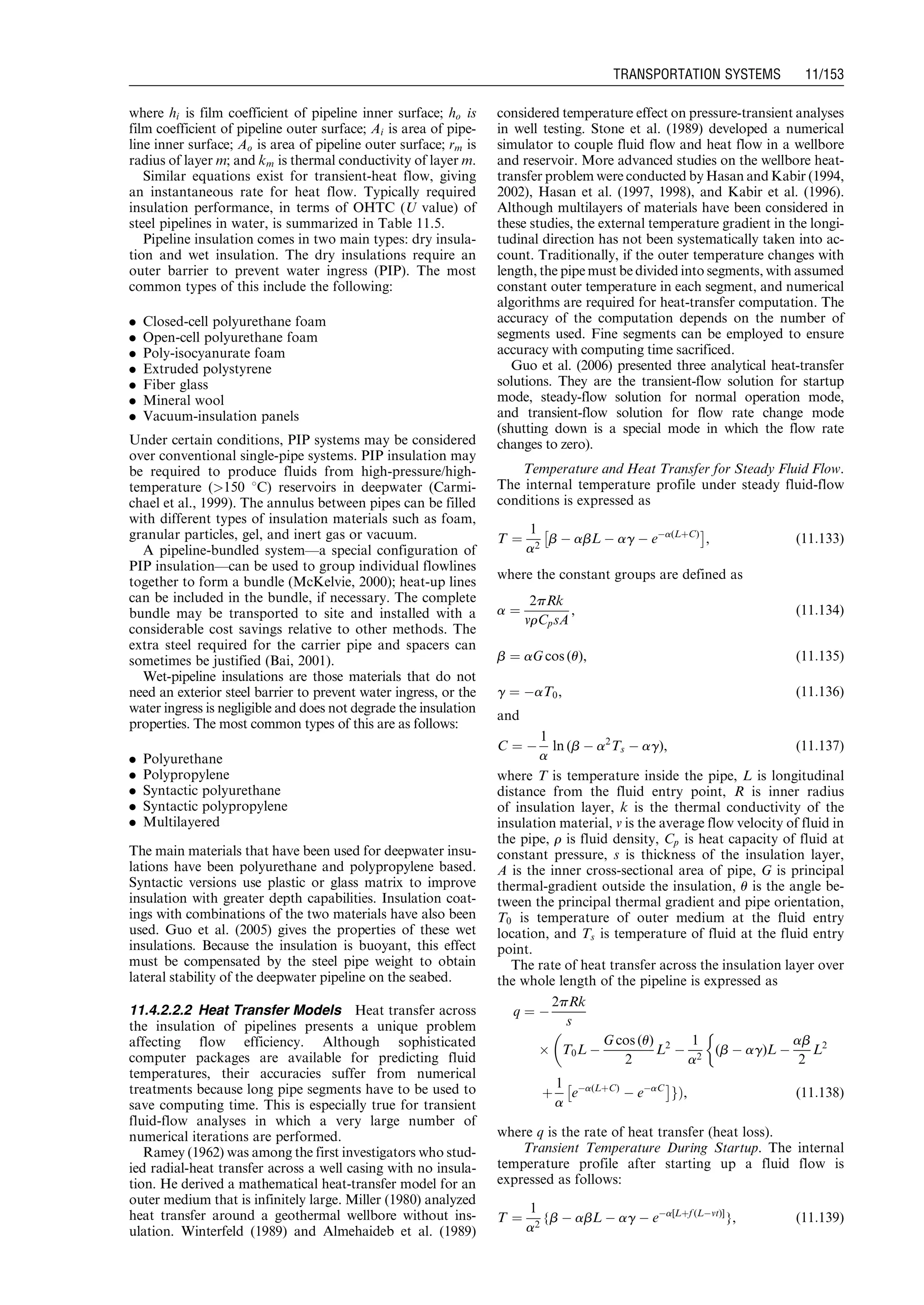 where hi is film coefficient of pipeline inner surface; ho is
film coefficient of pipeline outer surface; Ai is area of pipe-
line inner surface; Ao is area of pipeline outer surface; rm is
radius of layer m; and km is thermal conductivity of layer m.
Similar equations exist for transient-heat flow, giving
an instantaneous rate for heat flow. Typically required
insulation performance, in terms of OHTC (U value) of
steel pipelines in water, is summarized in Table 11.5.
Pipeline insulation comes in two main types: dry insula-
tion and wet insulation. The dry insulations require an
outer barrier to prevent water ingress (PIP). The most
common types of this include the following:
. Closed-cell polyurethane foam
. Open-cell polyurethane foam
. Poly-isocyanurate foam
. Extruded polystyrene
. Fiber glass
. Mineral wool
. Vacuum-insulation panels
Under certain conditions, PIP systems may be considered
over conventional single-pipe systems. PIP insulation may
be required to produce fluids from high-pressure/high-
temperature (150 8C) reservoirs in deepwater (Carmi-
chael et al., 1999). The annulus between pipes can be filled
with different types of insulation materials such as foam,
granular particles, gel, and inert gas or vacuum.
A pipeline-bundled system—a special configuration of
PIP insulation—can be used to group individual flowlines
together to form a bundle (McKelvie, 2000); heat-up lines
can be included in the bundle, if necessary. The complete
bundle may be transported to site and installed with a
considerable cost savings relative to other methods. The
extra steel required for the carrier pipe and spacers can
sometimes be justified (Bai, 2001).
Wet-pipeline insulations are those materials that do not
need an exterior steel barrier to prevent water ingress, or the
water ingress is negligible and does not degrade the insulation
properties. The most common types of this are as follows:
. Polyurethane
. Polypropylene
. Syntactic polyurethane
. Syntactic polypropylene
. Multilayered
The main materials that have been used for deepwater insu-
lations have been polyurethane and polypropylene based.
Syntactic versions use plastic or glass matrix to improve
insulation with greater depth capabilities. Insulation coat-
ings with combinations of the two materials have also been
used. Guo et al. (2005) gives the properties of these wet
insulations. Because the insulation is buoyant, this effect
must be compensated by the steel pipe weight to obtain
lateral stability of the deepwater pipeline on the seabed.
11.4.2.2.2 Heat Transfer Models Heat transfer across
the insulation of pipelines presents a unique problem
affecting flow efficiency. Although sophisticated
computer packages are available for predicting fluid
temperatures, their accuracies suffer from numerical
treatments because long pipe segments have to be used to
save computing time. This is especially true for transient
fluid-flow analyses in which a very large number of
numerical iterations are performed.
Ramey (1962) was among the first investigators who stud-
ied radial-heat transfer across a well casing with no insula-
tion. He derived a mathematical heat-transfer model for an
outer medium that is infinitely large. Miller (1980) analyzed
heat transfer around a geothermal wellbore without ins-
ulation. Winterfeld (1989) and Almehaideb et al. (1989)
considered temperature effect on pressure-transient analyses
in well testing. Stone et al. (1989) developed a numerical
simulator to couple fluid flow and heat flow in a wellbore
and reservoir. More advanced studies on the wellbore heat-
transfer problem were conducted by Hasan and Kabir (1994,
2002), Hasan et al. (1997, 1998), and Kabir et al. (1996).
Although multilayers of materials have been considered in
these studies, the external temperature gradient in the longi-
tudinal direction has not been systematically taken into ac-
count. Traditionally, if the outer temperature changes with
length, the pipe must be divided into segments, with assumed
constant outer temperature in each segment, and numerical
algorithms are required for heat-transfer computation. The
accuracy of the computation depends on the number of
segments used. Fine segments can be employed to ensure
accuracy with computing time sacrificed.
Guo et al. (2006) presented three analytical heat-transfer
solutions. They are the transient-flow solution for startup
mode, steady-flow solution for normal operation mode,
and transient-flow solution for flow rate change mode
(shutting down is a special mode in which the flow rate
changes to zero).
Temperature and Heat Transfer for Steady Fluid Flow.
The internal temperature profile under steady fluid-flow
conditions is expressed as
T ¼
1
a2
b À abL À ag À eÀa(LþC)
Â Ã
, (11:133)
where the constant groups are defined as
a ¼
2pRk
vrCpsA
, (11:134)
b ¼ aG cos (u), (11:135)
g ¼ ÀaT0, (11:136)
and
C ¼ À
1
a
ln (b À a2
Ts À ag), (11:137)
where T is temperature inside the pipe, L is longitudinal
distance from the fluid entry point, R is inner radius
of insulation layer, k is the thermal conductivity of the
insulation material, v is the average flow velocity of fluid in
the pipe, r is fluid density, Cp is heat capacity of fluid at
constant pressure, s is thickness of the insulation layer,
A is the inner cross-sectional area of pipe, G is principal
thermal-gradient outside the insulation, u is the angle be-
tween the principal thermal gradient and pipe orientation,
T0 is temperature of outer medium at the fluid entry
location, and Ts is temperature of fluid at the fluid entry
point.
The rate of heat transfer across the insulation layer over
the whole length of the pipeline is expressed as
q ¼ À
2pRk
s
Â T0L À
G cos (u)
2
L2
À
1
a2
(b À ag)L À
ab
2
L2

þ
1
a
eÀa(LþC)
À eÀaC
Â Ã
gÞ, (11:138)
where q is the rate of heat transfer (heat loss).
Transient Temperature During Startup. The internal
temperature profile after starting up a fluid flow is
expressed as follows:
T ¼
1
a2
{b À abL À ag À eÀa[Lþf (LÀvt)]
}, (11:139)
Guo, Boyun / Computer Assited Petroleum Production Engg 0750682701_chap11 Final Proof page 153 3.1.2007 8:54pm Compositor Name: SJoearun
TRANSPORTATION SYSTEMS 11/153
 
