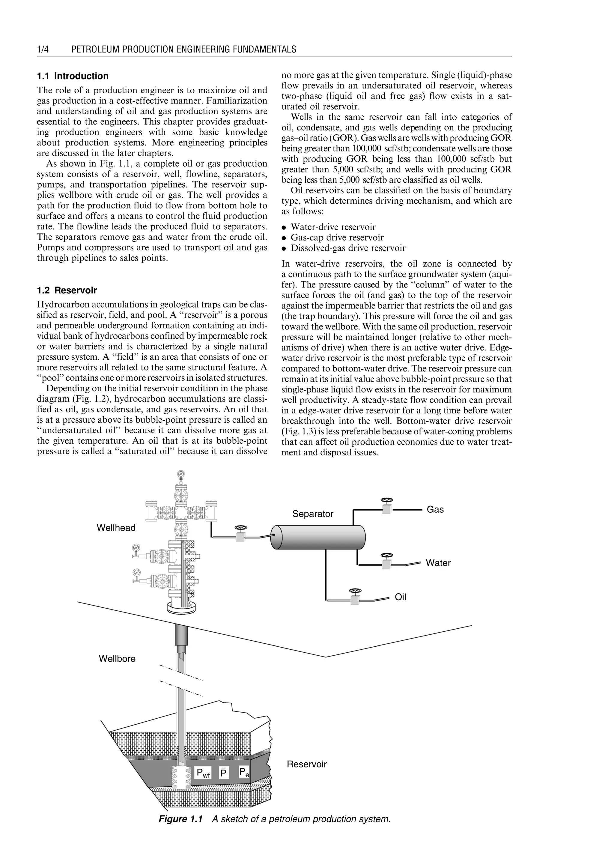 1.1 Introduction
The role of a production engineer is to maximize oil and
gas production in a cost-effective manner. Familiarization
and understanding of oil and gas production systems are
essential to the engineers. This chapter provides graduat-
ing production engineers with some basic knowledge
about production systems. More engineering principles
are discussed in the later chapters.
As shown in Fig. 1.1, a complete oil or gas production
system consists of a reservoir, well, flowline, separators,
pumps, and transportation pipelines. The reservoir sup-
plies wellbore with crude oil or gas. The well provides a
path for the production fluid to flow from bottom hole to
surface and offers a means to control the fluid production
rate. The flowline leads the produced fluid to separators.
The separators remove gas and water from the crude oil.
Pumps and compressors are used to transport oil and gas
through pipelines to sales points.
1.2 Reservoir
Hydrocarbon accumulations in geological traps can be clas-
sified as reservoir, field, and pool. A ‘‘reservoir’’ is a porous
and permeable underground formation containing an indi-
vidual bank of hydrocarbons confined by impermeable rock
or water barriers and is characterized by a single natural
pressure system. A ‘‘field’’ is an area that consists of one or
more reservoirs all related to the same structural feature. A
‘‘pool’’ contains one or more reservoirs in isolated structures.
Depending on the initial reservoir condition in the phase
diagram (Fig. 1.2), hydrocarbon accumulations are classi-
fied as oil, gas condensate, and gas reservoirs. An oil that
is at a pressure above its bubble-point pressure is called an
‘‘undersaturated oil’’ because it can dissolve more gas at
the given temperature. An oil that is at its bubble-point
pressure is called a ‘‘saturated oil’’ because it can dissolve
no more gas at the given temperature. Single (liquid)-phase
flow prevails in an undersaturated oil reservoir, whereas
two-phase (liquid oil and free gas) flow exists in a sat-
urated oil reservoir.
Wells in the same reservoir can fall into categories of
oil, condensate, and gas wells depending on the producing
gas–oilratio(GOR).GaswellsarewellswithproducingGOR
being greater than 100,000 scf/stb; condensate wells are those
with producing GOR being less than 100,000 scf/stb but
greater than 5,000 scf/stb; and wells with producing GOR
being less than 5,000 scf/stb are classified as oil wells.
Oil reservoirs can be classified on the basis of boundary
type, which determines driving mechanism, and which are
as follows:
. Water-drive reservoir
. Gas-cap drive reservoir
. Dissolved-gas drive reservoir
In water-drive reservoirs, the oil zone is connected by
a continuous path to the surface groundwater system (aqui-
fer). The pressure caused by the ‘‘column’’ of water to the
surface forces the oil (and gas) to the top of the reservoir
against the impermeable barrier that restricts the oil and gas
(the trap boundary). This pressure will force the oil and gas
toward the wellbore. With the same oil production, reservoir
pressure will be maintained longer (relative to other mech-
anisms of drive) when there is an active water drive. Edge-
water drive reservoir is the most preferable type of reservoir
compared to bottom-water drive. The reservoir pressure can
remain at its initial value above bubble-point pressure so that
single-phase liquid flow exists in the reservoir for maximum
well productivity. A steady-state flow condition can prevail
in a edge-water drive reservoir for a long time before water
breakthrough into the well. Bottom-water drive reservoir
(Fig. 1.3) is less preferable because of water-coning problems
that can affect oil production economics due to water treat-
ment and disposal issues.
Wellbore
Reservoir
Separator
Wellhead
Pwf PeP
Gas
Oil
Water
Figure 1.1 A sketch of a petroleum production system.
Guo, Boyun / Computer Assited Petroleum Production Engg 0750682701_chap01 Final Proof page 4 4.1.2007 6:12pm Compositor Name: SJoearun
1/4 PETROLEUM PRODUCTION ENGINEERING FUNDAMENTALS
 