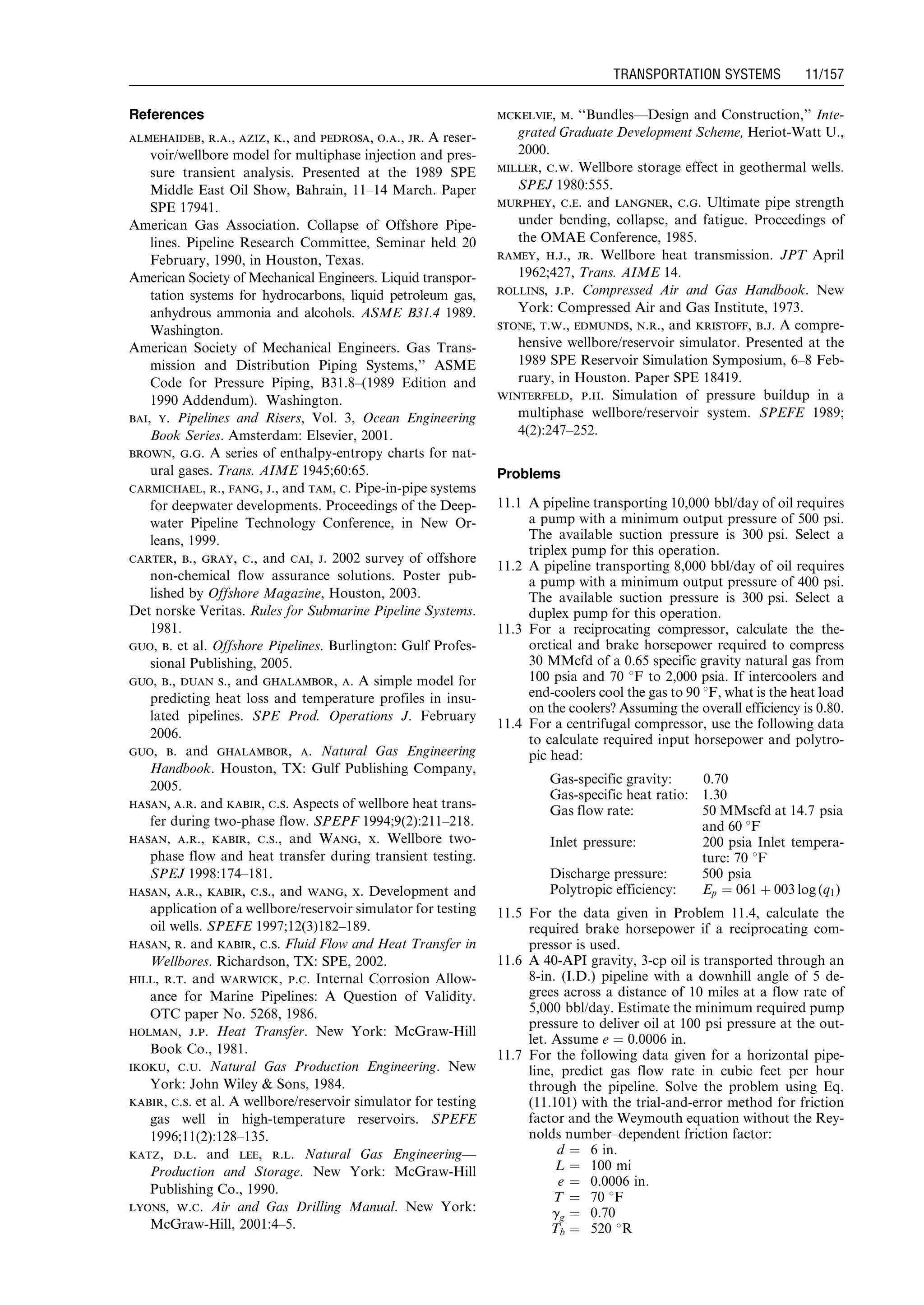 References
almehaideb, r.a., aziz, k., and pedrosa, o.a., jr. A reser-
voir/wellbore model for multiphase injection and pres-
sure transient analysis. Presented at the 1989 SPE
Middle East Oil Show, Bahrain, 11–14 March. Paper
SPE 17941.
American Gas Association. Collapse of Offshore Pipe-
lines. Pipeline Research Committee, Seminar held 20
February, 1990, in Houston, Texas.
American Society of Mechanical Engineers. Liquid transpor-
tation systems for hydrocarbons, liquid petroleum gas,
anhydrous ammonia and alcohols. ASME B31.4 1989.
Washington.
American Society of Mechanical Engineers. Gas Trans-
mission and Distribution Piping Systems,’’ ASME
Code for Pressure Piping, B31.8–(1989 Edition and
1990 Addendum). Washington.
bai, y. Pipelines and Risers, Vol. 3, Ocean Engineering
Book Series. Amsterdam: Elsevier, 2001.
brown, g.g. A series of enthalpy-entropy charts for nat-
ural gases. Trans. AIME 1945;60:65.
carmichael, r., fang, j., and tam, c. Pipe-in-pipe systems
for deepwater developments. Proceedings of the Deep-
water Pipeline Technology Conference, in New Or-
leans, 1999.
carter, b., gray, c., and cai, j. 2002 survey of offshore
non-chemical flow assurance solutions. Poster pub-
lished by Offshore Magazine, Houston, 2003.
Det norske Veritas. Rules for Submarine Pipeline Systems.
1981.
guo, b. et al. Offshore Pipelines. Burlington: Gulf Profes-
sional Publishing, 2005.
guo, b., duan s., and ghalambor, a. A simple model for
predicting heat loss and temperature profiles in insu-
lated pipelines. SPE Prod. Operations J. February
2006.
guo, b. and ghalambor, a. Natural Gas Engineering
Handbook. Houston, TX: Gulf Publishing Company,
2005.
hasan, a.r. and kabir, c.s. Aspects of wellbore heat trans-
fer during two-phase flow. SPEPF 1994;9(2):211–218.
hasan, a.r., kabir, c.s., and Wang, x. Wellbore two-
phase flow and heat transfer during transient testing.
SPEJ 1998:174–181.
hasan, a.r., kabir, c.s., and wang, x. Development and
application of a wellbore/reservoir simulator for testing
oil wells. SPEFE 1997;12(3)182–189.
hasan, r. and kabir, c.s. Fluid Flow and Heat Transfer in
Wellbores. Richardson, TX: SPE, 2002.
hill, r.t. and warwick, p.c. Internal Corrosion Allow-
ance for Marine Pipelines: A Question of Validity.
OTC paper No. 5268, 1986.
holman, j.p. Heat Transfer. New York: McGraw-Hill
Book Co., 1981.
ikoku, c.u. Natural Gas Production Engineering. New
York: John Wiley  Sons, 1984.
kabir, c.s. et al. A wellbore/reservoir simulator for testing
gas well in high-temperature reservoirs. SPEFE
1996;11(2):128–135.
katz, d.l. and lee, r.l. Natural Gas Engineering—
Production and Storage. New York: McGraw-Hill
Publishing Co., 1990.
lyons, w.c. Air and Gas Drilling Manual. New York:
McGraw-Hill, 2001:4–5.
mckelvie, m. ‘‘Bundles—Design and Construction,’’ Inte-
grated Graduate Development Scheme, Heriot-Watt U.,
2000.
miller, c.w. Wellbore storage effect in geothermal wells.
SPEJ 1980:555.
murphey, c.e. and langner, c.g. Ultimate pipe strength
under bending, collapse, and fatigue. Proceedings of
the OMAE Conference, 1985.
ramey, h.j., jr. Wellbore heat transmission. JPT April
1962;427, Trans. AIME 14.
rollins, j.p. Compressed Air and Gas Handbook. New
York: Compressed Air and Gas Institute, 1973.
stone, t.w., edmunds, n.r., and kristoff, b.j. A compre-
hensive wellbore/reservoir simulator. Presented at the
1989 SPE Reservoir Simulation Symposium, 6–8 Feb-
ruary, in Houston. Paper SPE 18419.
winterfeld, p.h. Simulation of pressure buildup in a
multiphase wellbore/reservoir system. SPEFE 1989;
4(2):247–252.
Problems
11.1 A pipeline transporting 10,000 bbl/day of oil requires
a pump with a minimum output pressure of 500 psi.
The available suction pressure is 300 psi. Select a
triplex pump for this operation.
11.2 A pipeline transporting 8,000 bbl/day of oil requires
a pump with a minimum output pressure of 400 psi.
The available suction pressure is 300 psi. Select a
duplex pump for this operation.
11.3 For a reciprocating compressor, calculate the the-
oretical and brake horsepower required to compress
30 MMcfd of a 0.65 specific gravity natural gas from
100 psia and 70 8F to 2,000 psia. If intercoolers and
end-coolers cool the gas to 90 8F, what is the heat load
on the coolers? Assuming the overall efficiency is 0.80.
11.4 For a centrifugal compressor, use the following data
to calculate required input horsepower and polytro-
pic head:
Gas-specific gravity: 0.70
Gas-specific heat ratio: 1.30
Gas flow rate: 50 MMscfd at 14.7 psia
and 60 8F
Inlet pressure: 200 psia Inlet tempera-
ture: 70 8F
Discharge pressure: 500 psia
Polytropic efficiency: Ep ¼ 061 þ 003 log (q1)
11.5 For the data given in Problem 11.4, calculate the
required brake horsepower if a reciprocating com-
pressor is used.
11.6 A 40-API gravity, 3-cp oil is transported through an
8-in. (I.D.) pipeline with a downhill angle of 5 de-
grees across a distance of 10 miles at a flow rate of
5,000 bbl/day. Estimate the minimum required pump
pressure to deliver oil at 100 psi pressure at the out-
let. Assume e ¼ 0.0006 in.
11.7 For the following data given for a horizontal pipe-
line, predict gas flow rate in cubic feet per hour
through the pipeline. Solve the problem using Eq.
(11.101) with the trial-and-error method for friction
factor and the Weymouth equation without the Rey-
nolds number–dependent friction factor:
d ¼ 6 in.
L ¼ 100 mi
e ¼ 0.0006 in.
T ¼ 70 8F
gg ¼ 0:70
Tb ¼ 520 
R
Guo, Boyun / Computer Assited Petroleum Production Engg 0750682701_chap11 Final Proof page 157 3.1.2007 8:54pm Compositor Name: SJoearun
TRANSPORTATION SYSTEMS 11/157
 