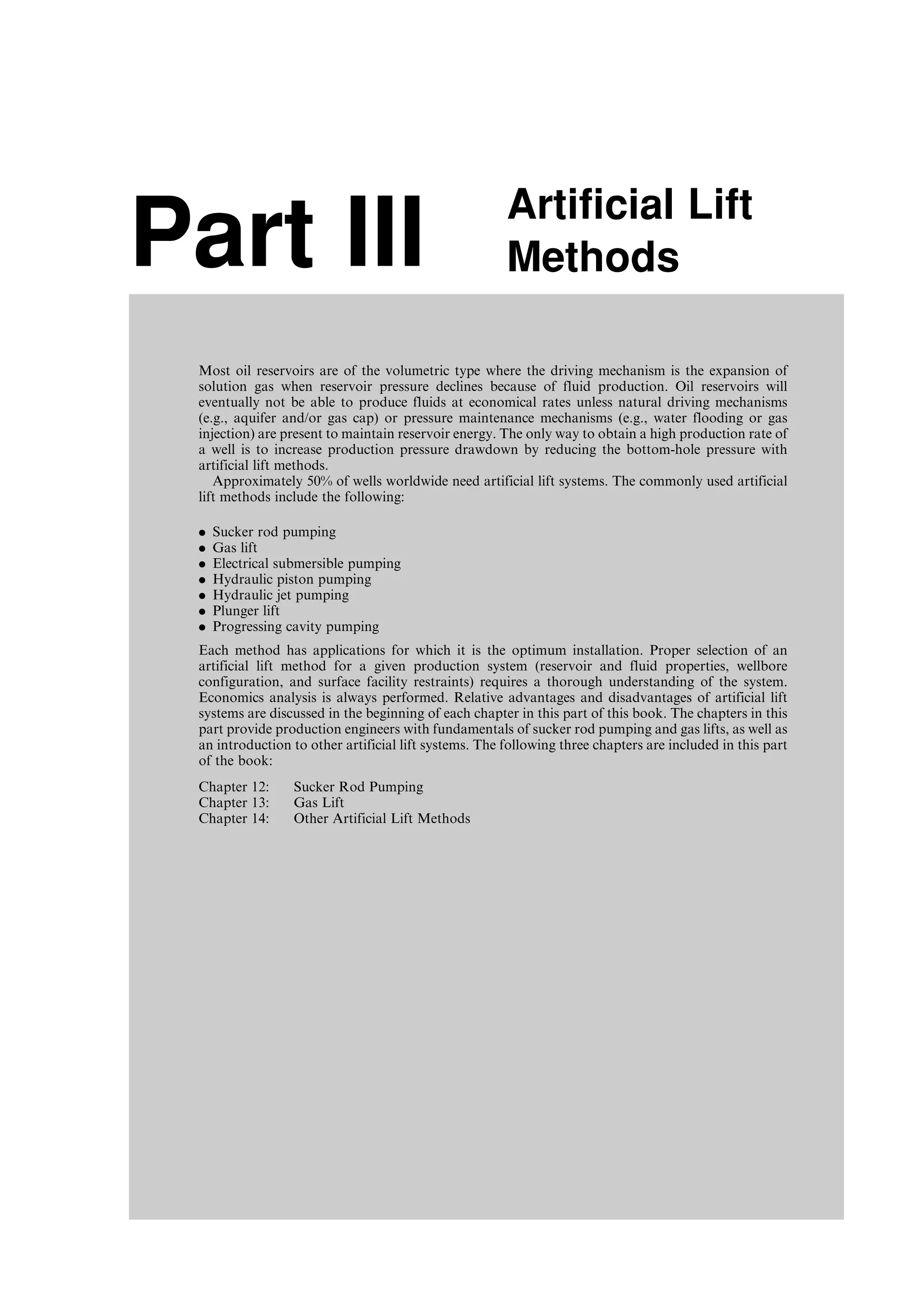 Part III Artificial Lift
Methods
Most oil reservoirs are of the volumetric type where the driving mechanism is the expansion of
solution gas when reservoir pressure declines because of fluid production. Oil reservoirs will
eventually not be able to produce fluids at economical rates unless natural driving mechanisms
(e.g., aquifer and/or gas cap) or pressure maintenance mechanisms (e.g., water flooding or gas
injection) are present to maintain reservoir energy. The only way to obtain a high production rate of
a well is to increase production pressure drawdown by reducing the bottom-hole pressure with
artificial lift methods.
Approximately 50% of wells worldwide need artificial lift systems. The commonly used artificial
lift methods include the following:
. Sucker rod pumping
. Gas lift
. Electrical submersible pumping
. Hydraulic piston pumping
. Hydraulic jet pumping
. Plunger lift
. Progressing cavity pumping
Each method has applications for which it is the optimum installation. Proper selection of an
artificial lift method for a given production system (reservoir and fluid properties, wellbore
configuration, and surface facility restraints) requires a thorough understanding of the system.
Economics analysis is always performed. Relative advantages and disadvantages of artificial lift
systems are discussed in the beginning of each chapter in this part of this book. The chapters in this
part provide production engineers with fundamentals of sucker rod pumping and gas lifts, as well as
an introduction to other artificial lift systems. The following three chapters are included in this part
of the book:
Chapter 12: Sucker Rod Pumping
Chapter 13: Gas Lift
Chapter 14: Other Artificial Lift Methods
Guo, Boyun / Computer Assited Petroleum Production Engg 0750682701_chap12 Final Proof page 159 4.1.2007 2:43pm Compositor Name: SJoearun
 