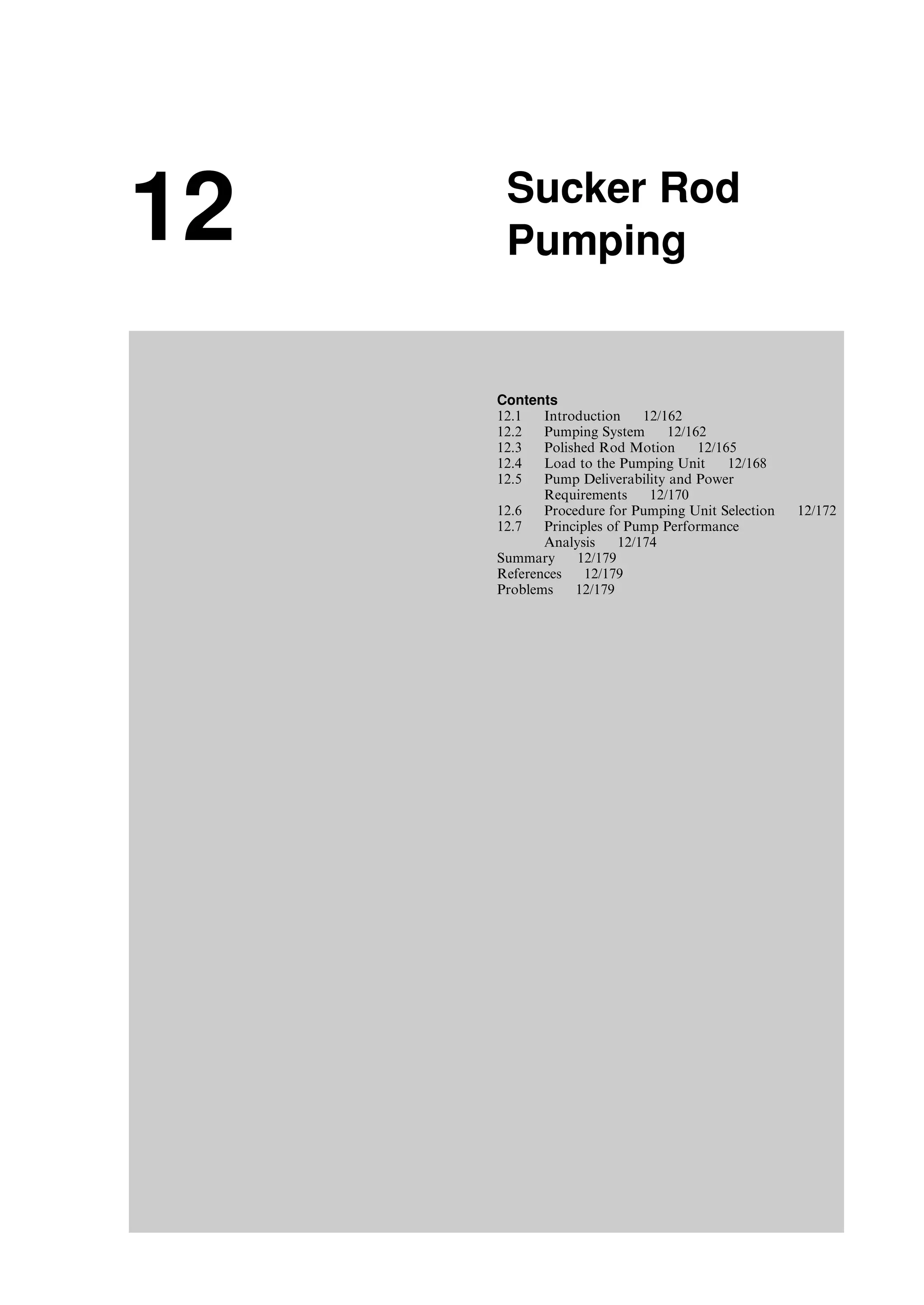 12 Sucker Rod
Pumping
Contents
12.1 Introduction 12/162
12.2 Pumping System 12/162
12.3 Polished Rod Motion 12/165
12.4 Load to the Pumping Unit 12/168
12.5 Pump Deliverability and Power
Requirements 12/170
12.6 Procedure for Pumping Unit Selection 12/172
12.7 Principles of Pump Performance
Analysis 12/174
Summary 12/179
References 12/179
Problems 12/179
Guo, Boyun / Computer Assited Petroleum Production Engg 0750682701_chap12 Final Proof page 161 4.1.2007 2:43pm Compositor Name: SJoearun
 