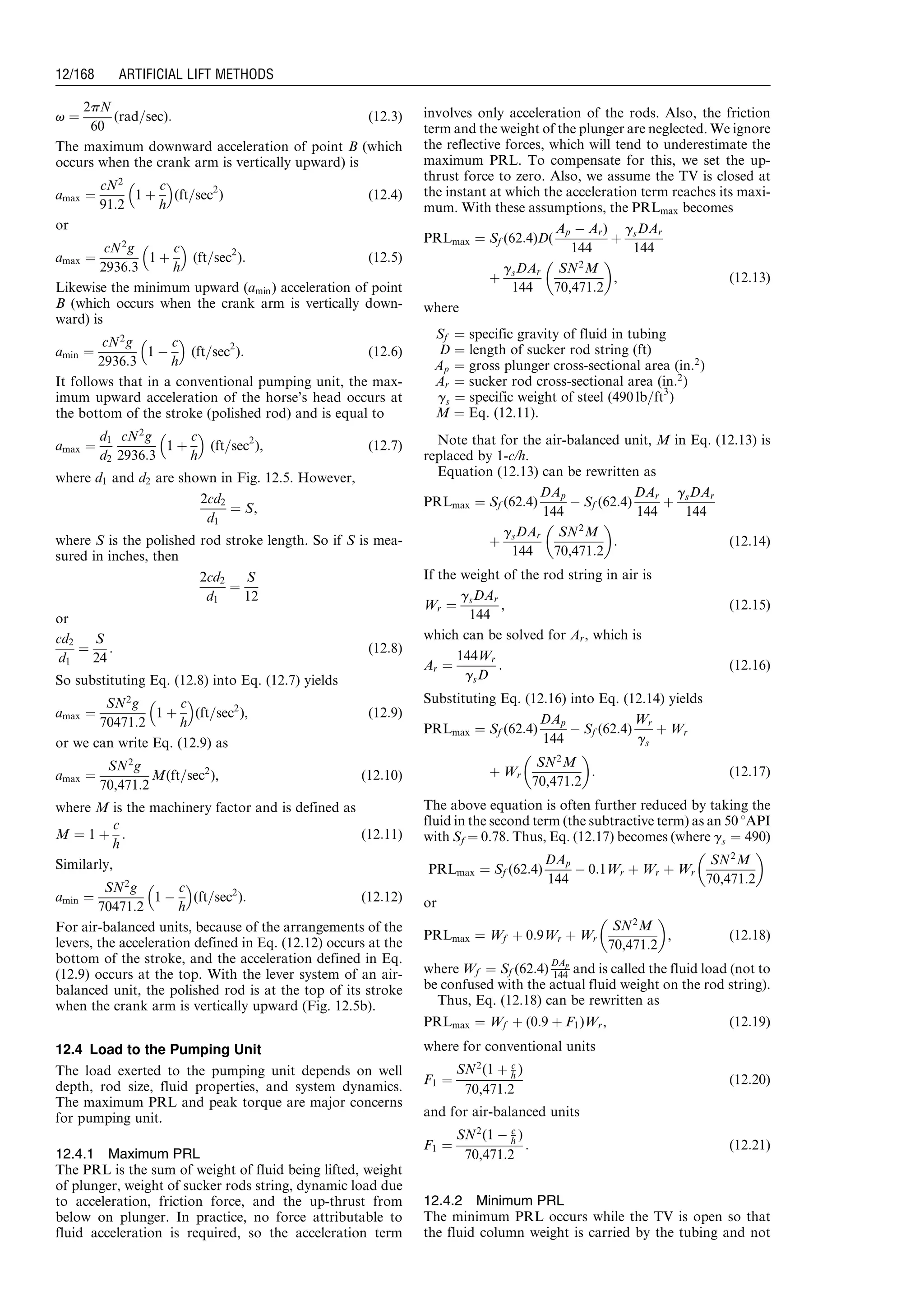 v ¼
2pN
60
(rad=sec): (12:3)
The maximum downward acceleration of point B (which
occurs when the crank arm is vertically upward) is
amax ¼
cN2
91:2
1 þ
c
h
 
(ft=sec2
) (12:4)
or
amax ¼
cN2
g
2936:3
1 þ
c
h
 
(ft=sec2
): (12:5)
Likewise the minimum upward (amin) acceleration of point
B (which occurs when the crank arm is vertically down-
ward) is
amin ¼
cN2
g
2936:3
1 À
c
h
 
(ft=sec2
): (12:6)
It follows that in a conventional pumping unit, the max-
imum upward acceleration of the horse’s head occurs at
the bottom of the stroke (polished rod) and is equal to
amax ¼
d1
d2
cN2
g
2936:3
1 þ
c
h
 
(ft=sec2
), (12:7)
where d1 and d2 are shown in Fig. 12.5. However,
2cd2
d1
¼ S,
where S is the polished rod stroke length. So if S is mea-
sured in inches, then
2cd2
d1
¼
S
12
or
cd2
d1
¼
S
24
: (12:8)
So substituting Eq. (12.8) into Eq. (12.7) yields
amax ¼
SN2
g
70471:2
1 þ
c
h
 
(ft=sec2
), (12:9)
or we can write Eq. (12.9) as
amax ¼
SN2
g
70,471:2
M(ft=sec2
), (12:10)
where M is the machinery factor and is defined as
M ¼ 1 þ
c
h
: (12:11)
Similarly,
amin ¼
SN2
g
70471:2
1 À
c
h
 
(ft=sec2
): (12:12)
For air-balanced units, because of the arrangements of the
levers, the acceleration defined in Eq. (12.12) occurs at the
bottom of the stroke, and the acceleration defined in Eq.
(12.9) occurs at the top. With the lever system of an air-
balanced unit, the polished rod is at the top of its stroke
when the crank arm is vertically upward (Fig. 12.5b).
12.4 Load to the Pumping Unit
The load exerted to the pumping unit depends on well
depth, rod size, fluid properties, and system dynamics.
The maximum PRL and peak torque are major concerns
for pumping unit.
12.4.1 Maximum PRL
The PRL is the sum of weight of fluid being lifted, weight
of plunger, weight of sucker rods string, dynamic load due
to acceleration, friction force, and the up-thrust from
below on plunger. In practice, no force attributable to
fluid acceleration is required, so the acceleration term
involves only acceleration of the rods. Also, the friction
term and the weight of the plunger are neglected. We ignore
the reflective forces, which will tend to underestimate the
maximum PRL. To compensate for this, we set the up-
thrust force to zero. Also, we assume the TV is closed at
the instant at which the acceleration term reaches its maxi-
mum. With these assumptions, the PRLmax becomes
PRLmax ¼ Sf (62:4)D(
Ap À Ar)
144
þ
gsDAr
144
þ
gsDAr
144
SN2
M
70,471:2
 
, (12:13)
where
Sf ¼ specific gravity of fluid in tubing
D ¼ length of sucker rod string (ft)
Ap ¼ gross plunger cross-sectional area (in:2
)
Ar ¼ sucker rod cross-sectional area (in:2
)
gs ¼ specific weight of steel (490 lb=ft3
)
M ¼ Eq. (12.11).
Note that for the air-balanced unit, M in Eq. (12.13) is
replaced by 1-c/h.
Equation (12.13) can be rewritten as
PRLmax ¼ Sf (62:4)
DAp
144
À Sf (62:4)
DAr
144
þ
gsDAr
144
þ
gsDAr
144
SN2
M
70,471:2
 
: (12:14)
If the weight of the rod string in air is
Wr ¼
gsDAr
144
, (12:15)
which can be solved for Ar, which is
Ar ¼
144Wr
gsD
: (12:16)
Substituting Eq. (12.16) into Eq. (12.14) yields
PRLmax ¼ Sf (62:4)
DAp
144
À Sf (62:4)
Wr
gs
þ Wr
þ Wr
SN2
M
70,471:2
 
: (12:17)
The above equation is often further reduced by taking the
fluid in the second term (the subtractive term) as an 50 8API
with Sf ¼ 0.78. Thus, Eq. (12.17) becomes (where gs ¼ 490)
PRLmax ¼ Sf (62:4)
DAp
144
À 0:1Wr þ Wr þ Wr
SN2
M
70,471:2
 
or
PRLmax ¼ Wf þ 0:9Wr þ Wr
SN2
M
70,471:2
 
, (12:18)
where Wf ¼ Sf (62:4)
DAp
144 and is called the fluid load (not to
be confused with the actual fluid weight on the rod string).
Thus, Eq. (12.18) can be rewritten as
PRLmax ¼ Wf þ (0:9 þ F1)Wr, (12:19)
where for conventional units
F1 ¼
SN2
(1 þ c
h )
70,471:2
(12:20)
and for air-balanced units
F1 ¼
SN2
(1 À c
h )
70,471:2
: (12:21)
12.4.2 Minimum PRL
The minimum PRL occurs while the TV is open so that
the fluid column weight is carried by the tubing and not
Guo, Boyun / Computer Assited Petroleum Production Engg 0750682701_chap12 Final Proof page 168 4.1.2007 2:43pm Compositor Name: SJoearun
12/168 ARTIFICIAL LIFT METHODS
 