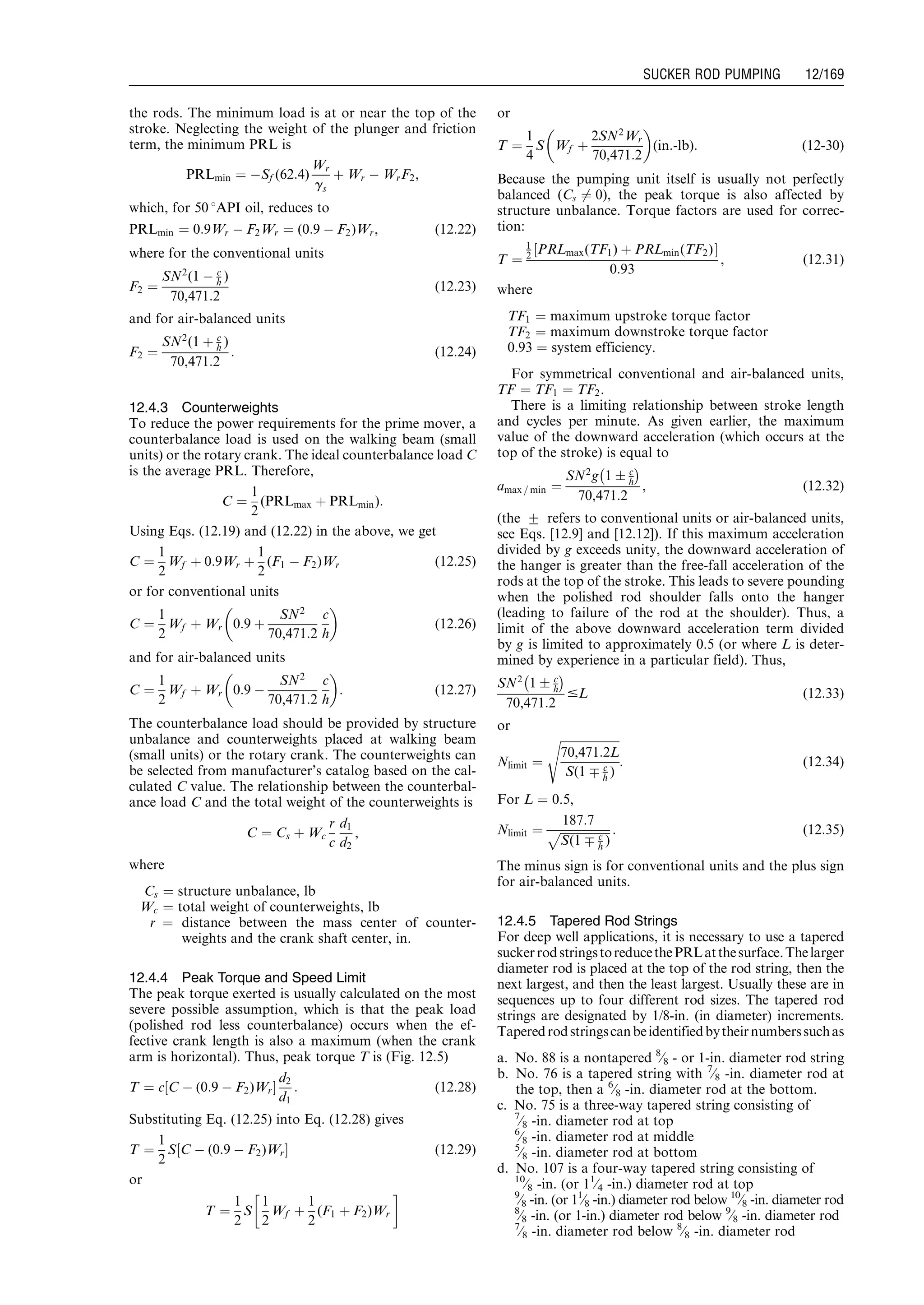 the rods. The minimum load is at or near the top of the
stroke. Neglecting the weight of the plunger and friction
term, the minimum PRL is
PRLmin ¼ ÀSf (62:4)
Wr
gs
þ Wr À WrF2,
which, for 50 8API oil, reduces to
PRLmin ¼ 0:9Wr À F2Wr ¼ (0:9 À F2)Wr, (12:22)
where for the conventional units
F2 ¼
SN2
(1 À c
h )
70,471:2
(12:23)
and for air-balanced units
F2 ¼
SN2
(1 þ c
h )
70,471:2
: (12:24)
12.4.3 Counterweights
To reduce the power requirements for the prime mover, a
counterbalance load is used on the walking beam (small
units) or the rotary crank. The ideal counterbalance load C
is the average PRL. Therefore,
C ¼
1
2
(PRLmax þ PRLmin):
Using Eqs. (12.19) and (12.22) in the above, we get
C ¼
1
2
Wf þ 0:9Wr þ
1
2
(F1 À F2)Wr (12:25)
or for conventional units
C ¼
1
2
Wf þ Wr 0:9 þ
SN2
70,471:2
c
h
 
(12:26)
and for air-balanced units
C ¼
1
2
Wf þ Wr 0:9 À
SN2
70,471:2
c
h
 
: (12:27)
The counterbalance load should be provided by structure
unbalance and counterweights placed at walking beam
(small units) or the rotary crank. The counterweights can
be selected from manufacturer’s catalog based on the cal-
culated C value. The relationship between the counterbal-
ance load C and the total weight of the counterweights is
C ¼ Cs þ Wc
r
c
d1
d2
,
where
Cs ¼ structure unbalance, lb
Wc ¼ total weight of counterweights, lb
r ¼ distance between the mass center of counter-
weights and the crank shaft center, in.
12.4.4 Peak Torque and Speed Limit
The peak torque exerted is usually calculated on the most
severe possible assumption, which is that the peak load
(polished rod less counterbalance) occurs when the ef-
fective crank length is also a maximum (when the crank
arm is horizontal). Thus, peak torque T is (Fig. 12.5)
T ¼ c C À (0:9 À F2)Wr½ Š
d2
d1
: (12:28)
Substituting Eq. (12.25) into Eq. (12.28) gives
T ¼
1
2
S C À (0:9 À F2)Wr½ Š (12:29)
or
T ¼
1
2
S
1
2
Wf þ
1
2
(F1 þ F2)Wr
!
or
T ¼
1
4
S Wf þ
2SN2
Wr
70,471:2
 
(in:-lb): (12-30)
Because the pumping unit itself is usually not perfectly
balanced (Cs 6¼ 0), the peak torque is also affected by
structure unbalance. Torque factors are used for correc-
tion:
T ¼
1
2 PRLmax(TF1) þ PRLmin(TF2)½ Š
0:93
, (12:31)
where
TF1 ¼ maximum upstroke torque factor
TF2 ¼ maximum downstroke torque factor
0.93 ¼ system efficiency.
For symmetrical conventional and air-balanced units,
TF ¼ TF1 ¼ TF2.
There is a limiting relationship between stroke length
and cycles per minute. As given earlier, the maximum
value of the downward acceleration (which occurs at the
top of the stroke) is equal to
amax = min ¼
SN2
g 1 Æ c
h
À Á
70,471:2
, (12:32)
(the + refers to conventional units or air-balanced units,
see Eqs. [12.9] and [12.12]). If this maximum acceleration
divided by g exceeds unity, the downward acceleration of
the hanger is greater than the free-fall acceleration of the
rods at the top of the stroke. This leads to severe pounding
when the polished rod shoulder falls onto the hanger
(leading to failure of the rod at the shoulder). Thus, a
limit of the above downward acceleration term divided
by g is limited to approximately 0.5 (or where L is deter-
mined by experience in a particular field). Thus,
SN2
1 Æ c
h
À Á
70,471:2
#L (12:33)
or
Nlimit ¼
ﬃﬃﬃﬃﬃﬃﬃﬃﬃﬃﬃﬃﬃﬃﬃﬃﬃﬃﬃﬃﬃ
70,471:2L
S(1 Ç c
h )
s
: (12:34)
For L ¼ 0.5,
Nlimit ¼
187:7
ﬃﬃﬃﬃﬃﬃﬃﬃﬃﬃﬃﬃﬃﬃﬃﬃﬃ
S(1 Ç c
h )
p : (12:35)
The minus sign is for conventional units and the plus sign
for air-balanced units.
12.4.5 Tapered Rod Strings
For deep well applications, it is necessary to use a tapered
suckerrodstringstoreducethePRLatthesurface.Thelarger
diameter rod is placed at the top of the rod string, then the
next largest, and then the least largest. Usually these are in
sequences up to four different rod sizes. The tapered rod
strings are designated by 1/8-in. (in diameter) increments.
Taperedrodstringscanbeidentifiedbytheirnumberssuchas
a. No. 88 is a nontapered 8
⁄8 - or 1-in. diameter rod string
b. No. 76 is a tapered string with 7
⁄8 -in. diameter rod at
the top, then a 6
⁄8 -in. diameter rod at the bottom.
c. No. 75 is a three-way tapered string consisting of
7
⁄8 -in. diameter rod at top
6
⁄8 -in. diameter rod at middle
5
⁄8 -in. diameter rod at bottom
d. No. 107 is a four-way tapered string consisting of
10
⁄8 -in. (or 11
⁄4 -in.) diameter rod at top
9
⁄8 -in. (or 11
⁄8 -in.) diameter rod below 10
⁄8 -in. diameter rod
8
⁄8 -in. (or 1-in.) diameter rod below 9
⁄8 -in. diameter rod
7
⁄8 -in. diameter rod below 8
⁄8 -in. diameter rod
Guo, Boyun / Computer Assited Petroleum Production Engg 0750682701_chap12 Final Proof page 169 4.1.2007 2:43pm Compositor Name: SJoearun
SUCKER ROD PUMPING 12/169
 