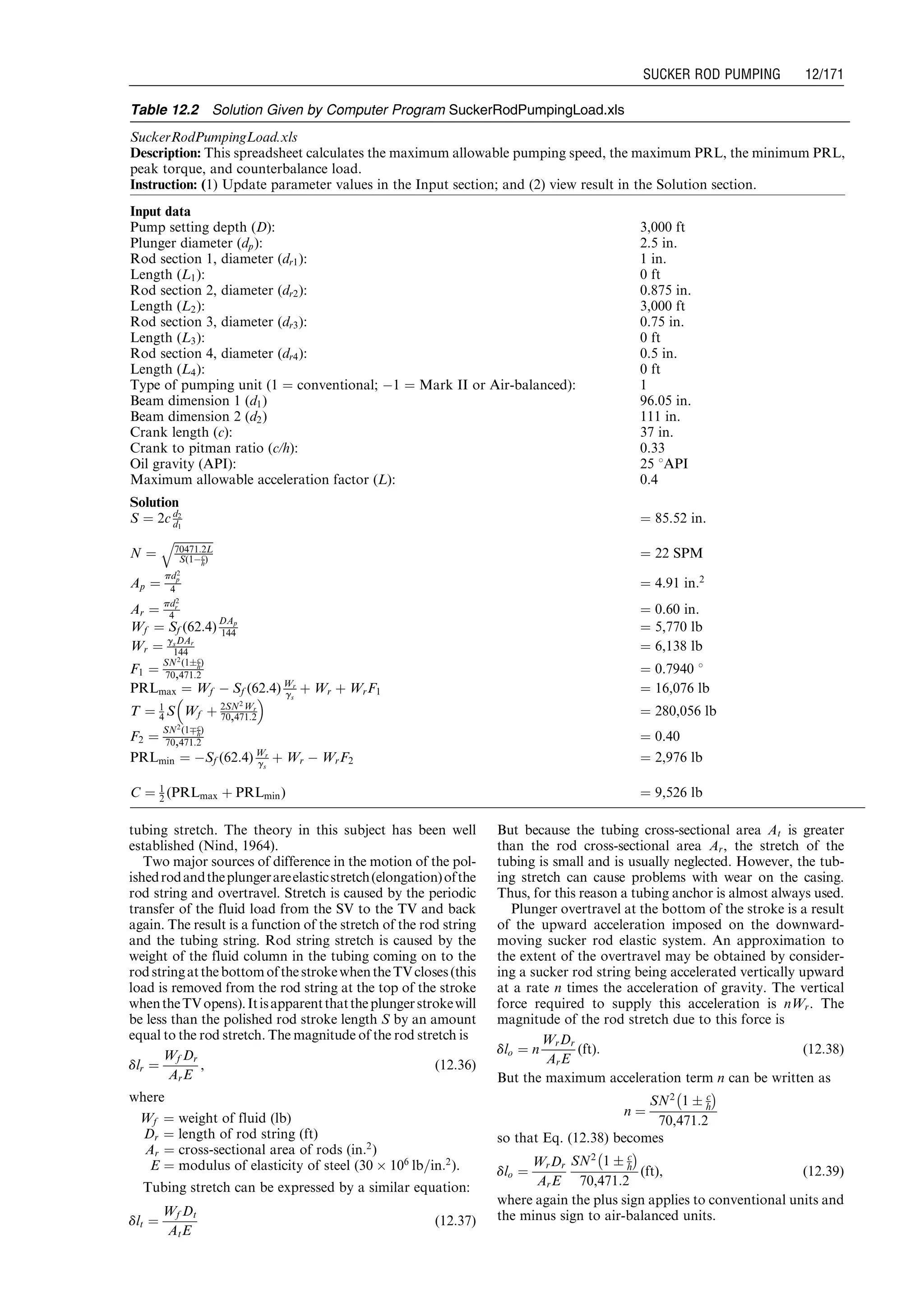 tubing stretch. The theory in this subject has been well
established (Nind, 1964).
Two major sources of difference in the motion of the pol-
ishedrodandtheplungerareelasticstretch(elongation)ofthe
rod string and overtravel. Stretch is caused by the periodic
transfer of the fluid load from the SV to the TV and back
again. The result is a function of the stretch of the rod string
and the tubing string. Rod string stretch is caused by the
weight of the fluid column in the tubing coming on to the
rodstringatthebottomofthestrokewhentheTVcloses(this
load is removed from the rod string at the top of the stroke
whentheTVopens).Itisapparentthattheplungerstrokewill
be less than the polished rod stroke length S by an amount
equal to the rod stretch. The magnitude of the rod stretch is
dlr ¼
Wf Dr
ArE
, (12:36)
where
Wf ¼ weight of fluid (lb)
Dr ¼ length of rod string (ft)
Ar ¼ cross-sectional area of rods (in:2
)
E ¼ modulus of elasticity of steel (30 Â 106
lb=in:2
).
Tubing stretch can be expressed by a similar equation:
dlt ¼
Wf Dt
AtE
(12:37)
But because the tubing cross-sectional area At is greater
than the rod cross-sectional area Ar, the stretch of the
tubing is small and is usually neglected. However, the tub-
ing stretch can cause problems with wear on the casing.
Thus, for this reason a tubing anchor is almost always used.
Plunger overtravel at the bottom of the stroke is a result
of the upward acceleration imposed on the downward-
moving sucker rod elastic system. An approximation to
the extent of the overtravel may be obtained by consider-
ing a sucker rod string being accelerated vertically upward
at a rate n times the acceleration of gravity. The vertical
force required to supply this acceleration is nWr. The
magnitude of the rod stretch due to this force is
dlo ¼ n
WrDr
ArE
(ft): (12:38)
But the maximum acceleration term n can be written as
n ¼
SN2
1 Æ c
h
À Á
70,471:2
so that Eq. (12.38) becomes
dlo ¼
WrDr
ArE
SN2
1 Æ c
h
À Á
70,471:2
(ft), (12:39)
where again the plus sign applies to conventional units and
the minus sign to air-balanced units.
Table 12.2 Solution Given by Computer Program SuckerRodPumpingLoad.xls
SuckerRodPumpingLoad.xls
Description: This spreadsheet calculates the maximum allowable pumping speed, the maximum PRL, the minimum PRL,
peak torque, and counterbalance load.
Instruction: (1) Update parameter values in the Input section; and (2) view result in the Solution section.
Input data
Pump setting depth (D): 3,000 ft
Plunger diameter (dp): 2.5 in.
Rod section 1, diameter (dr1): 1 in.
Length (L1): 0 ft
Rod section 2, diameter (dr2): 0.875 in.
Length (L2): 3,000 ft
Rod section 3, diameter (dr3): 0.75 in.
Length (L3): 0 ft
Rod section 4, diameter (dr4): 0.5 in.
Length (L4): 0 ft
Type of pumping unit (1 ¼ conventional; À1 ¼ Mark II or Air-balanced): 1
Beam dimension 1 (d1) 96.05 in.
Beam dimension 2 (d2) 111 in.
Crank length (c): 37 in.
Crank to pitman ratio (c/h): 0.33
Oil gravity (API): 25 8API
Maximum allowable acceleration factor (L): 0.4
Solution
S ¼ 2c d2
d1
¼ 85.52 in.
N ¼
ﬃﬃﬃﬃﬃﬃﬃﬃﬃﬃﬃﬃﬃﬃ
70471:2L
S(1Àc
h)
q
¼ 22 SPM
Ap ¼
pd2
p
4 ¼ 4.91 in:2
Ar ¼
pd2
r
4 ¼ 0.60 in.
Wf ¼ Sf (62:4)
DAp
144 ¼ 5,770 lb
Wr ¼ gsDAr
144 ¼ 6,138 lb
F1 ¼
SN2
(1Æc
h)
70,471:2 ¼ 0.7940 8
PRLmax ¼ Wf À Sf (62:4) Wr
gs
þ Wr þ WrF1 ¼ 16,076 lb
T ¼ 1
4 S Wf þ 2SN2Wr
70,471:2
 
¼ 280,056 lb
F2 ¼
SN2
(1Çc
h)
70,471:2 ¼ 0.40
PRLmin ¼ ÀSf (62:4) Wr
gs
þ Wr À WrF2 ¼ 2,976 lb
C ¼ 1
2 (PRLmax þ PRLmin) ¼ 9,526 lb
Guo, Boyun / Computer Assited Petroleum Production Engg 0750682701_chap12 Final Proof page 171 4.1.2007 2:43pm Compositor Name: SJoearun
SUCKER ROD PUMPING 12/171
 