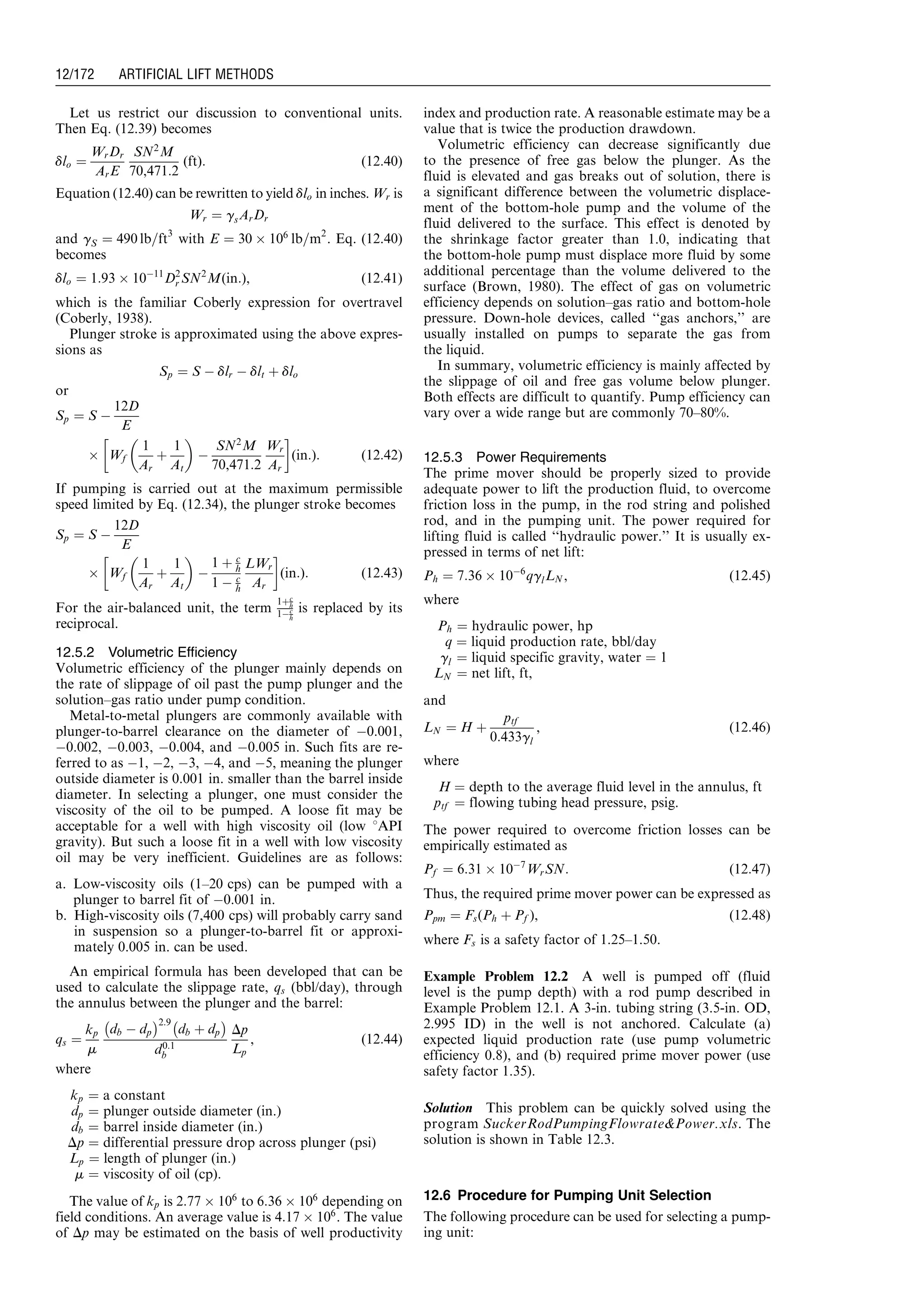 Let us restrict our discussion to conventional units.
Then Eq. (12.39) becomes
dlo ¼
WrDr
ArE
SN2
M
70,471:2
(ft): (12:40)
Equation (12.40) can be rewritten to yield dlo in inches. Wr is
Wr ¼ gsArDr
and gS ¼ 490 lb=ft3
with E ¼ 30 Â 106
lb=m2
. Eq. (12.40)
becomes
dlo ¼ 1:93 Â 10À11
D2
r SN2
M(in:), (12:41)
which is the familiar Coberly expression for overtravel
(Coberly, 1938).
Plunger stroke is approximated using the above expres-
sions as
Sp ¼ S À dlr À dlt þ dlo
or
Sp ¼ S À
12D
E
Â Wf
1
Ar
þ
1
At
 
À
SN2
M
70,471:2
Wr
Ar
!
(in:): (12:42)
If pumping is carried out at the maximum permissible
speed limited by Eq. (12.34), the plunger stroke becomes
Sp ¼ S À
12D
E
Â Wf
1
Ar
þ
1
At
 
À
1 þ c
h
1 À c
h
LWr
Ar
!
(in:): (12:43)
For the air-balanced unit, the term
1þc
h
1Àc
h
is replaced by its
reciprocal.
12.5.2 Volumetric Efficiency
Volumetric efficiency of the plunger mainly depends on
the rate of slippage of oil past the pump plunger and the
solution–gas ratio under pump condition.
Metal-to-metal plungers are commonly available with
plunger-to-barrel clearance on the diameter of À0.001,
À0.002, À0.003, À0.004, and À0.005 in. Such fits are re-
ferred to as À1, À2, À3, À4, and À5, meaning the plunger
outside diameter is 0.001 in. smaller than the barrel inside
diameter. In selecting a plunger, one must consider the
viscosity of the oil to be pumped. A loose fit may be
acceptable for a well with high viscosity oil (low 8API
gravity). But such a loose fit in a well with low viscosity
oil may be very inefficient. Guidelines are as follows:
a. Low-viscosity oils (1–20 cps) can be pumped with a
plunger to barrel fit of À0.001 in.
b. High-viscosity oils (7,400 cps) will probably carry sand
in suspension so a plunger-to-barrel fit or approxi-
mately 0.005 in. can be used.
An empirical formula has been developed that can be
used to calculate the slippage rate, qs (bbl/day), through
the annulus between the plunger and the barrel:
qs ¼
kp
m
db À dp
À Á2:9
db þ dp
À Á
d0:1
b
Dp
Lp
, (12:44)
where
kp ¼ a constant
dp ¼ plunger outside diameter (in.)
db ¼ barrel inside diameter (in.)
Dp ¼ differential pressure drop across plunger (psi)
Lp ¼ length of plunger (in.)
m ¼ viscosity of oil (cp).
The value of kp is 2:77 Â 106
to 6:36 Â 106
depending on
field conditions. An average value is 4:17 Â 106
. The value
of Dp may be estimated on the basis of well productivity
index and production rate. A reasonable estimate may be a
value that is twice the production drawdown.
Volumetric efficiency can decrease significantly due
to the presence of free gas below the plunger. As the
fluid is elevated and gas breaks out of solution, there is
a significant difference between the volumetric displace-
ment of the bottom-hole pump and the volume of the
fluid delivered to the surface. This effect is denoted by
the shrinkage factor greater than 1.0, indicating that
the bottom-hole pump must displace more fluid by some
additional percentage than the volume delivered to the
surface (Brown, 1980). The effect of gas on volumetric
efficiency depends on solution–gas ratio and bottom-hole
pressure. Down-hole devices, called ‘‘gas anchors,’’ are
usually installed on pumps to separate the gas from
the liquid.
In summary, volumetric efficiency is mainly affected by
the slippage of oil and free gas volume below plunger.
Both effects are difficult to quantify. Pump efficiency can
vary over a wide range but are commonly 70–80%.
12.5.3 Power Requirements
The prime mover should be properly sized to provide
adequate power to lift the production fluid, to overcome
friction loss in the pump, in the rod string and polished
rod, and in the pumping unit. The power required for
lifting fluid is called ‘‘hydraulic power.’’ It is usually ex-
pressed in terms of net lift:
Ph ¼ 7:36 Â 10À6
qglLN , (12:45)
where
Ph ¼ hydraulic power, hp
q ¼ liquid production rate, bbl/day
gl ¼ liquid specific gravity, water ¼ 1
LN ¼ net lift, ft,
and
LN ¼ H þ
ptf
0:433gl
, (12:46)
where
H ¼ depth to the average fluid level in the annulus, ft
ptf ¼ flowing tubing head pressure, psig.
The power required to overcome friction losses can be
empirically estimated as
Pf ¼ 6:31 Â 10À7
WrSN: (12:47)
Thus, the required prime mover power can be expressed as
Ppm ¼ Fs(Ph þ Pf ), (12:48)
where Fs is a safety factor of 1.25–1.50.
Example Problem 12.2 A well is pumped off (fluid
level is the pump depth) with a rod pump described in
Example Problem 12.1. A 3-in. tubing string (3.5-in. OD,
2.995 ID) in the well is not anchored. Calculate (a)
expected liquid production rate (use pump volumetric
efficiency 0.8), and (b) required prime mover power (use
safety factor 1.35).
Solution This problem can be quickly solved using the
program SuckerRodPumpingFlowratePower.xls. The
solution is shown in Table 12.3.
12.6 Procedure for Pumping Unit Selection
The following procedure can be used for selecting a pump-
ing unit:
Guo, Boyun / Computer Assited Petroleum Production Engg 0750682701_chap12 Final Proof page 172 4.1.2007 2:43pm Compositor Name: SJoearun
12/172 ARTIFICIAL LIFT METHODS
 