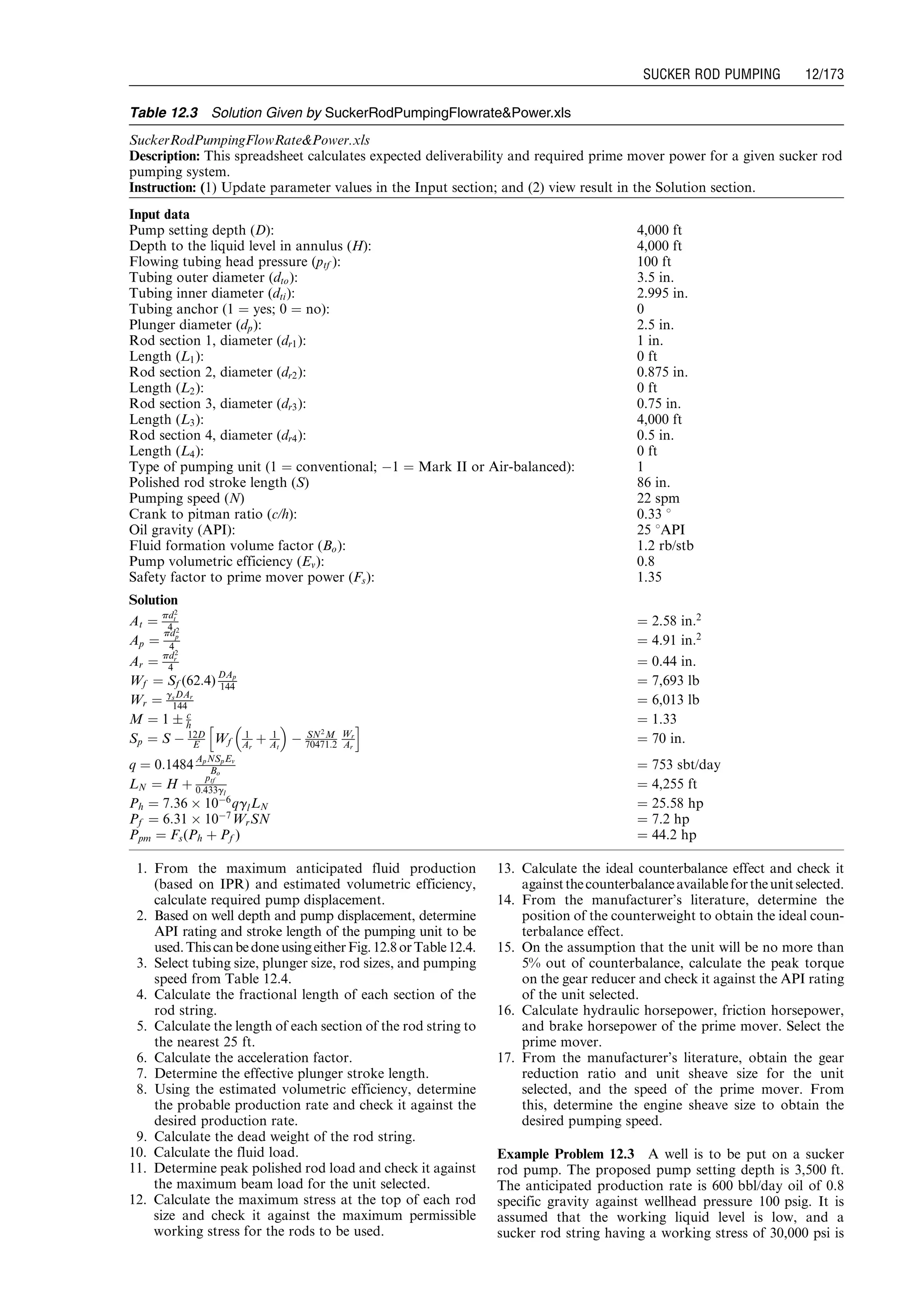 1. From the maximum anticipated fluid production
(based on IPR) and estimated volumetric efficiency,
calculate required pump displacement.
2. Based on well depth and pump displacement, determine
API rating and stroke length of the pumping unit to be
used.ThiscanbedoneusingeitherFig.12.8orTable12.4.
3. Select tubing size, plunger size, rod sizes, and pumping
speed from Table 12.4.
4. Calculate the fractional length of each section of the
rod string.
5. Calculate the length of each section of the rod string to
the nearest 25 ft.
6. Calculate the acceleration factor.
7. Determine the effective plunger stroke length.
8. Using the estimated volumetric efficiency, determine
the probable production rate and check it against the
desired production rate.
9. Calculate the dead weight of the rod string.
10. Calculate the fluid load.
11. Determine peak polished rod load and check it against
the maximum beam load for the unit selected.
12. Calculate the maximum stress at the top of each rod
size and check it against the maximum permissible
working stress for the rods to be used.
13. Calculate the ideal counterbalance effect and check it
againstthecounterbalanceavailablefortheunitselected.
14. From the manufacturer’s literature, determine the
position of the counterweight to obtain the ideal coun-
terbalance effect.
15. On the assumption that the unit will be no more than
5% out of counterbalance, calculate the peak torque
on the gear reducer and check it against the API rating
of the unit selected.
16. Calculate hydraulic horsepower, friction horsepower,
and brake horsepower of the prime mover. Select the
prime mover.
17. From the manufacturer’s literature, obtain the gear
reduction ratio and unit sheave size for the unit
selected, and the speed of the prime mover. From
this, determine the engine sheave size to obtain the
desired pumping speed.
Example Problem 12.3 A well is to be put on a sucker
rod pump. The proposed pump setting depth is 3,500 ft.
The anticipated production rate is 600 bbl/day oil of 0.8
specific gravity against wellhead pressure 100 psig. It is
assumed that the working liquid level is low, and a
sucker rod string having a working stress of 30,000 psi is
Table 12.3 Solution Given by SuckerRodPumpingFlowratePower.xls
SuckerRodPumpingFlowRatePower.xls
Description: This spreadsheet calculates expected deliverability and required prime mover power for a given sucker rod
pumping system.
Instruction: (1) Update parameter values in the Input section; and (2) view result in the Solution section.
Input data
Pump setting depth (D): 4,000 ft
Depth to the liquid level in annulus (H): 4,000 ft
Flowing tubing head pressure (ptf ): 100 ft
Tubing outer diameter (dto): 3.5 in.
Tubing inner diameter (dti): 2.995 in.
Tubing anchor (1 ¼ yes; 0 ¼ no): 0
Plunger diameter (dp): 2.5 in.
Rod section 1, diameter (dr1): 1 in.
Length (L1): 0 ft
Rod section 2, diameter (dr2): 0.875 in.
Length (L2): 0 ft
Rod section 3, diameter (dr3): 0.75 in.
Length (L3): 4,000 ft
Rod section 4, diameter (dr4): 0.5 in.
Length (L4): 0 ft
Type of pumping unit (1 ¼ conventional; À1 ¼ Mark II or Air-balanced): 1
Polished rod stroke length (S) 86 in.
Pumping speed (N) 22 spm
Crank to pitman ratio (c/h): 0.33 8
Oil gravity (API): 25 8API
Fluid formation volume factor (Bo): 1.2 rb/stb
Pump volumetric efficiency (Ev): 0.8
Safety factor to prime mover power (Fs): 1.35
Solution
At ¼
pd2
t
4 ¼ 2.58 in:2
Ap ¼
pd2
p
4 ¼ 4.91 in:2
Ar ¼
pd2
r
4 ¼ 0.44 in.
Wf ¼ Sf (62:4)
DAp
144 ¼ 7,693 lb
Wr ¼ gsDAr
144 ¼ 6,013 lb
M ¼ 1 Æ c
h ¼ 1.33
Sp ¼ S À 12D
E Wf
1
Ar
þ 1
At
 
À SN2
M
70471:2
Wr
Ar
h i
¼ 70 in.
q ¼ 0:1484
ApNSpEv
Bo
¼ 753 sbt/day
LN ¼ H þ
ptf
0:433gl
¼ 4,255 ft
Ph ¼ 7:36 Â 10À6
qglLN ¼ 25.58 hp
Pf ¼ 6:31 Â 10À7
WrSN ¼ 7.2 hp
Ppm ¼ Fs(Ph þ Pf ) ¼ 44.2 hp
Guo, Boyun / Computer Assited Petroleum Production Engg 0750682701_chap12 Final Proof page 173 4.1.2007 2:43pm Compositor Name: SJoearun
SUCKER ROD PUMPING 12/173
 