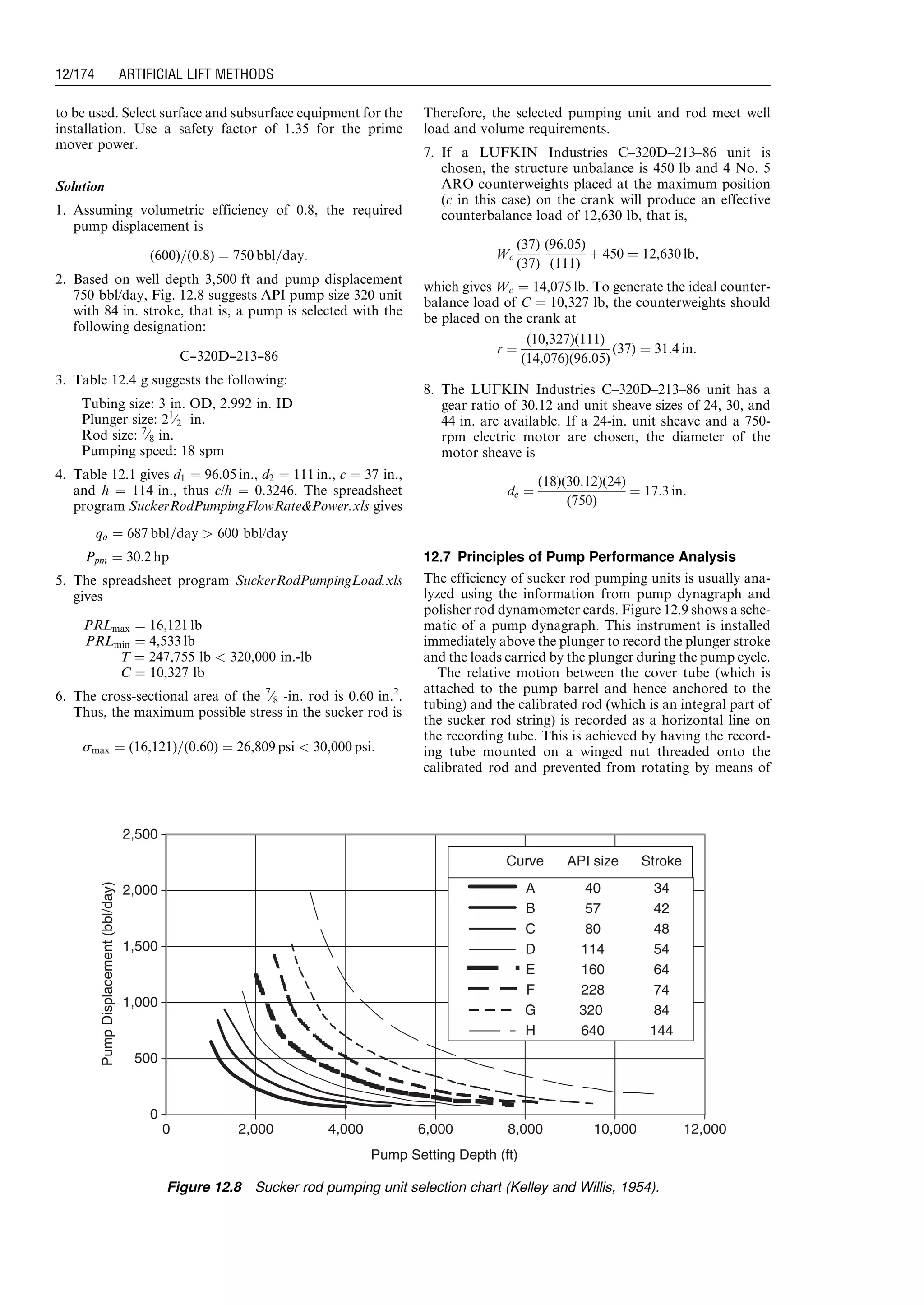 to be used. Select surface and subsurface equipment for the
installation. Use a safety factor of 1.35 for the prime
mover power.
Solution
1. Assuming volumetric efficiency of 0.8, the required
pump displacement is
(600)=(0:8) ¼ 750 bbl=day:
2. Based on well depth 3,500 ft and pump displacement
750 bbl/day, Fig. 12.8 suggests API pump size 320 unit
with 84 in. stroke, that is, a pump is selected with the
following designation:
C---320D---213---86
3. Table 12.4 g suggests the following:
Tubing size: 3 in. OD, 2.992 in. ID
Plunger size: 21
⁄2 in.
Rod size: 7
⁄8 in.
Pumping speed: 18 spm
4. Table 12.1 gives d1 ¼ 96:05 in., d2 ¼ 111 in., c ¼ 37 in.,
and h ¼ 114 in., thus c/h ¼ 0.3246. The spreadsheet
program SuckerRodPumpingFlowRatePower.xls gives
qo ¼ 687 bbl=day  600 bbl/day
Ppm ¼ 30:2 hp
5. The spreadsheet program SuckerRodPumpingLoad.xls
gives
PRLmax ¼ 16,121 lb
PRLmin ¼ 4,533 lb
T ¼ 247,755 lb  320,000 in.-lb
C ¼ 10,327 lb
6. The cross-sectional area of the 7
⁄8 -in. rod is 0.60 in.2
.
Thus, the maximum possible stress in the sucker rod is
smax ¼ (16,121)=(0:60) ¼ 26,809 psi  30,000 psi:
Therefore, the selected pumping unit and rod meet well
load and volume requirements.
7. If a LUFKIN Industries C–320D–213–86 unit is
chosen, the structure unbalance is 450 lb and 4 No. 5
ARO counterweights placed at the maximum position
(c in this case) on the crank will produce an effective
counterbalance load of 12,630 lb, that is,
Wc
(37)
(37)
(96:05)
(111)
þ 450 ¼ 12,630 lb,
which gives Wc ¼ 14,075 lb. To generate the ideal counter-
balance load of C ¼ 10,327 lb, the counterweights should
be placed on the crank at
r ¼
(10,327)(111)
(14,076)(96:05)
(37) ¼ 31:4 in:
8. The LUFKIN Industries C–320D–213–86 unit has a
gear ratio of 30.12 and unit sheave sizes of 24, 30, and
44 in. are available. If a 24-in. unit sheave and a 750-
rpm electric motor are chosen, the diameter of the
motor sheave is
de ¼
(18)(30:12)(24)
(750)
¼ 17:3 in:
12.7 Principles of Pump Performance Analysis
The efficiency of sucker rod pumping units is usually ana-
lyzed using the information from pump dynagraph and
polisher rod dynamometer cards. Figure 12.9 shows a sche-
matic of a pump dynagraph. This instrument is installed
immediately above the plunger to record the plunger stroke
and the loads carried by the plunger during the pump cycle.
The relative motion between the cover tube (which is
attached to the pump barrel and hence anchored to the
tubing) and the calibrated rod (which is an integral part of
the sucker rod string) is recorded as a horizontal line on
the recording tube. This is achieved by having the record-
ing tube mounted on a winged nut threaded onto the
calibrated rod and prevented from rotating by means of
0
500
1,000
1,500
2,000
2,500
0 2,000 4,000 6,000 8,000 10,000 12,000
Pump Setting Depth (ft)
PumpDisplacement(bbl/day)
A
B
C
D
E
F
G
H
Curve API size Stroke
34
42
48
54
64
74
84
144
40
57
80
114
160
228
320
640
Figure 12.8 Sucker rod pumping unit selection chart (Kelley and Willis, 1954).
Guo, Boyun / Computer Assited Petroleum Production Engg 0750682701_chap12 Final Proof page 174 4.1.2007 2:43pm Compositor Name: SJoearun
12/174 ARTIFICIAL LIFT METHODS
 