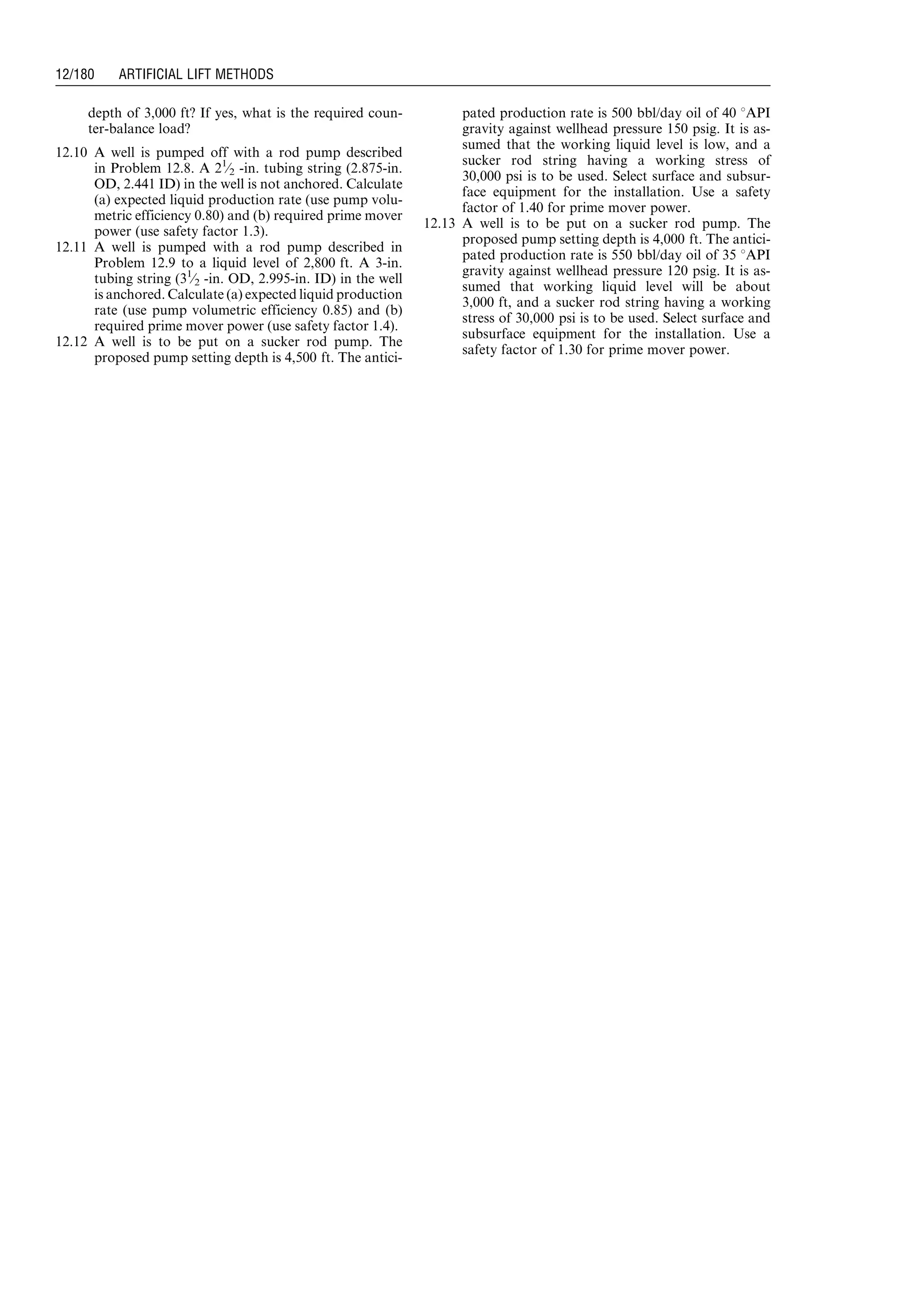 depth of 3,000 ft? If yes, what is the required coun-
ter-balance load?
12.10 A well is pumped off with a rod pump described
in Problem 12.8. A 21
⁄2 -in. tubing string (2.875-in.
OD, 2.441 ID) in the well is not anchored. Calculate
(a) expected liquid production rate (use pump volu-
metric efficiency 0.80) and (b) required prime mover
power (use safety factor 1.3).
12.11 A well is pumped with a rod pump described in
Problem 12.9 to a liquid level of 2,800 ft. A 3-in.
tubing string (31
⁄2 -in. OD, 2.995-in. ID) in the well
is anchored. Calculate (a) expected liquid production
rate (use pump volumetric efficiency 0.85) and (b)
required prime mover power (use safety factor 1.4).
12.12 A well is to be put on a sucker rod pump. The
proposed pump setting depth is 4,500 ft. The antici-
pated production rate is 500 bbl/day oil of 40 8API
gravity against wellhead pressure 150 psig. It is as-
sumed that the working liquid level is low, and a
sucker rod string having a working stress of
30,000 psi is to be used. Select surface and subsur-
face equipment for the installation. Use a safety
factor of 1.40 for prime mover power.
12.13 A well is to be put on a sucker rod pump. The
proposed pump setting depth is 4,000 ft. The antici-
pated production rate is 550 bbl/day oil of 35 8API
gravity against wellhead pressure 120 psig. It is as-
sumed that working liquid level will be about
3,000 ft, and a sucker rod string having a working
stress of 30,000 psi is to be used. Select surface and
subsurface equipment for the installation. Use a
safety factor of 1.30 for prime mover power.
Guo, Boyun / Computer Assited Petroleum Production Engg 0750682701_chap12 Final Proof page 180 4.1.2007 2:43pm Compositor Name: SJoearun
12/180 ARTIFICIAL LIFT METHODS
 