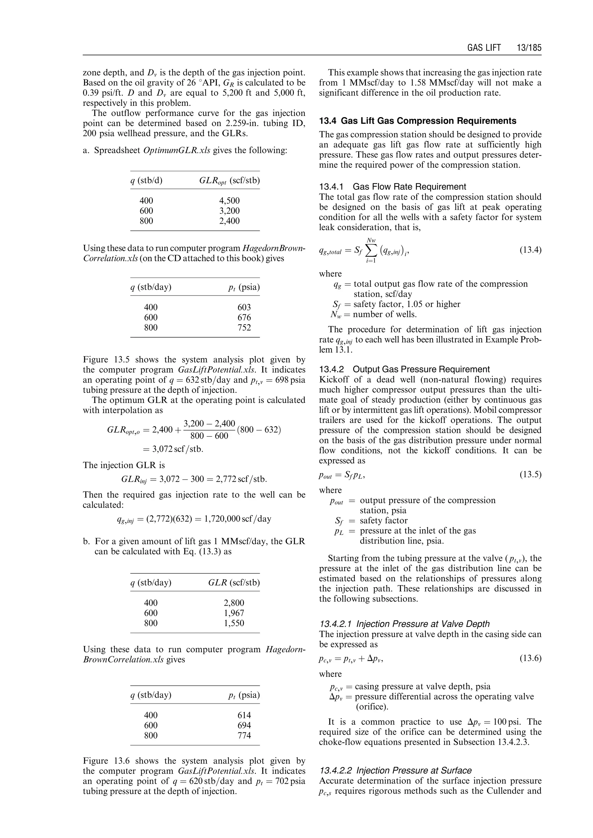 zone depth, and Dv is the depth of the gas injection point.
Based on the oil gravity of 26 8API, GR is calculated to be
0.39 psi/ft. D and Dv are equal to 5,200 ft and 5,000 ft,
respectively in this problem.
The outflow performance curve for the gas injection
point can be determined based on 2.259-in. tubing ID,
200 psia wellhead pressure, and the GLRs.
a. Spreadsheet OptimumGLR.xls gives the following:
Using these data to run computer program HagedornBrown-
Correlation.xls (on the CD attached to this book) gives
Figure 13.5 shows the system analysis plot given by
the computer program GasLiftPotential.xls. It indicates
an operating point of q ¼ 632 stb=day and pt,v ¼ 698 psia
tubing pressure at the depth of injection.
The optimum GLR at the operating point is calculated
with interpolation as
GLRopt,o ¼ 2,400 þ
3,200 À 2,400
800 À 600
800 À 632ð Þ
¼ 3,072 scf=stb:
The injection GLR is
GLRinj ¼ 3,072 À 300 ¼ 2,772 scf=stb:
Then the required gas injection rate to the well can be
calculated:
qg,inj ¼ (2,772)(632) ¼ 1,720,000 scf=day
b. For a given amount of lift gas 1 MMscf/day, the GLR
can be calculated with Eq. (13.3) as
Using these data to run computer program Hagedorn-
BrownCorrelation.xls gives
Figure 13.6 shows the system analysis plot given by
the computer program GasLiftPotential.xls. It indicates
an operating point of q ¼ 620 stb=day and pt ¼ 702 psia
tubing pressure at the depth of injection.
This example shows that increasing the gas injection rate
from 1 MMscf/day to 1.58 MMscf/day will not make a
significant difference in the oil production rate.
13.4 Gas Lift Gas Compression Requirements
The gas compression station should be designed to provide
an adequate gas lift gas flow rate at sufficiently high
pressure. These gas flow rates and output pressures deter-
mine the required power of the compression station.
13.4.1 Gas Flow Rate Requirement
The total gas flow rate of the compression station should
be designed on the basis of gas lift at peak operating
condition for all the wells with a safety factor for system
leak consideration, that is,
qg,total ¼ Sf
XNw
i¼1
qg,inj
À Á
i
, (13:4)
where
qg ¼ total output gas flow rate of the compression
station, scf/day
Sf ¼ safety factor, 1.05 or higher
Nw ¼ number of wells.
The procedure for determination of lift gas injection
rate qg,inj to each well has been illustrated in Example Prob-
lem 13.1.
13.4.2 Output Gas Pressure Requirement
Kickoff of a dead well (non-natural flowing) requires
much higher compressor output pressures than the ulti-
mate goal of steady production (either by continuous gas
lift or by intermittent gas lift operations). Mobil compressor
trailers are used for the kickoff operations. The output
pressure of the compression station should be designed
on the basis of the gas distribution pressure under normal
flow conditions, not the kickoff conditions. It can be
expressed as
pout ¼ Sf pL, (13:5)
where
pout ¼ output pressure of the compression
station, psia
Sf ¼ safety factor
pL ¼ pressure at the inlet of the gas
distribution line, psia.
Starting from the tubing pressure at the valve ( pt,v), the
pressure at the inlet of the gas distribution line can be
estimated based on the relationships of pressures along
the injection path. These relationships are discussed in
the following subsections.
13.4.2.1 Injection Pressure at Valve Depth
The injection pressure at valve depth in the casing side can
be expressed as
pc,v ¼ pt,v þ Dpv, (13:6)
where
pc,v ¼ casing pressure at valve depth, psia
Dpv ¼ pressure differential across the operating valve
(orifice).
It is a common practice to use Dpv ¼ 100 psi. The
required size of the orifice can be determined using the
choke-flow equations presented in Subsection 13.4.2.3.
13.4.2.2 Injection Pressure at Surface
Accurate determination of the surface injection pressure
pc,s requires rigorous methods such as the Cullender and
q (stb/d) GLRopt (scf/stb)
400 4,500
600 3,200
800 2,400
q (stb/day) pt (psia)
400 603
600 676
800 752
q (stb/day) GLR (scf/stb)
400 2,800
600 1,967
800 1,550
q (stb/day) pt (psia)
400 614
600 694
800 774
Guo, Boyun / Computer Assited Petroleum Production Engg 0750682701_chap13 Final Proof page 185 3.1.2007 9:07pm Compositor Name: SJoearun
GAS LIFT 13/185
 