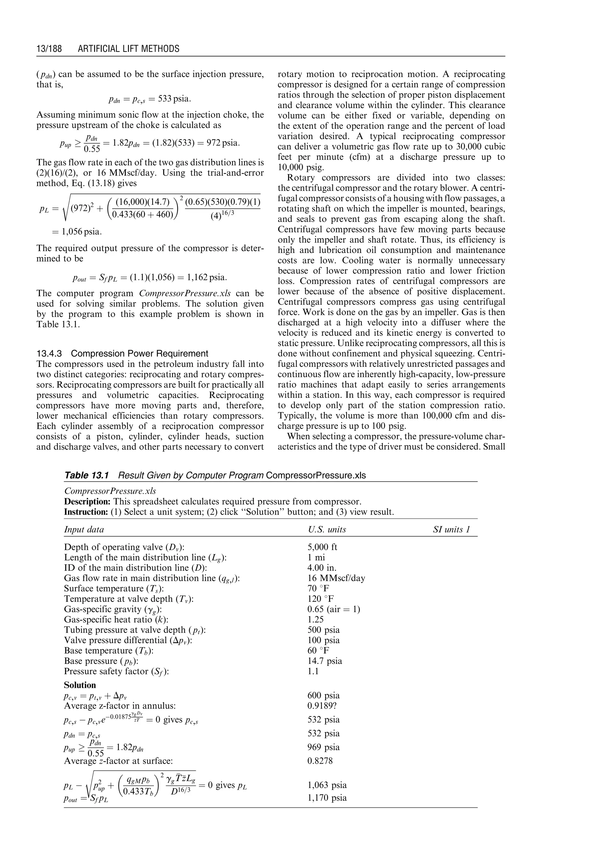 ( pdn) can be assumed to be the surface injection pressure,
that is,
pdn ¼ pc,s ¼ 533 psia:
Assuming minimum sonic flow at the injection choke, the
pressure upstream of the choke is calculated as
pup !
pdn
0:55
¼ 1:82pdn ¼ (1:82)(533) ¼ 972 psia:
The gas flow rate in each of the two gas distribution lines is
(2)(16)/(2), or 16 MMscf/day. Using the trial-and-error
method, Eq. (13.18) gives
pL ¼
ﬃﬃﬃﬃﬃﬃﬃﬃﬃﬃﬃﬃﬃﬃﬃﬃﬃﬃﬃﬃﬃﬃﬃﬃﬃﬃﬃﬃﬃﬃﬃﬃﬃﬃﬃﬃﬃﬃﬃﬃﬃﬃﬃﬃﬃﬃﬃﬃﬃﬃﬃﬃﬃﬃﬃﬃﬃﬃﬃﬃﬃﬃﬃﬃﬃﬃﬃﬃﬃﬃﬃﬃﬃﬃﬃﬃﬃﬃﬃﬃﬃﬃﬃﬃﬃﬃﬃﬃﬃﬃﬃﬃﬃﬃﬃﬃﬃﬃﬃﬃ
(972)2
þ
(16,000)(14:7)
0:433(60 þ 460)
 2
(0:65)(530)(0:79)(1)
(4)16=3
s
¼ 1,056 psia:
The required output pressure of the compressor is deter-
mined to be
pout ¼ Sf pL ¼ (1:1)(1,056) ¼ 1,162 psia:
The computer program CompressorPressure.xls can be
used for solving similar problems. The solution given
by the program to this example problem is shown in
Table 13.1.
13.4.3 Compression Power Requirement
The compressors used in the petroleum industry fall into
two distinct categories: reciprocating and rotary compres-
sors. Reciprocating compressors are built for practically all
pressures and volumetric capacities. Reciprocating
compressors have more moving parts and, therefore,
lower mechanical efficiencies than rotary compressors.
Each cylinder assembly of a reciprocation compressor
consists of a piston, cylinder, cylinder heads, suction
and discharge valves, and other parts necessary to convert
rotary motion to reciprocation motion. A reciprocating
compressor is designed for a certain range of compression
ratios through the selection of proper piston displacement
and clearance volume within the cylinder. This clearance
volume can be either fixed or variable, depending on
the extent of the operation range and the percent of load
variation desired. A typical reciprocating compressor
can deliver a volumetric gas flow rate up to 30,000 cubic
feet per minute (cfm) at a discharge pressure up to
10,000 psig.
Rotary compressors are divided into two classes:
the centrifugal compressor and the rotary blower. A centri-
fugal compressor consists of a housing with flow passages, a
rotating shaft on which the impeller is mounted, bearings,
and seals to prevent gas from escaping along the shaft.
Centrifugal compressors have few moving parts because
only the impeller and shaft rotate. Thus, its efficiency is
high and lubrication oil consumption and maintenance
costs are low. Cooling water is normally unnecessary
because of lower compression ratio and lower friction
loss. Compression rates of centrifugal compressors are
lower because of the absence of positive displacement.
Centrifugal compressors compress gas using centrifugal
force. Work is done on the gas by an impeller. Gas is then
discharged at a high velocity into a diffuser where the
velocity is reduced and its kinetic energy is converted to
static pressure. Unlike reciprocating compressors, all this is
done without confinement and physical squeezing. Centri-
fugal compressors with relatively unrestricted passages and
continuous flow are inherently high-capacity, low-pressure
ratio machines that adapt easily to series arrangements
within a station. In this way, each compressor is required
to develop only part of the station compression ratio.
Typically, the volume is more than 100,000 cfm and dis-
charge pressure is up to 100 psig.
When selecting a compressor, the pressure-volume char-
acteristics and the type of driver must be considered. Small
Table 13.1 Result Given by Computer Program CompressorPressure.xls
CompressorPressure.xls
Description: This spreadsheet calculates required pressure from compressor.
Instruction: (1) Select a unit system; (2) click ‘‘Solution’’ button; and (3) view result.
Input data U.S. units SI units 1
Depth of operating valve (Dv): 5,000 ft
Length of the main distribution line (Lg): 1 mi
ID of the main distribution line (D): 4.00 in.
Gas flow rate in main distribution line (qg,l): 16 MMscf/day
Surface temperature (Ts): 70 8F
Temperature at valve depth (Tv): 120 8F
Gas-specific gravity (gg): 0:65 (air ¼ 1)
Gas-specific heat ratio (k): 1.25
Tubing pressure at valve depth ( pt): 500 psia
Valve pressure differential (Dpv): 100 psia
Base temperature (Tb): 60 8F
Base pressure ( pb): 14.7 psia
Pressure safety factor (Sf ): 1.1
Solution
pc,v ¼ pt,v þ Dpv 600 psia
Average z-factor in annulus: 0.9189?
pc,s À pc,veÀ0:01875
ggDv
zzTT ¼ 0 gives pc,s 532 psia
pdn ¼ pc,s 532 psia
pup !
pdn
0:55
¼ 1:82pdn 969 psia
Average z-factor at surface: 0.8278
pL À
ﬃﬃﬃﬃﬃﬃﬃﬃﬃﬃﬃﬃﬃﬃﬃﬃﬃﬃﬃﬃﬃﬃﬃﬃﬃﬃﬃﬃﬃﬃﬃﬃﬃﬃﬃﬃﬃﬃﬃﬃﬃﬃﬃﬃﬃﬃﬃﬃﬃﬃﬃﬃﬃﬃ
p2
up þ
qgMpb
0:433Tb
 2
gg
TTzzLg
D16=3
s
¼ 0 gives pL 1,063 psia
pout ¼ Sf pL 1,170 psia
Guo, Boyun / Computer Assited Petroleum Production Engg 0750682701_chap13 Final Proof page 188 3.1.2007 9:07pm Compositor Name: SJoearun
13/188 ARTIFICIAL LIFT METHODS
 