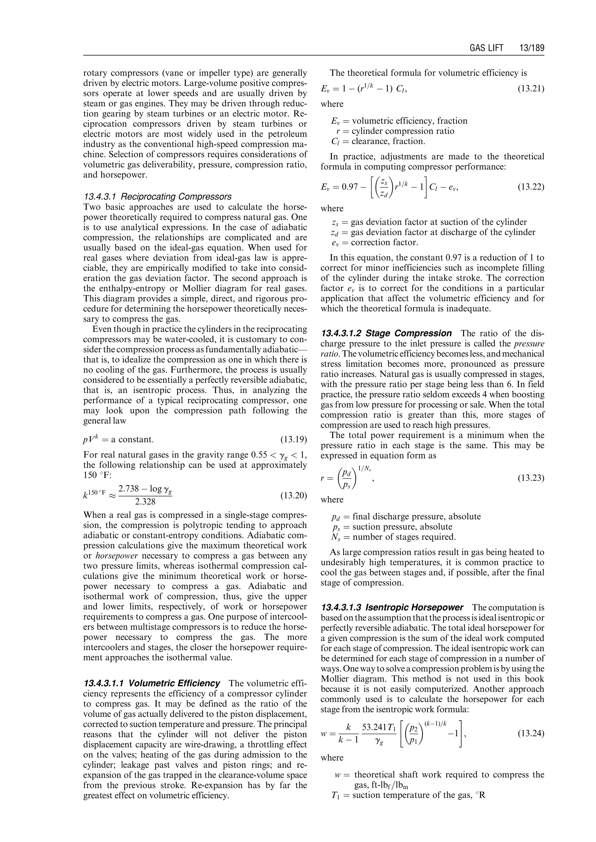 rotary compressors (vane or impeller type) are generally
driven by electric motors. Large-volume positive compres-
sors operate at lower speeds and are usually driven by
steam or gas engines. They may be driven through reduc-
tion gearing by steam turbines or an electric motor. Re-
ciprocation compressors driven by steam turbines or
electric motors are most widely used in the petroleum
industry as the conventional high-speed compression ma-
chine. Selection of compressors requires considerations of
volumetric gas deliverability, pressure, compression ratio,
and horsepower.
13.4.3.1 Reciprocating Compressors
Two basic approaches are used to calculate the horse-
power theoretically required to compress natural gas. One
is to use analytical expressions. In the case of adiabatic
compression, the relationships are complicated and are
usually based on the ideal-gas equation. When used for
real gases where deviation from ideal-gas law is appre-
ciable, they are empirically modified to take into consid-
eration the gas deviation factor. The second approach is
the enthalpy-entropy or Mollier diagram for real gases.
This diagram provides a simple, direct, and rigorous pro-
cedure for determining the horsepower theoretically neces-
sary to compress the gas.
Even though in practice the cylinders in the reciprocating
compressors may be water-cooled, it is customary to con-
sider the compression process as fundamentally adiabatic—
that is, to idealize the compression as one in which there is
no cooling of the gas. Furthermore, the process is usually
considered to be essentially a perfectly reversible adiabatic,
that is, an isentropic process. Thus, in analyzing the
performance of a typical reciprocating compressor, one
may look upon the compression path following the
general law
pVk
¼ a constant: (13:19)
For real natural gases in the gravity range 0:55  gg  1,
the following relationship can be used at approximately
150 8F:
k150 
F
%
2:738 À log gg
2:328
(13:20)
When a real gas is compressed in a single-stage compres-
sion, the compression is polytropic tending to approach
adiabatic or constant-entropy conditions. Adiabatic com-
pression calculations give the maximum theoretical work
or horsepower necessary to compress a gas between any
two pressure limits, whereas isothermal compression cal-
culations give the minimum theoretical work or horse-
power necessary to compress a gas. Adiabatic and
isothermal work of compression, thus, give the upper
and lower limits, respectively, of work or horsepower
requirements to compress a gas. One purpose of intercool-
ers between multistage compressors is to reduce the horse-
power necessary to compress the gas. The more
intercoolers and stages, the closer the horsepower require-
ment approaches the isothermal value.
13.4.3.1.1 Volumetric Efficiency The volumetric effi-
ciency represents the efficiency of a compressor cylinder
to compress gas. It may be defined as the ratio of the
volume of gas actually delivered to the piston displacement,
corrected to suction temperature and pressure. The principal
reasons that the cylinder will not deliver the piston
displacement capacity are wire-drawing, a throttling effect
on the valves; heating of the gas during admission to the
cylinder; leakage past valves and piston rings; and re-
expansion of the gas trapped in the clearance-volume space
from the previous stroke. Re-expansion has by far the
greatest effect on volumetric efficiency.
The theoretical formula for volumetric efficiency is
Ev ¼ 1 À (r1=k
À 1) Cl, (13:21)
where
Ev ¼ volumetric efficiency, fraction
r ¼ cylinder compression ratio
Cl ¼ clearance, fraction.
In practice, adjustments are made to the theoretical
formula in computing compressor performance:
Ev ¼ 0:97 À
zs
zd
 
r1=k
À 1
!
Cl À ev, (13:22)
where
zs ¼ gas deviation factor at suction of the cylinder
zd ¼ gas deviation factor at discharge of the cylinder
ev ¼ correction factor.
In this equation, the constant 0.97 is a reduction of 1 to
correct for minor inefficiencies such as incomplete filling
of the cylinder during the intake stroke. The correction
factor ev is to correct for the conditions in a particular
application that affect the volumetric efficiency and for
which the theoretical formula is inadequate.
13.4.3.1.2 Stage Compression The ratio of the dis-
charge pressure to the inlet pressure is called the pressure
ratio.Thevolumetricefficiencybecomesless,andmechanical
stress limitation becomes more, pronounced as pressure
ratio increases. Natural gas is usually compressed in stages,
with the pressure ratio per stage being less than 6. In field
practice, the pressure ratio seldom exceeds 4 when boosting
gas from low pressure for processing or sale. When the total
compression ratio is greater than this, more stages of
compression are used to reach high pressures.
The total power requirement is a minimum when the
pressure ratio in each stage is the same. This may be
expressed in equation form as
r ¼
pd
ps
 1=Ns
, (13:23)
where
pd ¼ final discharge pressure, absolute
ps ¼ suction pressure, absolute
Ns ¼ number of stages required.
As large compression ratios result in gas being heated to
undesirably high temperatures, it is common practice to
cool the gas between stages and, if possible, after the final
stage of compression.
13.4.3.1.3 Isentropic Horsepower The computation is
basedontheassumptionthattheprocessisidealisentropicor
perfectly reversible adiabatic. The total ideal horsepower for
a given compression is the sum of the ideal work computed
for each stage of compression. The ideal isentropic work can
be determined for each stage of compression in a number of
ways.Onewaytosolveacompressionproblemisbyusingthe
Mollier diagram. This method is not used in this book
because it is not easily computerized. Another approach
commonly used is to calculate the horsepower for each
stage from the isentropic work formula:
w ¼
k
k À 1
53:241T1
gg
p2
p1
 (kÀ1)=k
À1
 #
, (13:24)
where
w ¼ theoretical shaft work required to compress the
gas, ft-lbf =lbm
T1 ¼ suction temperature of the gas, 8R
Guo, Boyun / Computer Assited Petroleum Production Engg 0750682701_chap13 Final Proof page 189 3.1.2007 9:07pm Compositor Name: SJoearun
GAS LIFT 13/189
 
