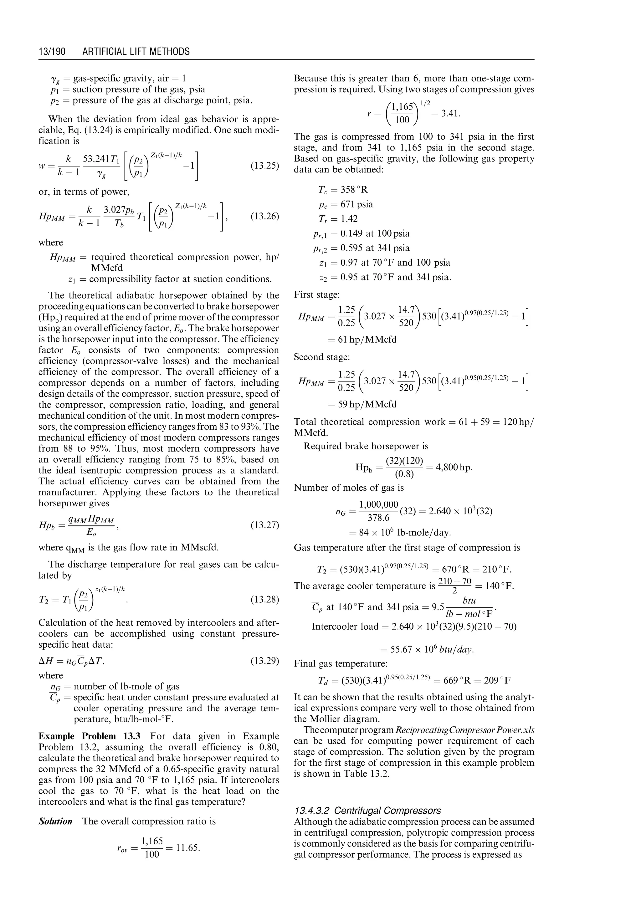 gg ¼ gas-specific gravity, air ¼ 1
p1 ¼ suction pressure of the gas, psia
p2 ¼ pressure of the gas at discharge point, psia.
When the deviation from ideal gas behavior is appre-
ciable, Eq. (13.24) is empirically modified. One such modi-
fication is
w ¼
k
k À 1
53:241T1
gg
p2
p1
 Z1(kÀ1)=k
À1
 #
(13:25)
or, in terms of power,
HpMM ¼
k
k À 1
3:027pb
Tb
T1
p2
p1
 Z1(kÀ1)=k
À1
 #
, (13:26)
where
HpMM ¼ required theoretical compression power, hp/
MMcfd
z1 ¼ compressibility factor at suction conditions.
The theoretical adiabatic horsepower obtained by the
proceedingequationscan beconverted to brakehorsepower
(Hpb) required at the end of prime mover of the compressor
using an overall efficiency factor, Eo. The brake horsepower
is the horsepower input into the compressor. The efficiency
factor Eo consists of two components: compression
efficiency (compressor-valve losses) and the mechanical
efficiency of the compressor. The overall efficiency of a
compressor depends on a number of factors, including
design details of the compressor, suction pressure, speed of
the compressor, compression ratio, loading, and general
mechanical condition of the unit. In most modern compres-
sors, the compression efficiency ranges from 83 to 93%. The
mechanical efficiency of most modern compressors ranges
from 88 to 95%. Thus, most modern compressors have
an overall efficiency ranging from 75 to 85%, based on
the ideal isentropic compression process as a standard.
The actual efficiency curves can be obtained from the
manufacturer. Applying these factors to the theoretical
horsepower gives
Hpb ¼
qMMHpMM
Eo
, (13:27)
where qMM is the gas flow rate in MMscfd.
The discharge temperature for real gases can be calcu-
lated by
T2 ¼ T1
p2
p1
 z1(kÀ1)=k
: (13:28)
Calculation of the heat removed by intercoolers and after-
coolers can be accomplished using constant pressure-
specific heat data:
DH ¼ nGCpDT, (13:29)
where
nG ¼ number of lb-mole of gas
Cp ¼ specific heat under constant pressure evaluated at
cooler operating pressure and the average tem-
perature, btu/lb-mol-8F.
Example Problem 13.3 For data given in Example
Problem 13.2, assuming the overall efficiency is 0.80,
calculate the theoretical and brake horsepower required to
compress the 32 MMcfd of a 0.65-specific gravity natural
gas from 100 psia and 70 8F to 1,165 psia. If intercoolers
cool the gas to 70 8F, what is the heat load on the
intercoolers and what is the final gas temperature?
Solution The overall compression ratio is
rov ¼
1,165
100
¼ 11:65:
Because this is greater than 6, more than one-stage com-
pression is required. Using two stages of compression gives
r ¼
1,165
100
 1=2
¼ 3:41:
The gas is compressed from 100 to 341 psia in the first
stage, and from 341 to 1,165 psia in the second stage.
Based on gas-specific gravity, the following gas property
data can be obtained:
Tc ¼ 358 
R
pc ¼ 671 psia
Tr ¼ 1:42
pr,1 ¼ 0:149 at 100 psia
pr,2 ¼ 0:595 at 341 psia
z1 ¼ 0:97 at 70 
F and 100 psia
z2 ¼ 0:95 at 70 
F and 341 psia:
First stage:
HpMM ¼
1:25
0:25
3:027 Â
14:7
520
 
530 (3:41)0:97(0:25=1:25)
À 1
h i
¼ 61 hp=MMcfd
Second stage:
HpMM ¼
1:25
0:25
3:027 Â
14:7
520
 
530 (3:41)0:95(0:25=1:25)
À 1
h i
¼ 59 hp=MMcfd
Total theoretical compression work ¼ 61 þ 59 ¼ 120 hp=
MMcfd.
Required brake horsepower is
Hpb ¼
(32)(120)
(0:8)
¼ 4,800 hp:
Number of moles of gas is
nG ¼
1,000,000
378:6
(32) ¼ 2:640 Â 103
(32)
¼ 84 Â 106
lb-mole=day:
Gas temperature after the first stage of compression is
T2 ¼ (530)(3:41)0:97(0:25=1:25)
¼ 670 
R ¼ 210 
F:
The average cooler temperature is 210 þ 70
2 ¼ 140 
F.
Cp at 140 
F and 341 psia ¼ 9:5
btu
lb À mol F
:
Intercooler load ¼ 2:640 Â 103
(32)(9:5)(210 À 70)
¼ 55:67 Â 106
btu=day:
Final gas temperature:
Td ¼ (530)(3:41)0:95(0:25=1:25)
¼ 669 
R ¼ 209 
F
It can be shown that the results obtained using the analyt-
ical expressions compare very well to those obtained from
the Mollier diagram.
ThecomputerprogramReciprocatingCompressorPower.xls
can be used for computing power requirement of each
stage of compression. The solution given by the program
for the first stage of compression in this example problem
is shown in Table 13.2.
13.4.3.2 Centrifugal Compressors
Although the adiabatic compression process can be assumed
in centrifugal compression, polytropic compression process
is commonly considered as the basis for comparing centrifu-
gal compressor performance. The process is expressed as
Guo, Boyun / Computer Assited Petroleum Production Engg 0750682701_chap13 Final Proof page 190 3.1.2007 9:07pm Compositor Name: SJoearun
13/190 ARTIFICIAL LIFT METHODS
 