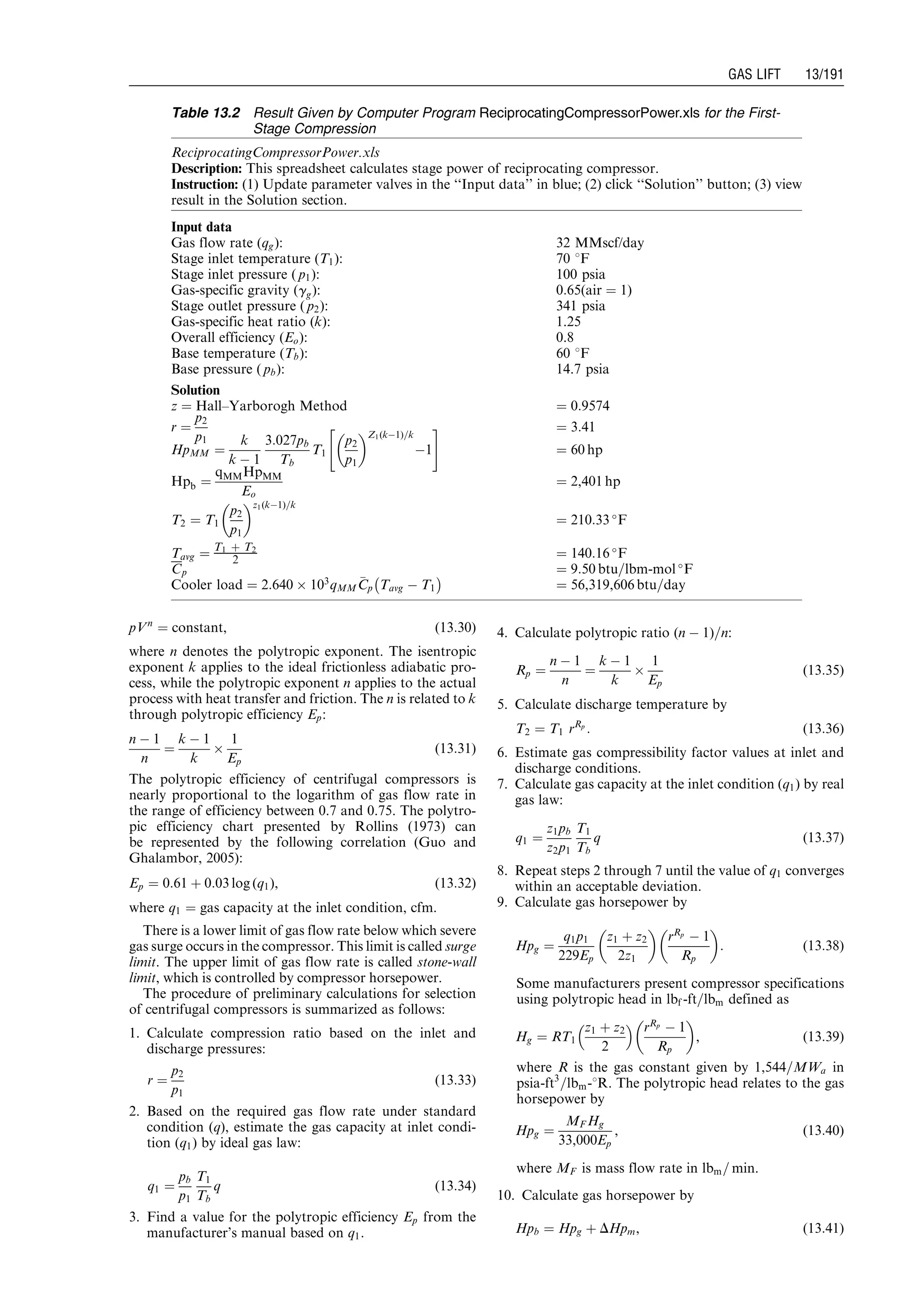 pVn
¼ constant, (13:30)
where n denotes the polytropic exponent. The isentropic
exponent k applies to the ideal frictionless adiabatic pro-
cess, while the polytropic exponent n applies to the actual
process with heat transfer and friction. The n is related to k
through polytropic efficiency Ep:
n À 1
n
¼
k À 1
k
Â
1
Ep
(13:31)
The polytropic efficiency of centrifugal compressors is
nearly proportional to the logarithm of gas flow rate in
the range of efficiency between 0.7 and 0.75. The polytro-
pic efficiency chart presented by Rollins (1973) can
be represented by the following correlation (Guo and
Ghalambor, 2005):
Ep ¼ 0:61 þ 0:03 log (q1), (13:32)
where q1 ¼ gas capacity at the inlet condition, cfm.
There is a lower limit of gas flow rate below which severe
gas surge occurs in the compressor. This limit is called surge
limit. The upper limit of gas flow rate is called stone-wall
limit, which is controlled by compressor horsepower.
The procedure of preliminary calculations for selection
of centrifugal compressors is summarized as follows:
1. Calculate compression ratio based on the inlet and
discharge pressures:
r ¼
p2
p1
(13:33)
2. Based on the required gas flow rate under standard
condition (q), estimate the gas capacity at inlet condi-
tion (q1) by ideal gas law:
q1 ¼
pb
p1
T1
Tb
q (13:34)
3. Find a value for the polytropic efficiency Ep from the
manufacturer’s manual based on q1.
4. Calculate polytropic ratio (n À 1)=n:
Rp ¼
n À 1
n
¼
k À 1
k
Â
1
Ep
(13:35)
5. Calculate discharge temperature by
T2 ¼ T1 rRp
: (13:36)
6. Estimate gas compressibility factor values at inlet and
discharge conditions.
7. Calculate gas capacity at the inlet condition (q1) by real
gas law:
q1 ¼
z1pb
z2p1
T1
Tb
q (13:37)
8. Repeat steps 2 through 7 until the value of q1 converges
within an acceptable deviation.
9. Calculate gas horsepower by
Hpg ¼
q1p1
229Ep
z1 þ z2
2z1
 
rRp
À 1
Rp
 
: (13:38)
Some manufacturers present compressor specifications
using polytropic head in lbf -ft=lbm defined as
Hg ¼ RT1
z1 þ z2
2
  rRp
À 1
Rp
 
, (13:39)
where R is the gas constant given by 1,544=MWa in
psia-ft3
=lbm-8R. The polytropic head relates to the gas
horsepower by
Hpg ¼
MF Hg
33,000Ep
, (13:40)
where MF is mass flow rate in lbm= min.
10. Calculate gas horsepower by
Hpb ¼ Hpg þ DHpm, (13:41)
Table 13.2 Result Given by Computer Program ReciprocatingCompressorPower.xls for the First-
Stage Compression
ReciprocatingCompressorPower.xls
Description: This spreadsheet calculates stage power of reciprocating compressor.
Instruction: (1) Update parameter valves in the ‘‘Input data’’ in blue; (2) click ‘‘Solution’’ button; (3) view
result in the Solution section.
Input data
Gas flow rate (qg): 32 MMscf/day
Stage inlet temperature (T1): 70 8F
Stage inlet pressure ( p1): 100 psia
Gas-specific gravity (gg): 0:65(air ¼ 1)
Stage outlet pressure ( p2): 341 psia
Gas-specific heat ratio (k): 1.25
Overall efficiency (Eo): 0.8
Base temperature (Tb): 60 8F
Base pressure ( pb): 14.7 psia
Solution
z ¼ Hall–Yarborogh Method ¼ 0:9574
r ¼
p2
p1
¼ 3:41
HpMM ¼
k
k À 1
3:027pb
Tb
T1
p2
p1
 Z1(kÀ1)=k
À1
 #
¼ 60 hp
Hpb ¼
qMMHpMM
Eo
¼ 2,401 hp
T2 ¼ T1
p2
p1
 z1(kÀ1)=k
¼ 210:33 
F
Tavg ¼ T1 þ T2
2 ¼ 140:16 
F
Cp ¼ 9:50 btu=lbm-mol 
F
Cooler load ¼ 2:640 Â 103
qMM
CCp Tavg À T1
À Á
¼ 56,319,606 btu=day
Guo, Boyun / Computer Assited Petroleum Production Engg 0750682701_chap13 Final Proof page 191 3.1.2007 9:07pm Compositor Name: SJoearun
GAS LIFT 13/191
 