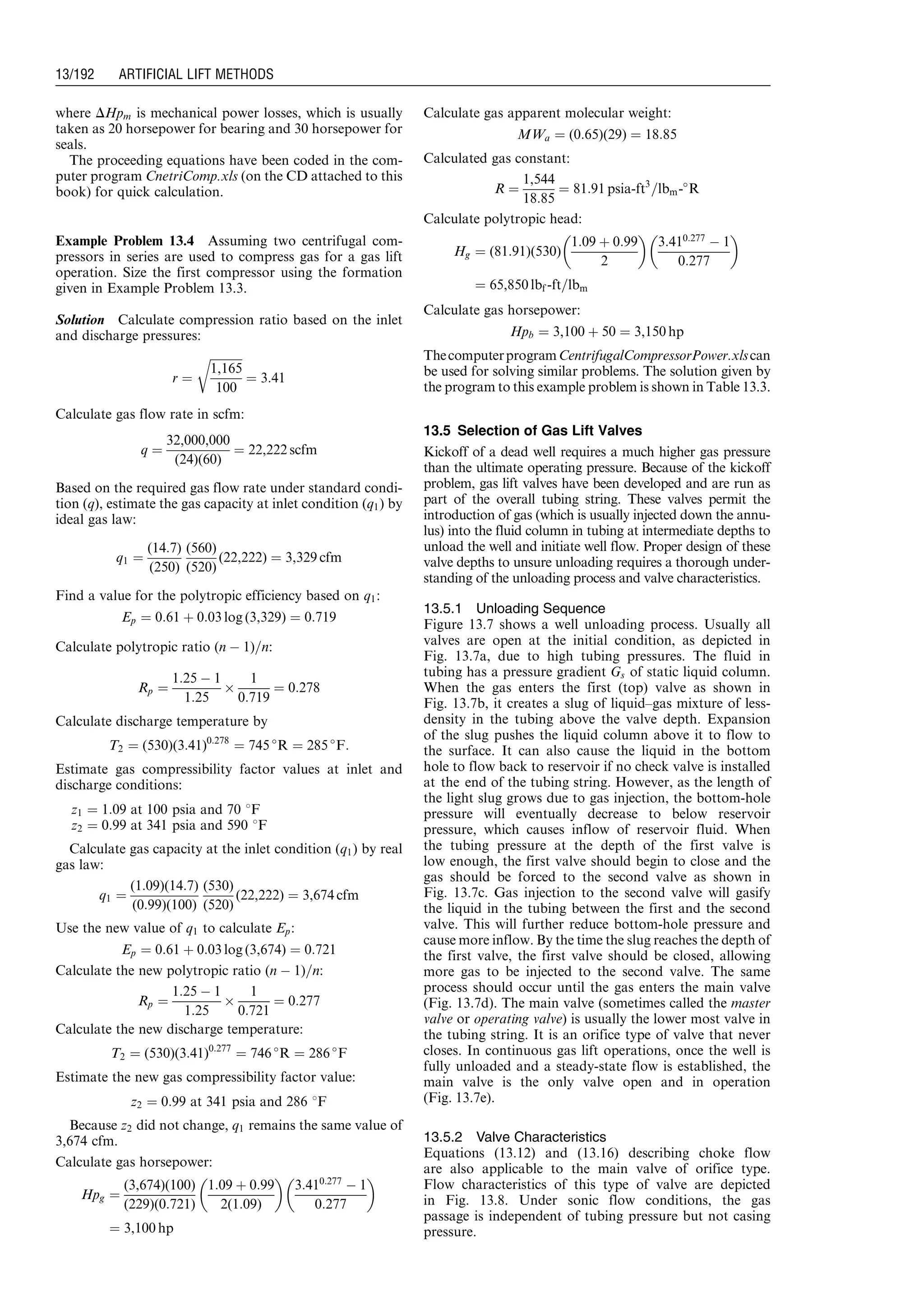 where DHpm is mechanical power losses, which is usually
taken as 20 horsepower for bearing and 30 horsepower for
seals.
The proceeding equations have been coded in the com-
puter program CnetriComp.xls (on the CD attached to this
book) for quick calculation.
Example Problem 13.4 Assuming two centrifugal com-
pressors in series are used to compress gas for a gas lift
operation. Size the first compressor using the formation
given in Example Problem 13.3.
Solution Calculate compression ratio based on the inlet
and discharge pressures:
r ¼
ﬃﬃﬃﬃﬃﬃﬃﬃﬃﬃﬃ
1,165
100
r
¼ 3:41
Calculate gas flow rate in scfm:
q ¼
32,000,000
(24)(60)
¼ 22,222 scfm
Based on the required gas flow rate under standard condi-
tion (q), estimate the gas capacity at inlet condition (q1) by
ideal gas law:
q1 ¼
(14:7)
(250)
(560)
(520)
(22,222) ¼ 3,329 cfm
Find a value for the polytropic efficiency based on q1:
Ep ¼ 0:61 þ 0:03 log (3,329) ¼ 0:719
Calculate polytropic ratio (n À 1)=n:
Rp ¼
1:25 À 1
1:25
Â
1
0:719
¼ 0:278
Calculate discharge temperature by
T2 ¼ (530)(3:41)0:278
¼ 745 
R ¼ 285 
F:
Estimate gas compressibility factor values at inlet and
discharge conditions:
z1 ¼ 1:09 at 100 psia and 70 8F
z2 ¼ 0:99 at 341 psia and 590 8F
Calculate gas capacity at the inlet condition (q1) by real
gas law:
q1 ¼
(1:09)(14:7)
(0:99)(100)
(530)
(520)
(22,222) ¼ 3,674 cfm
Use the new value of q1 to calculate Ep:
Ep ¼ 0:61 þ 0:03 log (3,674) ¼ 0:721
Calculate the new polytropic ratio (n À 1)=n:
Rp ¼
1:25 À 1
1:25
Â
1
0:721
¼ 0:277
Calculate the new discharge temperature:
T2 ¼ (530)(3:41)0:277
¼ 746 
R ¼ 286 
F
Estimate the new gas compressibility factor value:
z2 ¼ 0:99 at 341 psia and 286 8F
Because z2 did not change, q1 remains the same value of
3,674 cfm.
Calculate gas horsepower:
Hpg ¼
(3,674)(100)
(229)(0:721)
1:09 þ 0:99
2(1:09)
 
3:410:277
À 1
0:277
 
¼ 3,100 hp
Calculate gas apparent molecular weight:
MWa ¼ (0:65)(29) ¼ 18:85
Calculated gas constant:
R ¼
1,544
18:85
¼ 81:91 psia-ft3
=lbm-
R
Calculate polytropic head:
Hg ¼ (81:91)(530)
1:09 þ 0:99
2
 
3:410:277
À 1
0:277
 
¼ 65,850 lbf -ft=lbm
Calculate gas horsepower:
Hpb ¼ 3,100 þ 50 ¼ 3,150 hp
ThecomputerprogramCentrifugalCompressorPower.xlscan
be used for solving similar problems. The solution given by
the program to this example problem is shown in Table 13.3.
13.5 Selection of Gas Lift Valves
Kickoff of a dead well requires a much higher gas pressure
than the ultimate operating pressure. Because of the kickoff
problem, gas lift valves have been developed and are run as
part of the overall tubing string. These valves permit the
introduction of gas (which is usually injected down the annu-
lus) into the fluid column in tubing at intermediate depths to
unload the well and initiate well flow. Proper design of these
valve depths to unsure unloading requires a thorough under-
standing of the unloading process and valve characteristics.
13.5.1 Unloading Sequence
Figure 13.7 shows a well unloading process. Usually all
valves are open at the initial condition, as depicted in
Fig. 13.7a, due to high tubing pressures. The fluid in
tubing has a pressure gradient Gs of static liquid column.
When the gas enters the first (top) valve as shown in
Fig. 13.7b, it creates a slug of liquid–gas mixture of less-
density in the tubing above the valve depth. Expansion
of the slug pushes the liquid column above it to flow to
the surface. It can also cause the liquid in the bottom
hole to flow back to reservoir if no check valve is installed
at the end of the tubing string. However, as the length of
the light slug grows due to gas injection, the bottom-hole
pressure will eventually decrease to below reservoir
pressure, which causes inflow of reservoir fluid. When
the tubing pressure at the depth of the first valve is
low enough, the first valve should begin to close and the
gas should be forced to the second valve as shown in
Fig. 13.7c. Gas injection to the second valve will gasify
the liquid in the tubing between the first and the second
valve. This will further reduce bottom-hole pressure and
cause more inflow. By the time the slug reaches the depth of
the first valve, the first valve should be closed, allowing
more gas to be injected to the second valve. The same
process should occur until the gas enters the main valve
(Fig. 13.7d). The main valve (sometimes called the master
valve or operating valve) is usually the lower most valve in
the tubing string. It is an orifice type of valve that never
closes. In continuous gas lift operations, once the well is
fully unloaded and a steady-state flow is established, the
main valve is the only valve open and in operation
(Fig. 13.7e).
13.5.2 Valve Characteristics
Equations (13.12) and (13.16) describing choke flow
are also applicable to the main valve of orifice type.
Flow characteristics of this type of valve are depicted
in Fig. 13.8. Under sonic flow conditions, the gas
passage is independent of tubing pressure but not casing
pressure.
Guo, Boyun / Computer Assited Petroleum Production Engg 0750682701_chap13 Final Proof page 192 3.1.2007 9:07pm Compositor Name: SJoearun
13/192 ARTIFICIAL LIFT METHODS
 