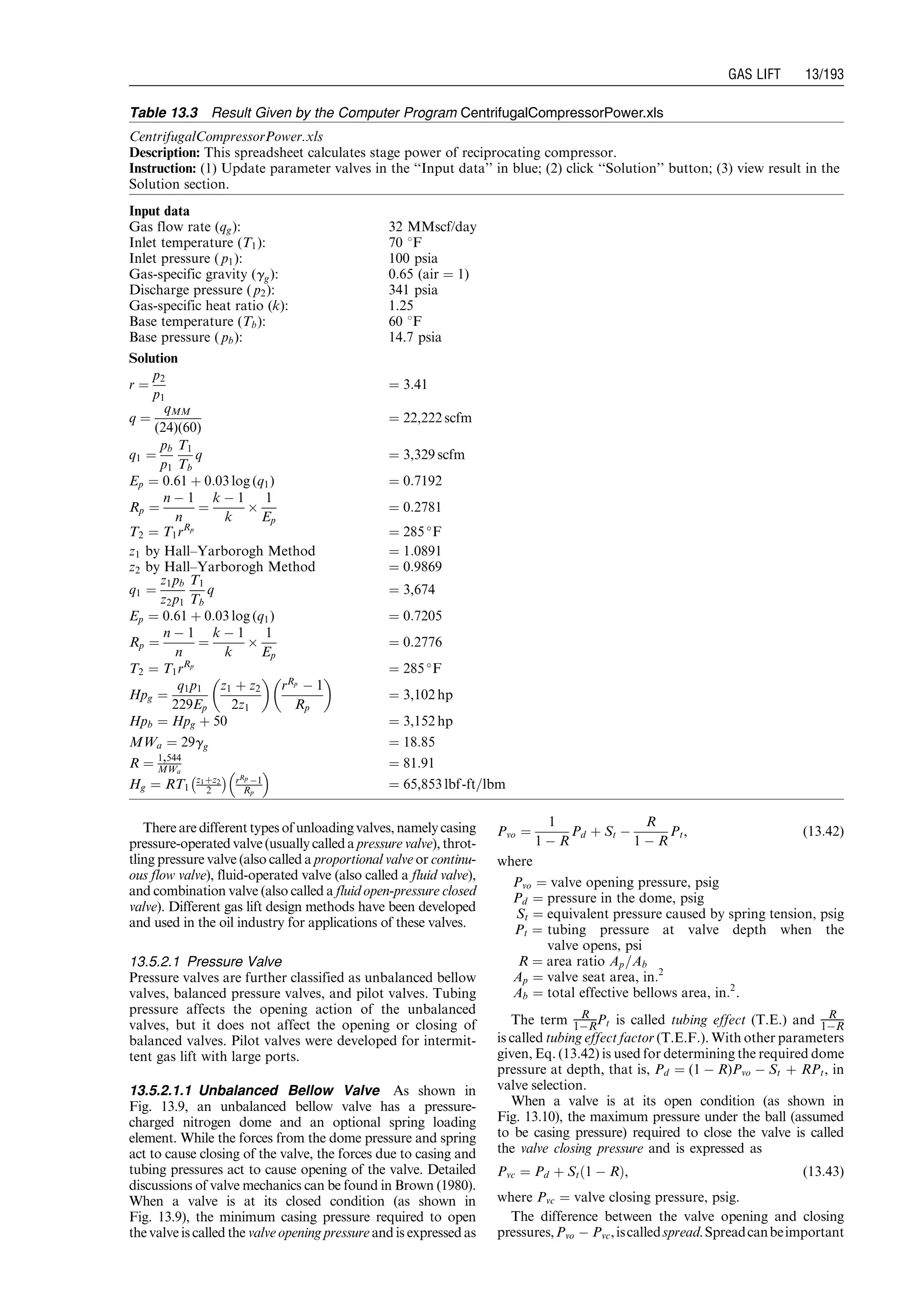 There are different types of unloading valves, namely casing
pressure-operated valve (usually called a pressure valve), throt-
tling pressure valve (also called a proportional valve or continu-
ous flow valve), fluid-operated valve (also called a fluid valve),
and combination valve (also called a fluid open-pressure closed
valve). Different gas lift design methods have been developed
and used in the oil industry for applications of these valves.
13.5.2.1 Pressure Valve
Pressure valves are further classified as unbalanced bellow
valves, balanced pressure valves, and pilot valves. Tubing
pressure affects the opening action of the unbalanced
valves, but it does not affect the opening or closing of
balanced valves. Pilot valves were developed for intermit-
tent gas lift with large ports.
13.5.2.1.1 Unbalanced Bellow Valve As shown in
Fig. 13.9, an unbalanced bellow valve has a pressure-
charged nitrogen dome and an optional spring loading
element. While the forces from the dome pressure and spring
act to cause closing of the valve, the forces due to casing and
tubing pressures act to cause opening of the valve. Detailed
discussions of valve mechanics can be found in Brown (1980).
When a valve is at its closed condition (as shown in
Fig. 13.9), the minimum casing pressure required to open
the valve is called the valve opening pressure and is expressed as
Pvo ¼
1
1 À R
Pd þ St À
R
1 À R
Pt, (13:42)
where
Pvo ¼ valve opening pressure, psig
Pd ¼ pressure in the dome, psig
St ¼ equivalent pressure caused by spring tension, psig
Pt ¼ tubing pressure at valve depth when the
valve opens, psi
R ¼ area ratio Ap=Ab
Ap ¼ valve seat area, in:2
Ab ¼ total effective bellows area, in:2
.
The term R
1ÀRPt is called tubing effect (T.E.) and R
1ÀR
is called tubing effect factor (T.E.F.). With other parameters
given, Eq. (13.42) is used for determining the required dome
pressure at depth, that is, Pd ¼ (1 À R)Pvo À St þ RPt, in
valve selection.
When a valve is at its open condition (as shown in
Fig. 13.10), the maximum pressure under the ball (assumed
to be casing pressure) required to close the valve is called
the valve closing pressure and is expressed as
Pvc ¼ Pd þ St 1 À Rð Þ, (13:43)
where Pvc ¼ valve closing pressure, psig.
The difference between the valve opening and closing
pressures,Pvo À Pvc,iscalledspread.Spreadcanbeimportant
Table 13.3 Result Given by the Computer Program CentrifugalCompressorPower.xls
CentrifugalCompressorPower.xls
Description: This spreadsheet calculates stage power of reciprocating compressor.
Instruction: (1) Update parameter valves in the ‘‘Input data’’ in blue; (2) click ‘‘Solution’’ button; (3) view result in the
Solution section.
Input data
Gas flow rate (qg): 32 MMscf/day
Inlet temperature (T1): 70 8F
Inlet pressure ( p1): 100 psia
Gas-specific gravity (gg): 0:65 (air ¼ 1)
Discharge pressure ( p2): 341 psia
Gas-specific heat ratio (k): 1.25
Base temperature (Tb): 60 8F
Base pressure ( pb): 14.7 psia
Solution
r ¼
p2
p1
¼ 3:41
q ¼
qMM
(24)(60)
¼ 22,222 scfm
q1 ¼
pb
p1
T1
Tb
q ¼ 3,329 scfm
Ep ¼ 0:61 þ 0:03 log (q1) ¼ 0:7192
Rp ¼
n À 1
n
¼
k À 1
k
Â
1
Ep
¼ 0:2781
T2 ¼ T1rRp
¼ 285 
F
z1 by Hall–Yarborogh Method ¼ 1:0891
z2 by Hall–Yarborogh Method ¼ 0:9869
q1 ¼
z1pb
z2p1
T1
Tb
q ¼ 3,674
Ep ¼ 0:61 þ 0:03 log (q1) ¼ 0:7205
Rp ¼
n À 1
n
¼
k À 1
k
Â
1
Ep
¼ 0:2776
T2 ¼ T1rRp
¼ 285 
F
Hpg ¼
q1p1
229Ep
z1 þ z2
2z1
 
rRp
À 1
Rp
 
¼ 3,102 hp
Hpb ¼ Hpg þ 50 ¼ 3,152 hp
MWa ¼ 29gg ¼ 18:85
R ¼ 1,544
MWa
¼ 81:91
Hg ¼ RT1
z1þz2
2
À Á rRp À1
Rp
 
¼ 65,853 lbf-ft=lbm
Guo, Boyun / Computer Assited Petroleum Production Engg 0750682701_chap13 Final Proof page 193 3.1.2007 9:07pm Compositor Name: SJoearun
GAS LIFT 13/193
 