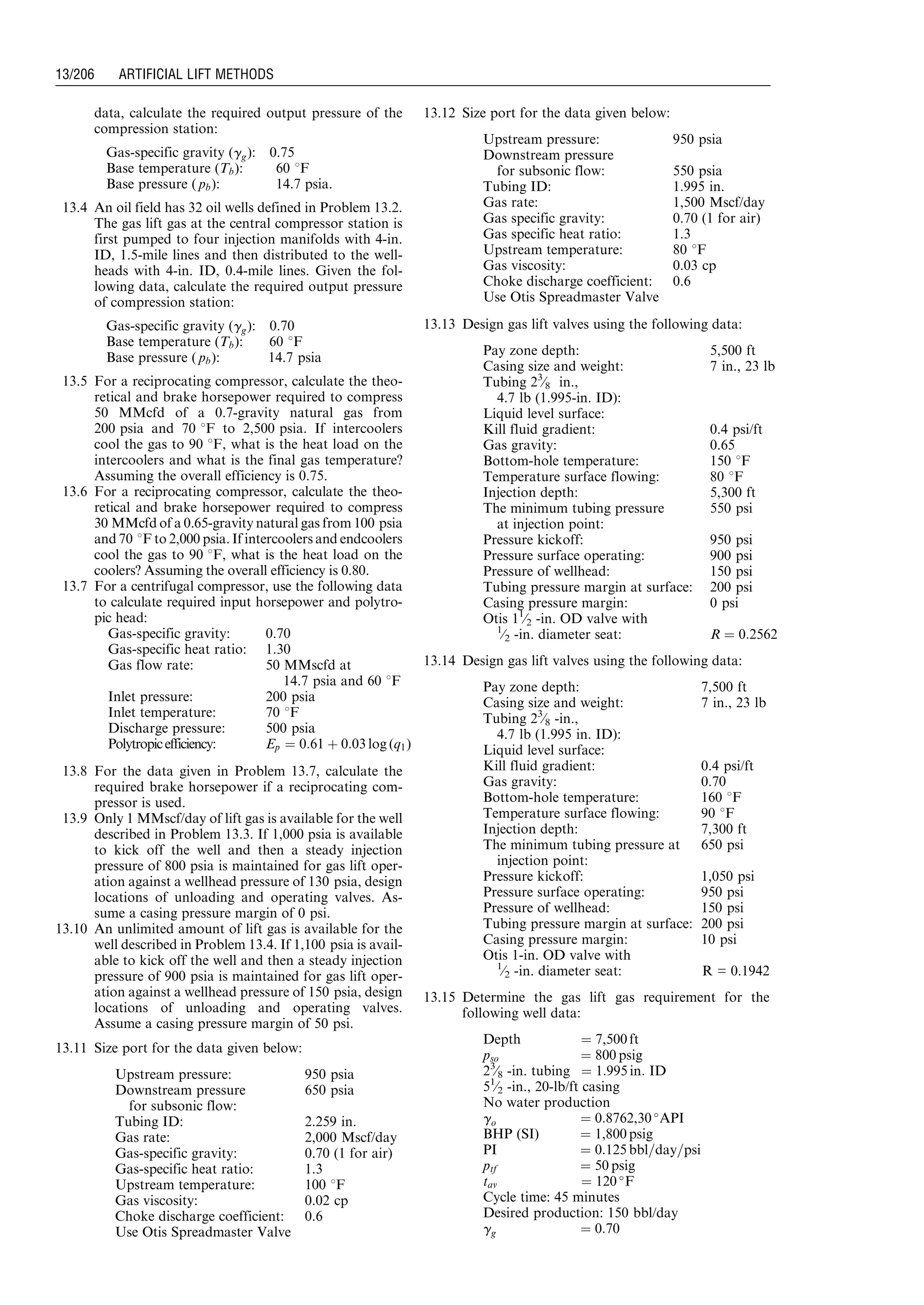 data, calculate the required output pressure of the
compression station:
Gas-specific gravity (gg): 0.75
Base temperature (Tb): 60 8F
Base pressure ( pb): 14.7 psia.
13.4 An oil field has 32 oil wells defined in Problem 13.2.
The gas lift gas at the central compressor station is
first pumped to four injection manifolds with 4-in.
ID, 1.5-mile lines and then distributed to the well-
heads with 4-in. ID, 0.4-mile lines. Given the fol-
lowing data, calculate the required output pressure
of compression station:
Gas-specific gravity (gg): 0.70
Base temperature (Tb): 60 8F
Base pressure ( pb): 14.7 psia
13.5 For a reciprocating compressor, calculate the theo-
retical and brake horsepower required to compress
50 MMcfd of a 0.7-gravity natural gas from
200 psia and 70 8F to 2,500 psia. If intercoolers
cool the gas to 90 8F, what is the heat load on the
intercoolers and what is the final gas temperature?
Assuming the overall efficiency is 0.75.
13.6 For a reciprocating compressor, calculate the theo-
retical and brake horsepower required to compress
30 MMcfd of a 0.65-gravity natural gas from 100 psia
and 70 8F to 2,000 psia. If intercoolers and endcoolers
cool the gas to 90 8F, what is the heat load on the
coolers? Assuming the overall efficiency is 0.80.
13.7 For a centrifugal compressor, use the following data
to calculate required input horsepower and polytro-
pic head:
Gas-specific gravity: 0.70
Gas-specific heat ratio: 1.30
Gas flow rate: 50 MMscfd at
14.7 psia and 60 8F
Inlet pressure: 200 psia
Inlet temperature: 70 8F
Discharge pressure: 500 psia
Polytropicefficiency: Ep ¼ 0:61 þ 0:03 log (q1)
13.8 For the data given in Problem 13.7, calculate the
required brake horsepower if a reciprocating com-
pressor is used.
13.9 Only 1 MMscf/day of lift gas is available for the well
described in Problem 13.3. If 1,000 psia is available
to kick off the well and then a steady injection
pressure of 800 psia is maintained for gas lift oper-
ation against a wellhead pressure of 130 psia, design
locations of unloading and operating valves. As-
sume a casing pressure margin of 0 psi.
13.10 An unlimited amount of lift gas is available for the
well described in Problem 13.4. If 1,100 psia is avail-
able to kick off the well and then a steady injection
pressure of 900 psia is maintained for gas lift oper-
ation against a wellhead pressure of 150 psia, design
locations of unloading and operating valves.
Assume a casing pressure margin of 50 psi.
13.11 Size port for the data given below:
Upstream pressure: 950 psia
Downstream pressure
for subsonic flow:
650 psia
Tubing ID: 2.259 in.
Gas rate: 2,000 Mscf/day
Gas-specific gravity: 0.70 (1 for air)
Gas-specific heat ratio: 1.3
Upstream temperature: 100 8F
Gas viscosity: 0.02 cp
Choke discharge coefficient: 0.6
Use Otis Spreadmaster Valve
13.12 Size port for the data given below:
Upstream pressure: 950 psia
Downstream pressure
for subsonic flow: 550 psia
Tubing ID: 1.995 in.
Gas rate: 1,500 Mscf/day
Gas specific gravity: 0.70 (1 for air)
Gas specific heat ratio: 1.3
Upstream temperature: 80 8F
Gas viscosity: 0.03 cp
Choke discharge coefficient: 0.6
Use Otis Spreadmaster Valve
13.13 Design gas lift valves using the following data:
Pay zone depth: 5,500 ft
Casing size and weight: 7 in., 23 lb
Tubing 23
⁄8 in.,
4.7 lb (1.995-in. ID):
Liquid level surface:
Kill fluid gradient: 0.4 psi/ft
Gas gravity: 0.65
Bottom-hole temperature: 150 8F
Temperature surface flowing: 80 8F
Injection depth: 5,300 ft
The minimum tubing pressure
at injection point:
550 psi
Pressure kickoff: 950 psi
Pressure surface operating: 900 psi
Pressure of wellhead: 150 psi
Tubing pressure margin at surface: 200 psi
Casing pressure margin: 0 psi
Otis 11
⁄2 -in. OD valve with
1
⁄2 -in. diameter seat: R ¼ 0:2562
13.14 Design gas lift valves using the following data:
Pay zone depth: 7,500 ft
Casing size and weight: 7 in., 23 lb
Tubing 23
⁄8 -in.,
4.7 lb (1.995 in. ID):
Liquid level surface:
Kill fluid gradient: 0.4 psi/ft
Gas gravity: 0.70
Bottom-hole temperature: 160 8F
Temperature surface flowing: 90 8F
Injection depth: 7,300 ft
The minimum tubing pressure at
injection point:
650 psi
Pressure kickoff: 1,050 psi
Pressure surface operating: 950 psi
Pressure of wellhead: 150 psi
Tubing pressure margin at surface: 200 psi
Casing pressure margin: 10 psi
Otis 1-in. OD valve with
1
⁄2 -in. diameter seat: R = 0.1942
13.15 Determine the gas lift gas requirement for the
following well data:
Depth ¼ 7,500 ft
pso ¼ 800 psig
23
⁄8 -in. tubing ¼ 1:995 in: ID
51
⁄2 -in., 20-lb/ft casing
No water production
go ¼ 0:8762,30 
API
BHP (SI) ¼ 1,800 psig
PI ¼ 0:125 bbl=day=psi
ptf ¼ 50 psig
tav ¼ 120 
F
Cycle time: 45 minutes
Desired production: 150 bbl/day
gg ¼ 0:70
Guo, Boyun / Computer Assited Petroleum Production Engg 0750682701_chap13 Final Proof page 206 3.1.2007 9:07pm Compositor Name: SJoearun
13/206 ARTIFICIAL LIFT METHODS
 