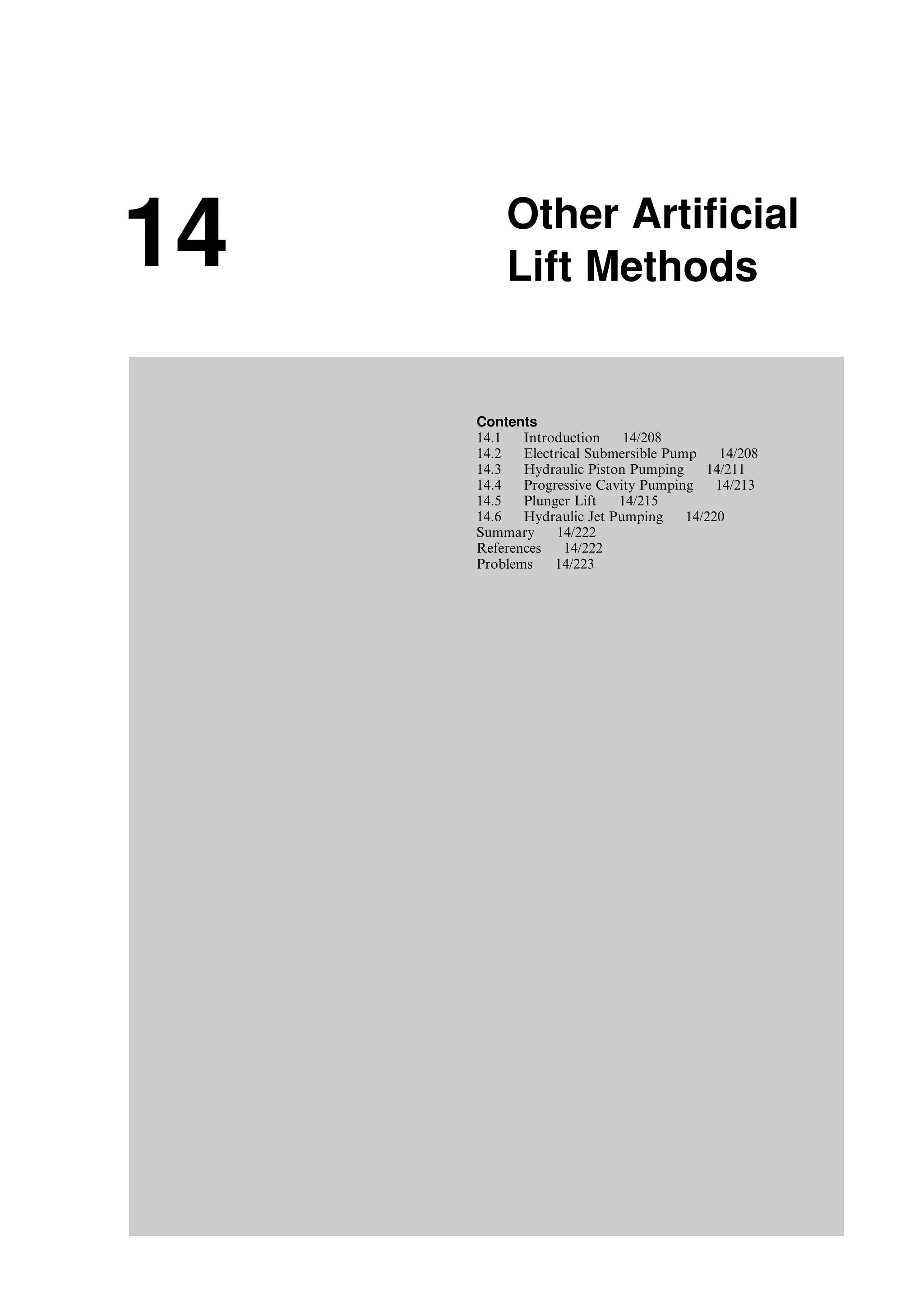 14 Other Artificial
Lift Methods
Contents
14.1 Introduction 14/208
14.2 Electrical Submersible Pump 14/208
14.3 Hydraulic Piston Pumping 14/211
14.4 Progressive Cavity Pumping 14/213
14.5 Plunger Lift 14/215
14.6 Hydraulic Jet Pumping 14/220
Summary 14/222
References 14/222
Problems 14/223
Guo, Boyun / Computer Assited Petroleum Production Engg 0750682701_chap14 Final Proof page 207 3.1.2007 9:10pm Compositor Name: SJoearun
 