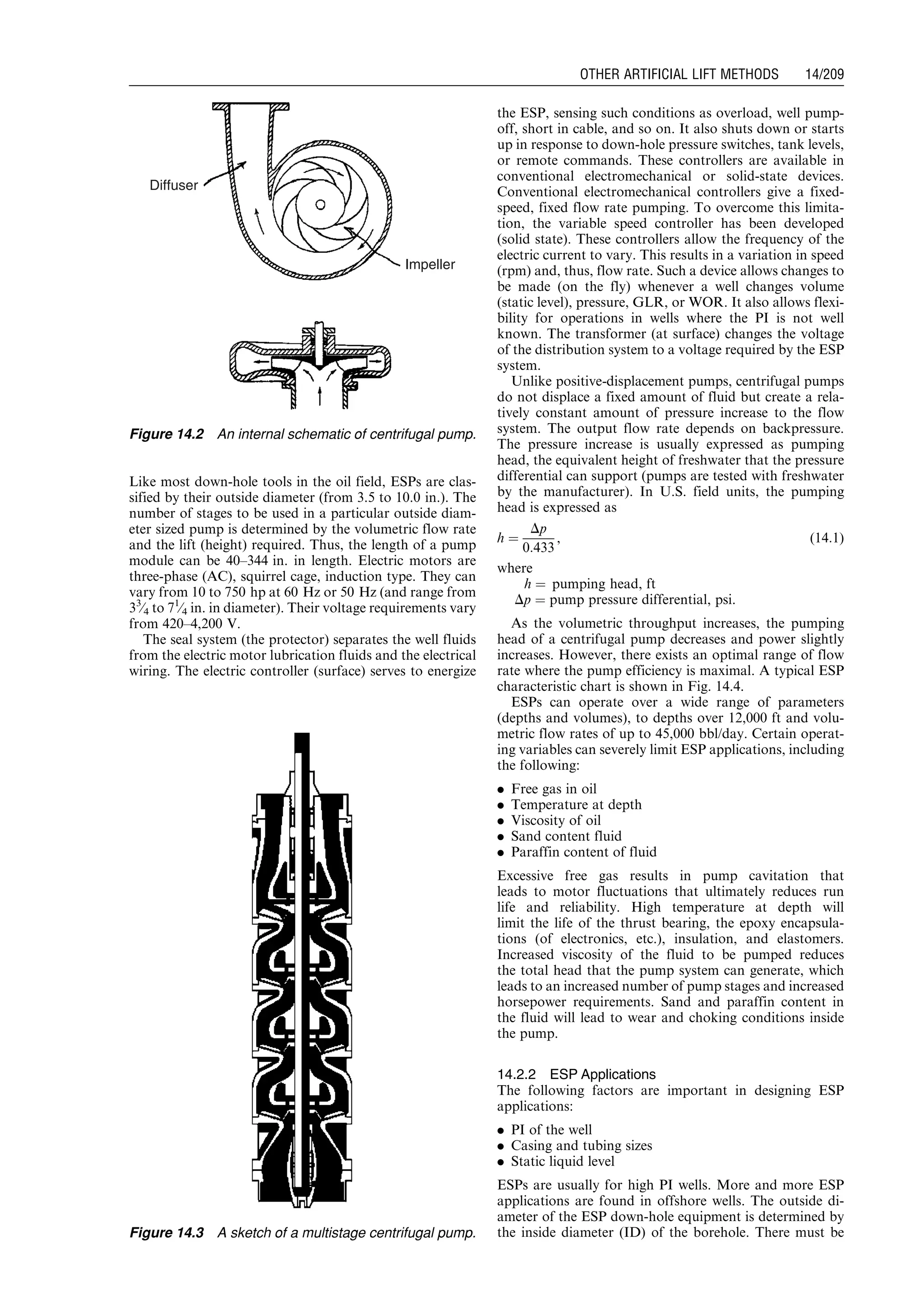 Like most down-hole tools in the oil field, ESPs are clas-
sified by their outside diameter (from 3.5 to 10.0 in.). The
number of stages to be used in a particular outside diam-
eter sized pump is determined by the volumetric flow rate
and the lift (height) required. Thus, the length of a pump
module can be 40–344 in. in length. Electric motors are
three-phase (AC), squirrel cage, induction type. They can
vary from 10 to 750 hp at 60 Hz or 50 Hz (and range from
33
⁄4 to 71
⁄4 in. in diameter). Their voltage requirements vary
from 420–4,200 V.
The seal system (the protector) separates the well fluids
from the electric motor lubrication fluids and the electrical
wiring. The electric controller (surface) serves to energize
the ESP, sensing such conditions as overload, well pump-
off, short in cable, and so on. It also shuts down or starts
up in response to down-hole pressure switches, tank levels,
or remote commands. These controllers are available in
conventional electromechanical or solid-state devices.
Conventional electromechanical controllers give a fixed-
speed, fixed flow rate pumping. To overcome this limita-
tion, the variable speed controller has been developed
(solid state). These controllers allow the frequency of the
electric current to vary. This results in a variation in speed
(rpm) and, thus, flow rate. Such a device allows changes to
be made (on the fly) whenever a well changes volume
(static level), pressure, GLR, or WOR. It also allows flexi-
bility for operations in wells where the PI is not well
known. The transformer (at surface) changes the voltage
of the distribution system to a voltage required by the ESP
system.
Unlike positive-displacement pumps, centrifugal pumps
do not displace a fixed amount of fluid but create a rela-
tively constant amount of pressure increase to the flow
system. The output flow rate depends on backpressure.
The pressure increase is usually expressed as pumping
head, the equivalent height of freshwater that the pressure
differential can support (pumps are tested with freshwater
by the manufacturer). In U.S. field units, the pumping
head is expressed as
h ¼
Dp
0:433
, (14:1)
where
h ¼ pumping head, ft
Dp ¼ pump pressure differential, psi.
As the volumetric throughput increases, the pumping
head of a centrifugal pump decreases and power slightly
increases. However, there exists an optimal range of flow
rate where the pump efficiency is maximal. A typical ESP
characteristic chart is shown in Fig. 14.4.
ESPs can operate over a wide range of parameters
(depths and volumes), to depths over 12,000 ft and volu-
metric flow rates of up to 45,000 bbl/day. Certain operat-
ing variables can severely limit ESP applications, including
the following:
. Free gas in oil
. Temperature at depth
. Viscosity of oil
. Sand content fluid
. Paraffin content of fluid
Excessive free gas results in pump cavitation that
leads to motor fluctuations that ultimately reduces run
life and reliability. High temperature at depth will
limit the life of the thrust bearing, the epoxy encapsula-
tions (of electronics, etc.), insulation, and elastomers.
Increased viscosity of the fluid to be pumped reduces
the total head that the pump system can generate, which
leads to an increased number of pump stages and increased
horsepower requirements. Sand and paraffin content in
the fluid will lead to wear and choking conditions inside
the pump.
14.2.2 ESP Applications
The following factors are important in designing ESP
applications:
. PI of the well
. Casing and tubing sizes
. Static liquid level
ESPs are usually for high PI wells. More and more ESP
applications are found in offshore wells. The outside di-
ameter of the ESP down-hole equipment is determined by
the inside diameter (ID) of the borehole. There must be
Diffuser
Impeller
Figure 14.2 An internal schematic of centrifugal pump.
Figure 14.3 A sketch of a multistage centrifugal pump.
Guo, Boyun / Computer Assited Petroleum Production Engg 0750682701_chap14 Final Proof page 209 3.1.2007 9:10pm Compositor Name: SJoearun
OTHER ARTIFICIAL LIFT METHODS 14/209
 
