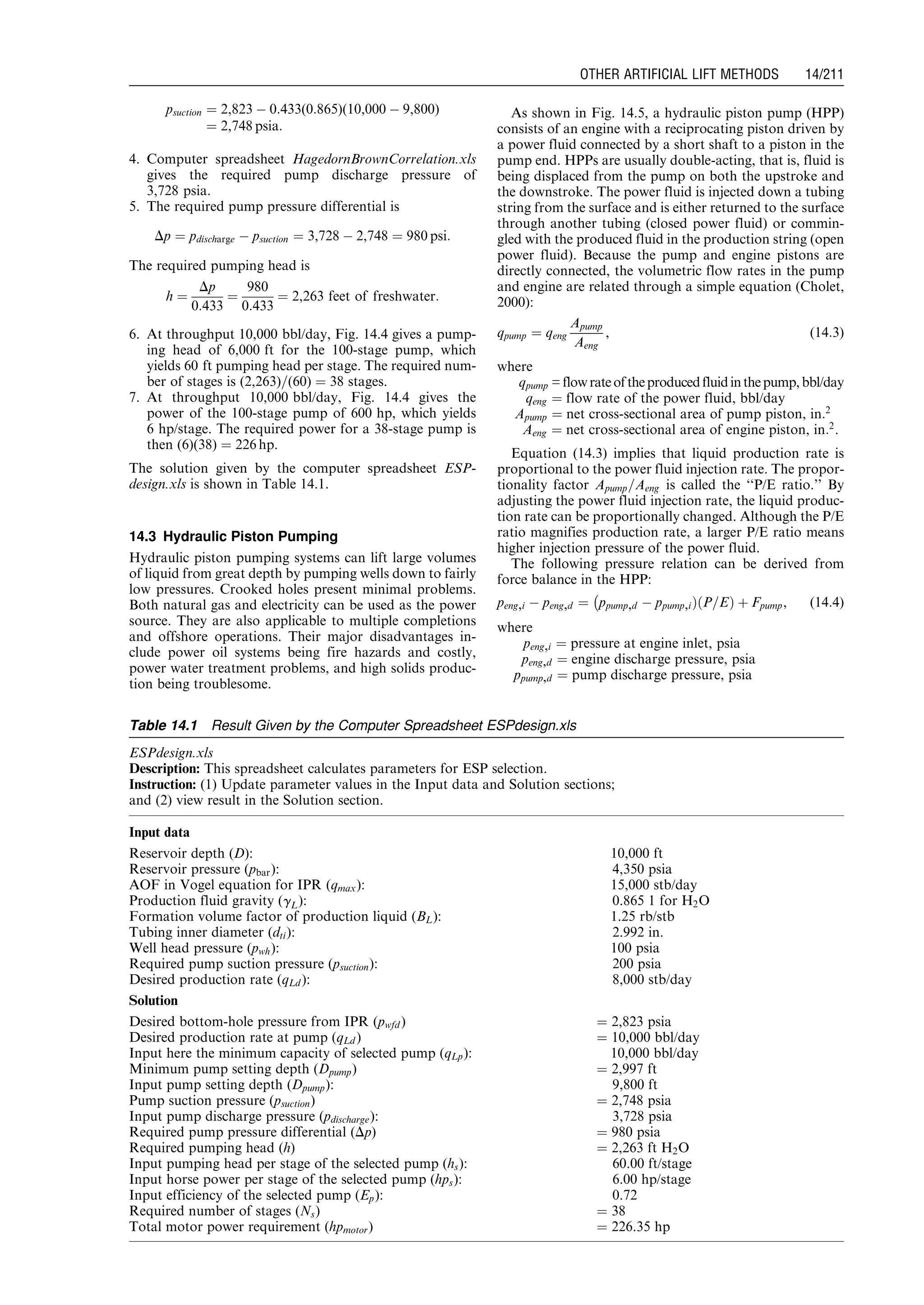 psuction ¼ 2,823 À 0:433(0:865)(10,000 À 9,800)
¼ 2,748 psia:
4. Computer spreadsheet HagedornBrownCorrelation.xls
gives the required pump discharge pressure of
3,728 psia.
5. The required pump pressure differential is
Dp ¼ pdischarge À psuction ¼ 3,728 À 2,748 ¼ 980 psi:
The required pumping head is
h ¼
Dp
0:433
¼
980
0:433
¼ 2,263 feet of freshwater:
6. At throughput 10,000 bbl/day, Fig. 14.4 gives a pump-
ing head of 6,000 ft for the 100-stage pump, which
yields 60 ft pumping head per stage. The required num-
ber of stages is (2,263)=(60) ¼ 38 stages.
7. At throughput 10,000 bbl/day, Fig. 14.4 gives the
power of the 100-stage pump of 600 hp, which yields
6 hp/stage. The required power for a 38-stage pump is
then (6)(38) ¼ 226 hp.
The solution given by the computer spreadsheet ESP-
design.xls is shown in Table 14.1.
14.3 Hydraulic Piston Pumping
Hydraulic piston pumping systems can lift large volumes
of liquid from great depth by pumping wells down to fairly
low pressures. Crooked holes present minimal problems.
Both natural gas and electricity can be used as the power
source. They are also applicable to multiple completions
and offshore operations. Their major disadvantages in-
clude power oil systems being fire hazards and costly,
power water treatment problems, and high solids produc-
tion being troublesome.
As shown in Fig. 14.5, a hydraulic piston pump (HPP)
consists of an engine with a reciprocating piston driven by
a power fluid connected by a short shaft to a piston in the
pump end. HPPs are usually double-acting, that is, fluid is
being displaced from the pump on both the upstroke and
the downstroke. The power fluid is injected down a tubing
string from the surface and is either returned to the surface
through another tubing (closed power fluid) or commin-
gled with the produced fluid in the production string (open
power fluid). Because the pump and engine pistons are
directly connected, the volumetric flow rates in the pump
and engine are related through a simple equation (Cholet,
2000):
qpump ¼ qeng
Apump
Aeng
, (14:3)
where
qpump =flowrateoftheproducedfluidinthepump,bbl/day
qeng ¼ flow rate of the power fluid, bbl/day
Apump ¼ net cross-sectional area of pump piston, in:2
Aeng ¼ net cross-sectional area of engine piston, in:2
.
Equation (14.3) implies that liquid production rate is
proportional to the power fluid injection rate. The propor-
tionality factor Apump=Aeng is called the ‘‘P/E ratio.’’ By
adjusting the power fluid injection rate, the liquid produc-
tion rate can be proportionally changed. Although the P/E
ratio magnifies production rate, a larger P/E ratio means
higher injection pressure of the power fluid.
The following pressure relation can be derived from
force balance in the HPP:
peng,i À peng,d ¼ ppump,d À ppump,iÞ P=Eð Þ þ Fpump,
À
(14:4)
where
peng,i ¼ pressure at engine inlet, psia
peng,d ¼ engine discharge pressure, psia
ppump,d ¼ pump discharge pressure, psia
Table 14.1 Result Given by the Computer Spreadsheet ESPdesign.xls
ESPdesign.xls
Description: This spreadsheet calculates parameters for ESP selection.
Instruction: (1) Update parameter values in the Input data and Solution sections;
and (2) view result in the Solution section.
Input data
Reservoir depth (D): 10,000 ft
Reservoir pressure (pbar): 4,350 psia
AOF in Vogel equation for IPR (qmax): 15,000 stb/day
Production fluid gravity (gL): 0.865 1 for H2O
Formation volume factor of production liquid (BL): 1.25 rb/stb
Tubing inner diameter (dti): 2.992 in.
Well head pressure (pwh): 100 psia
Required pump suction pressure (psuction): 200 psia
Desired production rate (qLd ): 8,000 stb/day
Solution
Desired bottom-hole pressure from IPR (pwfd ) ¼ 2,823 psia
Desired production rate at pump (qLd ) ¼ 10,000 bbl/day
Input here the minimum capacity of selected pump (qLp): 10,000 bbl/day
Minimum pump setting depth (Dpump) ¼ 2,997 ft
Input pump setting depth (Dpump): 9,800 ft
Pump suction pressure (psuction) ¼ 2,748 psia
Input pump discharge pressure (pdischarge): 3,728 psia
Required pump pressure differential (Dp) ¼ 980 psia
Required pumping head (h) ¼ 2,263 ft H2O
Input pumping head per stage of the selected pump (hs): 60.00 ft/stage
Input horse power per stage of the selected pump (hps): 6.00 hp/stage
Input efficiency of the selected pump (Ep): 0.72
Required number of stages (Ns) ¼ 38
Total motor power requirement (hpmotor) ¼ 226.35 hp
Guo, Boyun / Computer Assited Petroleum Production Engg 0750682701_chap14 Final Proof page 211 3.1.2007 9:10pm Compositor Name: SJoearun
OTHER ARTIFICIAL LIFT METHODS 14/211
 