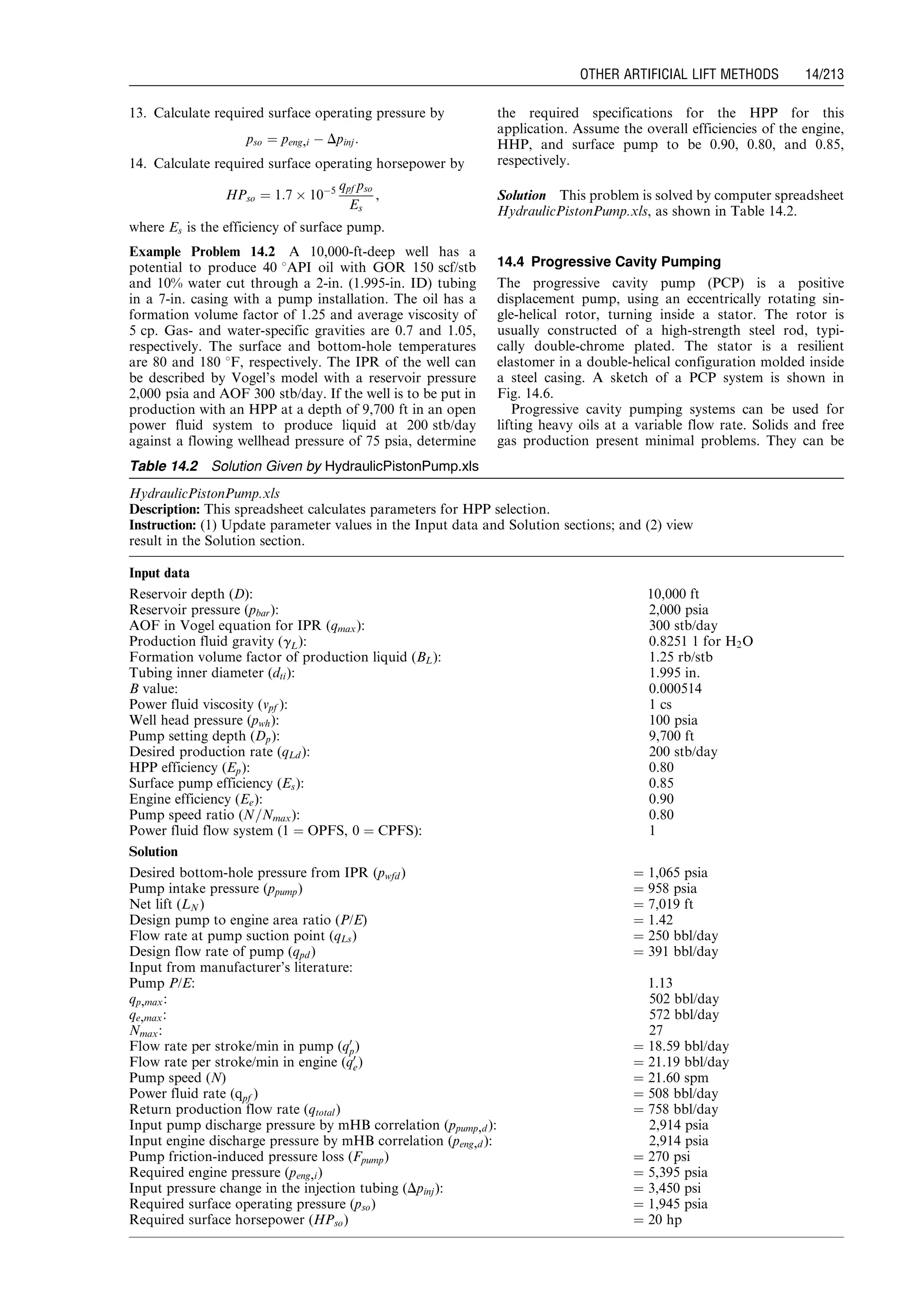 13. Calculate required surface operating pressure by
pso ¼ peng,i À Dpinj:
14. Calculate required surface operating horsepower by
HPso ¼ 1:7 Â 10À5 qpf pso
Es
,
where Es is the efficiency of surface pump.
Example Problem 14.2 A 10,000-ft-deep well has a
potential to produce 40 8API oil with GOR 150 scf/stb
and 10% water cut through a 2-in. (1.995-in. ID) tubing
in a 7-in. casing with a pump installation. The oil has a
formation volume factor of 1.25 and average viscosity of
5 cp. Gas- and water-specific gravities are 0.7 and 1.05,
respectively. The surface and bottom-hole temperatures
are 80 and 180 8F, respectively. The IPR of the well can
be described by Vogel’s model with a reservoir pressure
2,000 psia and AOF 300 stb/day. If the well is to be put in
production with an HPP at a depth of 9,700 ft in an open
power fluid system to produce liquid at 200 stb/day
against a flowing wellhead pressure of 75 psia, determine
the required specifications for the HPP for this
application. Assume the overall efficiencies of the engine,
HHP, and surface pump to be 0.90, 0.80, and 0.85,
respectively.
Solution This problem is solved by computer spreadsheet
HydraulicPistonPump.xls, as shown in Table 14.2.
14.4 Progressive Cavity Pumping
The progressive cavity pump (PCP) is a positive
displacement pump, using an eccentrically rotating sin-
gle-helical rotor, turning inside a stator. The rotor is
usually constructed of a high-strength steel rod, typi-
cally double-chrome plated. The stator is a resilient
elastomer in a double-helical configuration molded inside
a steel casing. A sketch of a PCP system is shown in
Fig. 14.6.
Progressive cavity pumping systems can be used for
lifting heavy oils at a variable flow rate. Solids and free
gas production present minimal problems. They can be
Table 14.2 Solution Given by HydraulicPistonPump.xls
HydraulicPistonPump.xls
Description: This spreadsheet calculates parameters for HPP selection.
Instruction: (1) Update parameter values in the Input data and Solution sections; and (2) view
result in the Solution section.
Input data
Reservoir depth (D): 10,000 ft
Reservoir pressure (pbar): 2,000 psia
AOF in Vogel equation for IPR (qmax): 300 stb/day
Production fluid gravity (gL): 0.8251 1 for H2O
Formation volume factor of production liquid (BL): 1.25 rb/stb
Tubing inner diameter (dti): 1.995 in.
B value: 0.000514
Power fluid viscosity (vpf ): 1 cs
Well head pressure (pwh): 100 psia
Pump setting depth (Dp): 9,700 ft
Desired production rate (qLd ): 200 stb/day
HPP efficiency (Ep): 0.80
Surface pump efficiency (Es): 0.85
Engine efficiency (Ee): 0.90
Pump speed ratio (N=Nmax): 0.80
Power fluid flow system (1 ¼ OPFS, 0 ¼ CPFS): 1
Solution
Desired bottom-hole pressure from IPR (pwfd ) ¼ 1,065 psia
Pump intake pressure (ppump) ¼ 958 psia
Net lift (LN ) ¼ 7,019 ft
Design pump to engine area ratio (P/E) ¼ 1.42
Flow rate at pump suction point (qLs) ¼ 250 bbl/day
Design flow rate of pump (qpd ) ¼ 391 bbl/day
Input from manufacturer’s literature:
Pump P/E: 1.13
qp,max: 502 bbl/day
qe,max: 572 bbl/day
Nmax: 27
Flow rate per stroke/min in pump (q0
p) ¼ 18.59 bbl/day
Flow rate per stroke/min in engine (q0
e) ¼ 21.19 bbl/day
Pump speed (N) ¼ 21.60 spm
Power fluid rate (qpf ) ¼ 508 bbl/day
Return production flow rate (qtotal) ¼ 758 bbl/day
Input pump discharge pressure by mHB correlation (ppump,d ): 2,914 psia
Input engine discharge pressure by mHB correlation (peng,d ): 2,914 psia
Pump friction-induced pressure loss (Fpump) ¼ 270 psi
Required engine pressure (peng,i) ¼ 5,395 psia
Input pressure change in the injection tubing (Dpinj): ¼ 3,450 psi
Required surface operating pressure (pso) ¼ 1,945 psia
Required surface horsepower (HPso) ¼ 20 hp
Guo, Boyun / Computer Assited Petroleum Production Engg 0750682701_chap14 Final Proof page 213 3.1.2007 9:10pm Compositor Name: SJoearun
OTHER ARTIFICIAL LIFT METHODS 14/213
 