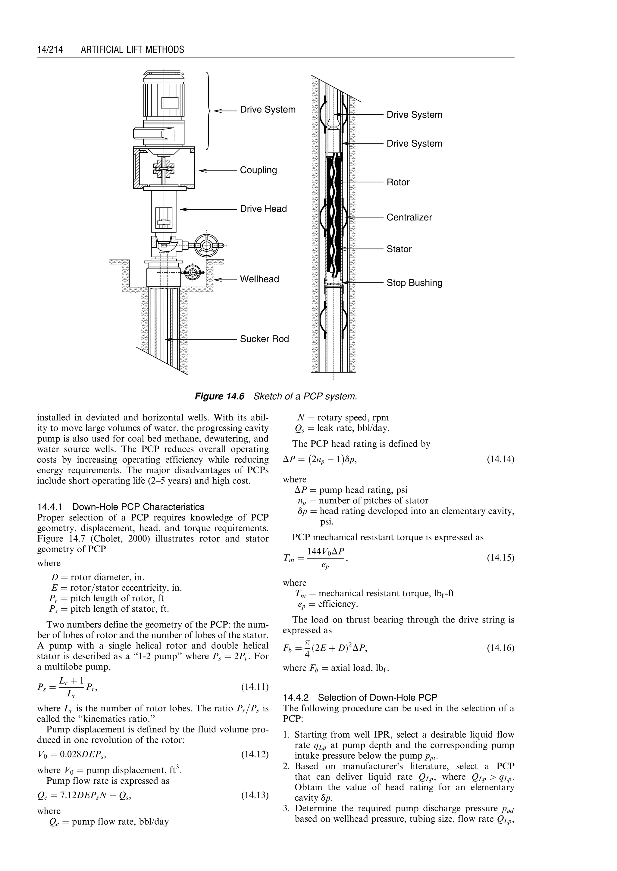 installed in deviated and horizontal wells. With its abil-
ity to move large volumes of water, the progressing cavity
pump is also used for coal bed methane, dewatering, and
water source wells. The PCP reduces overall operating
costs by increasing operating efficiency while reducing
energy requirements. The major disadvantages of PCPs
include short operating life (2–5 years) and high cost.
14.4.1 Down-Hole PCP Characteristics
Proper selection of a PCP requires knowledge of PCP
geometry, displacement, head, and torque requirements.
Figure 14.7 (Cholet, 2000) illustrates rotor and stator
geometry of PCP
where
D ¼ rotor diameter, in.
E ¼ rotor=stator eccentricity, in.
Pr ¼ pitch length of rotor, ft
Ps ¼ pitch length of stator, ft.
Two numbers define the geometry of the PCP: the num-
ber of lobes of rotor and the number of lobes of the stator.
A pump with a single helical rotor and double helical
stator is described as a ‘‘1-2 pump’’ where Ps ¼ 2Pr. For
a multilobe pump,
Ps ¼
Lr þ 1
Lr
Pr, (14:11)
where Lr is the number of rotor lobes. The ratio Pr=Ps is
called the ‘‘kinematics ratio.’’
Pump displacement is defined by the fluid volume pro-
duced in one revolution of the rotor:
V0 ¼ 0:028DEPs, (14:12)
where V0 ¼ pump displacement, ft3
.
Pump flow rate is expressed as
Qc ¼ 7:12DEPsN À Qs, (14:13)
where
Qc ¼ pump flow rate, bbl/day
N ¼ rotary speed, rpm
Qs ¼ leak rate, bbl/day.
The PCP head rating is defined by
DP ¼ 2np À 1
À Á
dp, (14:14)
where
DP ¼ pump head rating, psi
np ¼ number of pitches of stator
dp ¼ head rating developed into an elementary cavity,
psi.
PCP mechanical resistant torque is expressed as
Tm ¼
144V0DP
ep
, (14:15)
where
Tm ¼ mechanical resistant torque, lbf -ft
ep ¼ efficiency.
The load on thrust bearing through the drive string is
expressed as
Fb ¼

4
2E þ Dð Þ2
DP, (14:16)
where Fb ¼ axial load, lbf .
14.4.2 Selection of Down-Hole PCP
The following procedure can be used in the selection of a
PCP:
1. Starting from well IPR, select a desirable liquid flow
rate qLp at pump depth and the corresponding pump
intake pressure below the pump ppi.
2. Based on manufacturer’s literature, select a PCP
that can deliver liquid rate QLp, where QLp  qLp.
Obtain the value of head rating for an elementary
cavity dp.
3. Determine the required pump discharge pressure ppd
based on wellhead pressure, tubing size, flow rate QLp,
Drive System
Coupling
Drive Head
Wellhead
Sucker Rod
Drive System
Drive System
Rotor
Stator
Centralizer
Stop Bushing
Figure 14.6 Sketch of a PCP system.
Guo, Boyun / Computer Assited Petroleum Production Engg 0750682701_chap14 Final Proof page 214 3.1.2007 9:10pm Compositor Name: SJoearun
14/214 ARTIFICIAL LIFT METHODS
 