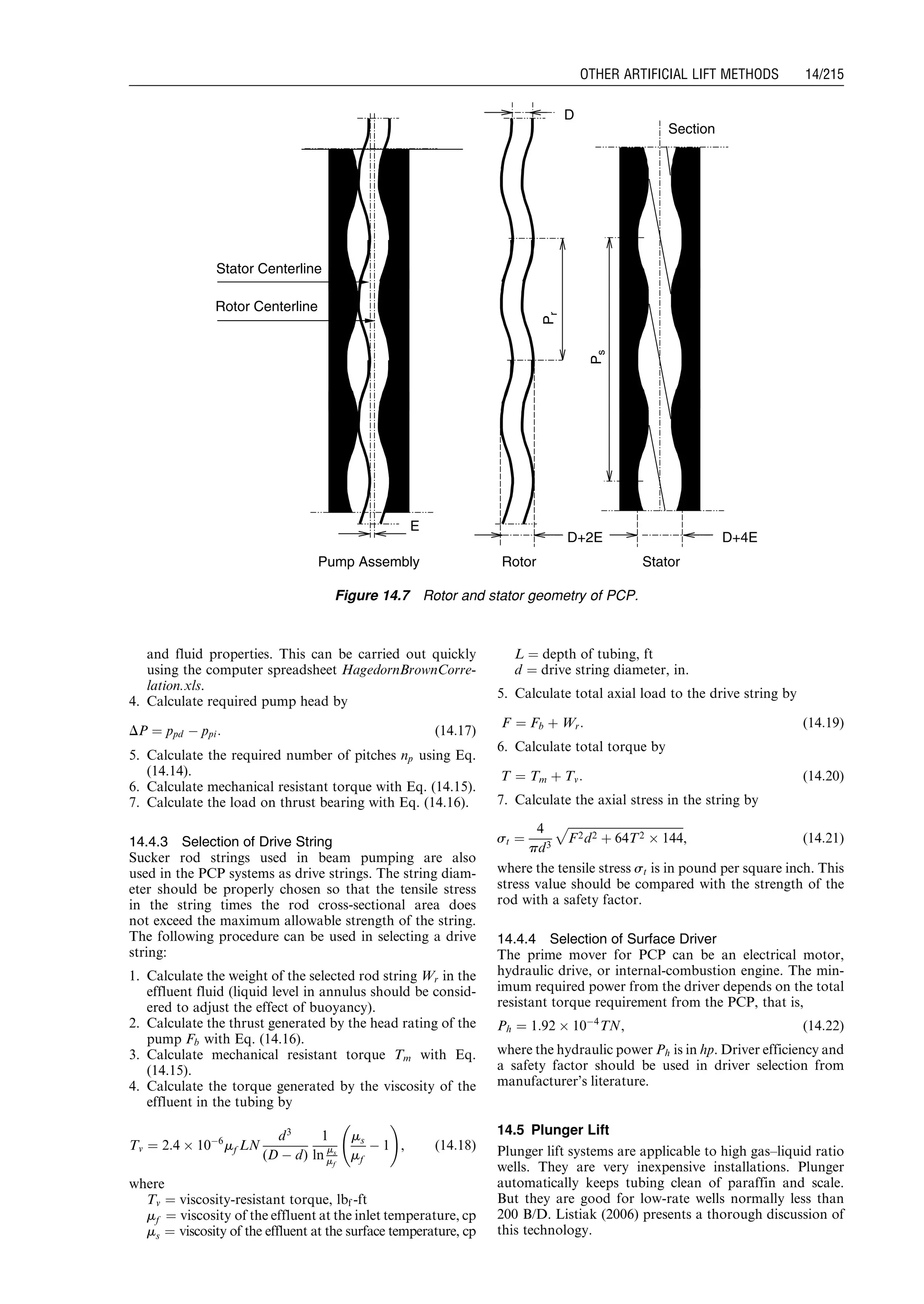 and fluid properties. This can be carried out quickly
using the computer spreadsheet HagedornBrownCorre-
lation.xls.
4. Calculate required pump head by
DP ¼ ppd À ppi: (14:17)
5. Calculate the required number of pitches np using Eq.
(14.14).
6. Calculate mechanical resistant torque with Eq. (14.15).
7. Calculate the load on thrust bearing with Eq. (14.16).
14.4.3 Selection of Drive String
Sucker rod strings used in beam pumping are also
used in the PCP systems as drive strings. The string diam-
eter should be properly chosen so that the tensile stress
in the string times the rod cross-sectional area does
not exceed the maximum allowable strength of the string.
The following procedure can be used in selecting a drive
string:
1. Calculate the weight of the selected rod string Wr in the
effluent fluid (liquid level in annulus should be consid-
ered to adjust the effect of buoyancy).
2. Calculate the thrust generated by the head rating of the
pump Fb with Eq. (14.16).
3. Calculate mechanical resistant torque Tm with Eq.
(14.15).
4. Calculate the torque generated by the viscosity of the
effluent in the tubing by
Tv ¼ 2:4 Â 10À6
mf LN
d3
(D À d)
1
ln ms
mf
ms
mf
À 1
!
, (14:18)
where
Tv ¼ viscosity-resistant torque, lbf -ft
mf ¼ viscosity of the effluent at the inlet temperature, cp
ms ¼ viscosity of the effluent at the surface temperature, cp
L ¼ depth of tubing, ft
d ¼ drive string diameter, in.
5. Calculate total axial load to the drive string by
F ¼ Fb þ Wr: (14:19)
6. Calculate total torque by
T ¼ Tm þ Tv: (14:20)
7. Calculate the axial stress in the string by
st ¼
4
pd3
ﬃﬃﬃﬃﬃﬃﬃﬃﬃﬃﬃﬃﬃﬃﬃﬃﬃﬃﬃﬃﬃﬃﬃﬃﬃﬃﬃﬃﬃﬃﬃﬃﬃﬃﬃﬃﬃﬃﬃﬃ
F2d2 þ 64T2 Â 144
p
, (14:21)
where the tensile stress st is in pound per square inch. This
stress value should be compared with the strength of the
rod with a safety factor.
14.4.4 Selection of Surface Driver
The prime mover for PCP can be an electrical motor,
hydraulic drive, or internal-combustion engine. The min-
imum required power from the driver depends on the total
resistant torque requirement from the PCP, that is,
Ph ¼ 1:92 Â 10À4
TN, (14:22)
where the hydraulic power Ph is in hp. Driver efficiency and
a safety factor should be used in driver selection from
manufacturer’s literature.
14.5 Plunger Lift
Plunger lift systems are applicable to high gas–liquid ratio
wells. They are very inexpensive installations. Plunger
automatically keeps tubing clean of paraffin and scale.
But they are good for low-rate wells normally less than
200 B/D. Listiak (2006) presents a thorough discussion of
this technology.
E
Section
D
D+2E D+4E
Pr
Ps
Stator Centerline
Rotor Centerline
Pump Assembly Rotor Stator
Figure 14.7 Rotor and stator geometry of PCP.
Guo, Boyun / Computer Assited Petroleum Production Engg 0750682701_chap14 Final Proof page 215 3.1.2007 9:10pm Compositor Name: SJoearun
OTHER ARTIFICIAL LIFT METHODS 14/215
 