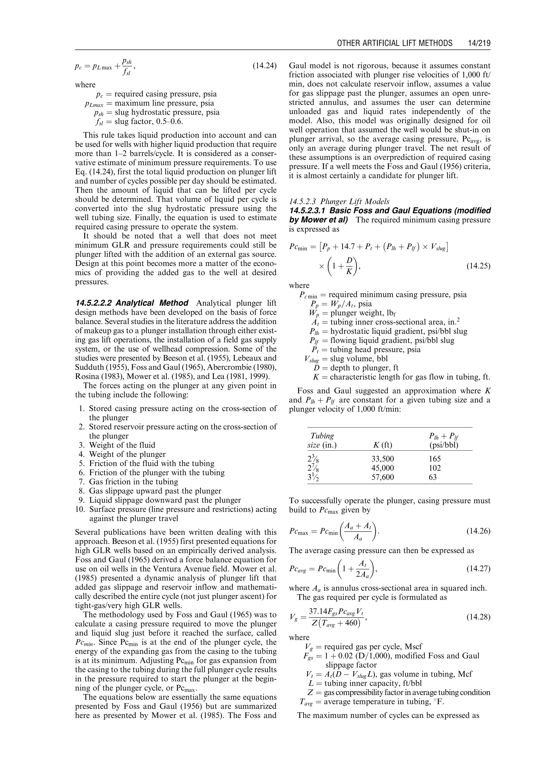 pc ¼ pL max þ
psh
fsl
, (14:24)
where
pc ¼ required casing pressure, psia
pLmax ¼ maximum line pressure, psia
psh ¼ slug hydrostatic pressure, psia
fsl ¼ slug factor, 0.5–0.6.
This rule takes liquid production into account and can
be used for wells with higher liquid production that require
more than 1–2 barrels/cycle. It is considered as a conser-
vative estimate of minimum pressure requirements. To use
Eq. (14.24), first the total liquid production on plunger lift
and number of cycles possible per day should be estimated.
Then the amount of liquid that can be lifted per cycle
should be determined. That volume of liquid per cycle is
converted into the slug hydrostatic pressure using the
well tubing size. Finally, the equation is used to estimate
required casing pressure to operate the system.
It should be noted that a well that does not meet
minimum GLR and pressure requirements could still be
plunger lifted with the addition of an external gas source.
Design at this point becomes more a matter of the econo-
mics of providing the added gas to the well at desired
pressures.
14.5.2.2.2 Analytical Method Analytical plunger lift
design methods have been developed on the basis of force
balance. Several studies in the literature address the addition
of makeup gas to a plunger installation through either exist-
ing gas lift operations, the installation of a field gas supply
system, or the use of wellhead compression. Some of the
studies were presented by Beeson et al. (1955), Lebeaux and
Sudduth (1955), Foss and Gaul (1965), Abercrombie (1980),
Rosina (1983), Mower et al. (1985), and Lea (1981, 1999).
The forces acting on the plunger at any given point in
the tubing include the following:
1. Stored casing pressure acting on the cross-section of
the plunger
2. Stored reservoir pressure acting on the cross-section of
the plunger
3. Weight of the fluid
4. Weight of the plunger
5. Friction of the fluid with the tubing
6. Friction of the plunger with the tubing
7. Gas friction in the tubing
8. Gas slippage upward past the plunger
9. Liquid slippage downward past the plunger
10. Surface pressure (line pressure and restrictions) acting
against the plunger travel
Several publications have been written dealing with this
approach. Beeson et al. (1955) first presented equations for
high GLR wells based on an empirically derived analysis.
Foss and Gaul (1965) derived a force balance equation for
use on oil wells in the Ventura Avenue field. Mower et al.
(1985) presented a dynamic analysis of plunger lift that
added gas slippage and reservoir inflow and mathemati-
cally described the entire cycle (not just plunger ascent) for
tight-gas/very high GLR wells.
The methodology used by Foss and Gaul (1965) was to
calculate a casing pressure required to move the plunger
and liquid slug just before it reached the surface, called
Pcmin. Since Pcmin is at the end of the plunger cycle, the
energy of the expanding gas from the casing to the tubing
is at its minimum. Adjusting Pcmin for gas expansion from
the casing to the tubing during the full plunger cycle results
in the pressure required to start the plunger at the begin-
ning of the plunger cycle, or Pcmax.
The equations below are essentially the same equations
presented by Foss and Gaul (1956) but are summarized
here as presented by Mower et al. (1985). The Foss and
Gaul model is not rigorous, because it assumes constant
friction associated with plunger rise velocities of 1,000 ft/
min, does not calculate reservoir inflow, assumes a value
for gas slippage past the plunger, assumes an open unre-
stricted annulus, and assumes the user can determine
unloaded gas and liquid rates independently of the
model. Also, this model was originally designed for oil
well operation that assumed the well would be shut-in on
plunger arrival, so the average casing pressure, Pcavg, is
only an average during plunger travel. The net result of
these assumptions is an overprediction of required casing
pressure. If a well meets the Foss and Gaul (1956) criteria,
it is almost certainly a candidate for plunger lift.
14.5.2.3 Plunger Lift Models
14.5.2.3.1 Basic Foss and Gaul Equations (modified
by Mower et al) The required minimum casing pressure
is expressed as
Pcmin ¼ Pp þ 14:7 þ Pt þ Plh þ Plf
À Á
Â Vslug
Â Ã
Â 1 þ
D
K
 
, (14:25)
where
Pc min ¼ required minimum casing pressure, psia
Pp ¼ Wp=At, psia
Wp ¼ plunger weight, lbf
At ¼ tubing inner cross-sectional area, in:2
Plh ¼ hydrostatic liquid gradient, psi/bbl slug
Plf ¼ flowing liquid gradient, psi/bbl slug
Pt ¼ tubing head pressure, psia
Vslug ¼ slug volume, bbl
D ¼ depth to plunger, ft
K ¼ characteristic length for gas flow in tubing, ft.
Foss and Gaul suggested an approximation where K
and Plh þ Plf are constant for a given tubing size and a
plunger velocity of 1,000 ft/min:
To successfully operate the plunger, casing pressure must
build to Pcmax given by
Pcmax ¼ Pcmin
Aa þ At
Aa
 
: (14:26)
The average casing pressure can then be expressed as
Pcavg ¼ Pcmin 1 þ
At
2Aa
 
, (14:27)
where Aa is annulus cross-sectional area in squared inch.
The gas required per cycle is formulated as
Vg ¼
37:14FgsPcavgVt
Z Tavg þ 460
À Á , (14:28)
where
Vg ¼ required gas per cycle, Mscf
Fgs ¼ 1 þ 0:02 (D=1,000), modified Foss and Gaul
slippage factor
Vt ¼ At(D À VslugL), gas volume in tubing, Mcf
L ¼ tubing inner capacity, ft/bbl
Z ¼ gascompressibilityfactorinaveragetubingcondition
Tavg ¼ average temperature in tubing, 8F.
The maximum number of cycles can be expressed as
Tubing
size (in.) K (ft)
Plh þ Plf
(psi/bbl)
23
⁄8 33,500 165
27
⁄8 45,000 102
31
⁄2 57,600 63
Guo, Boyun / Computer Assited Petroleum Production Engg 0750682701_chap14 Final Proof page 219 3.1.2007 9:10pm Compositor Name: SJoearun
OTHER ARTIFICIAL LIFT METHODS 14/219
 