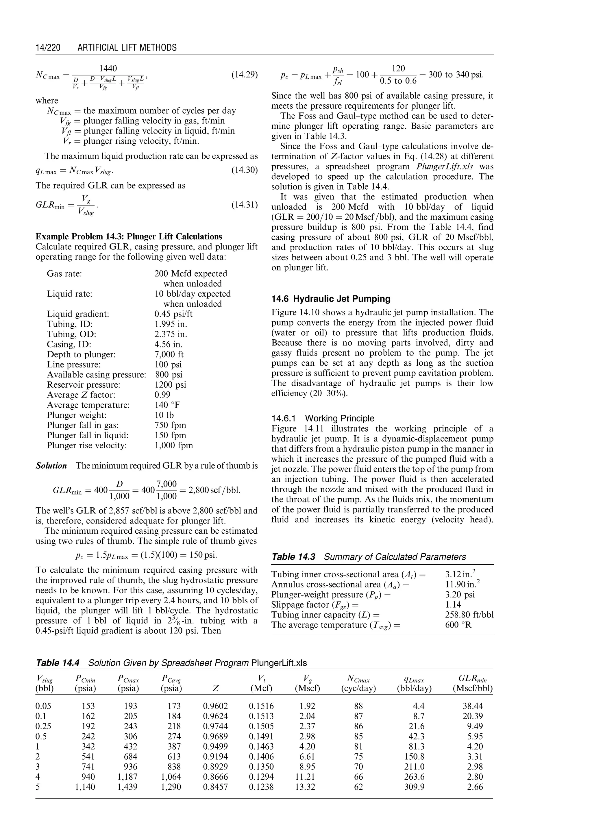 NC max ¼
1440
D
Vr
þ
DÀVslugL
Vfg
þ
VslugL
Vfl
, (14:29)
where
NC max ¼ the maximum number of cycles per day
Vfg ¼ plunger falling velocity in gas, ft/min
Vfl ¼ plunger falling velocity in liquid, ft/min
Vr ¼ plunger rising velocity, ft/min.
The maximum liquid production rate can be expressed as
qL max ¼ NC maxVslug: (14:30)
The required GLR can be expressed as
GLRmin ¼
Vg
Vslug
: (14:31)
Example Problem 14.3: Plunger Lift Calculations
Calculate required GLR, casing pressure, and plunger lift
operating range for the following given well data:
Gas rate: 200 Mcfd expected
when unloaded
Liquid rate: 10 bbl/day expected
when unloaded
Liquid gradient: 0.45 psi/ft
Tubing, ID: 1.995 in.
Tubing, OD: 2.375 in.
Casing, ID: 4.56 in.
Depth to plunger: 7,000 ft
Line pressure: 100 psi
Available casing pressure: 800 psi
Reservoir pressure: 1200 psi
Average Z factor: 0.99
Average temperature: 140 8F
Plunger weight: 10 lb
Plunger fall in gas: 750 fpm
Plunger fall in liquid: 150 fpm
Plunger rise velocity: 1,000 fpm
Solution The minimum required GLR bya rule of thumb is
GLRmin ¼ 400
D
1,000
¼ 400
7,000
1,000
¼ 2,800 scf=bbl:
The well’s GLR of 2,857 scf/bbl is above 2,800 scf/bbl and
is, therefore, considered adequate for plunger lift.
The minimum required casing pressure can be estimated
using two rules of thumb. The simple rule of thumb gives
pc ¼ 1:5pL max ¼ (1:5)(100) ¼ 150 psi:
To calculate the minimum required casing pressure with
the improved rule of thumb, the slug hydrostatic pressure
needs to be known. For this case, assuming 10 cycles/day,
equivalent to a plunger trip every 2.4 hours, and 10 bbls of
liquid, the plunger will lift 1 bbl/cycle. The hydrostatic
pressure of 1 bbl of liquid in 23
⁄8 -in. tubing with a
0.45-psi/ft liquid gradient is about 120 psi. Then
pc ¼ pL max þ
psh
fsl
¼ 100 þ
120
0:5 to 0:6
¼ 300 to 340 psi:
Since the well has 800 psi of available casing pressure, it
meets the pressure requirements for plunger lift.
The Foss and Gaul–type method can be used to deter-
mine plunger lift operating range. Basic parameters are
given in Table 14.3.
Since the Foss and Gaul–type calculations involve de-
termination of Z-factor values in Eq. (14.28) at different
pressures, a spreadsheet program PlungerLift.xls was
developed to speed up the calculation procedure. The
solution is given in Table 14.4.
It was given that the estimated production when
unloaded is 200 Mcfd with 10 bbl/day of liquid
(GLR ¼ 200=10 ¼ 20 Mscf=bbl), and the maximum casing
pressure buildup is 800 psi. From the Table 14.4, find
casing pressure of about 800 psi, GLR of 20 Mscf/bbl,
and production rates of 10 bbl/day. This occurs at slug
sizes between about 0.25 and 3 bbl. The well will operate
on plunger lift.
14.6 Hydraulic Jet Pumping
Figure 14.10 shows a hydraulic jet pump installation. The
pump converts the energy from the injected power fluid
(water or oil) to pressure that lifts production fluids.
Because there is no moving parts involved, dirty and
gassy fluids present no problem to the pump. The jet
pumps can be set at any depth as long as the suction
pressure is sufficient to prevent pump cavitation problem.
The disadvantage of hydraulic jet pumps is their low
efficiency (20–30%).
14.6.1 Working Principle
Figure 14.11 illustrates the working principle of a
hydraulic jet pump. It is a dynamic-displacement pump
that differs from a hydraulic piston pump in the manner in
which it increases the pressure of the pumped fluid with a
jet nozzle. The power fluid enters the top of the pump from
an injection tubing. The power fluid is then accelerated
through the nozzle and mixed with the produced fluid in
the throat of the pump. As the fluids mix, the momentum
of the power fluid is partially transferred to the produced
fluid and increases its kinetic energy (velocity head).
Table 14.3 Summary of Calculated Parameters
Tubing inner cross-sectional area (At) ¼ 3:12 in:2
Annulus cross-sectional area (Aa) ¼ 11:90 in:2
Plunger-weight pressure (Pp) ¼ 3.20 psi
Slippage factor (Fgs) ¼ 1.14
Tubing inner capacity (L) ¼ 258.80 ft/bbl
The average temperature (Tavg) ¼ 600 8R
Table 14.4 Solution Given by Spreadsheet Program PlungerLift.xls
Vslug
(bbl)
PCmin
(psia)
PCmax
(psia)
PCavg
(psia) Z
Vt
(Mcf)
Vg
(Mscf)
NCmax
(cyc/day)
qLmax
(bbl/day)
GLRmin
(Mscf/bbl)
0.05 153 193 173 0.9602 0.1516 1.92 88 4.4 38.44
0.1 162 205 184 0.9624 0.1513 2.04 87 8.7 20.39
0.25 192 243 218 0.9744 0.1505 2.37 86 21.6 9.49
0.5 242 306 274 0.9689 0.1491 2.98 85 42.3 5.95
1 342 432 387 0.9499 0.1463 4.20 81 81.3 4.20
2 541 684 613 0.9194 0.1406 6.61 75 150.8 3.31
3 741 936 838 0.8929 0.1350 8.95 70 211.0 2.98
4 940 1,187 1,064 0.8666 0.1294 11.21 66 263.6 2.80
5 1,140 1,439 1,290 0.8457 0.1238 13.32 62 309.9 2.66
Guo, Boyun / Computer Assited Petroleum Production Engg 0750682701_chap14 Final Proof page 220 3.1.2007 9:10pm Compositor Name: SJoearun
14/220 ARTIFICIAL LIFT METHODS
 
