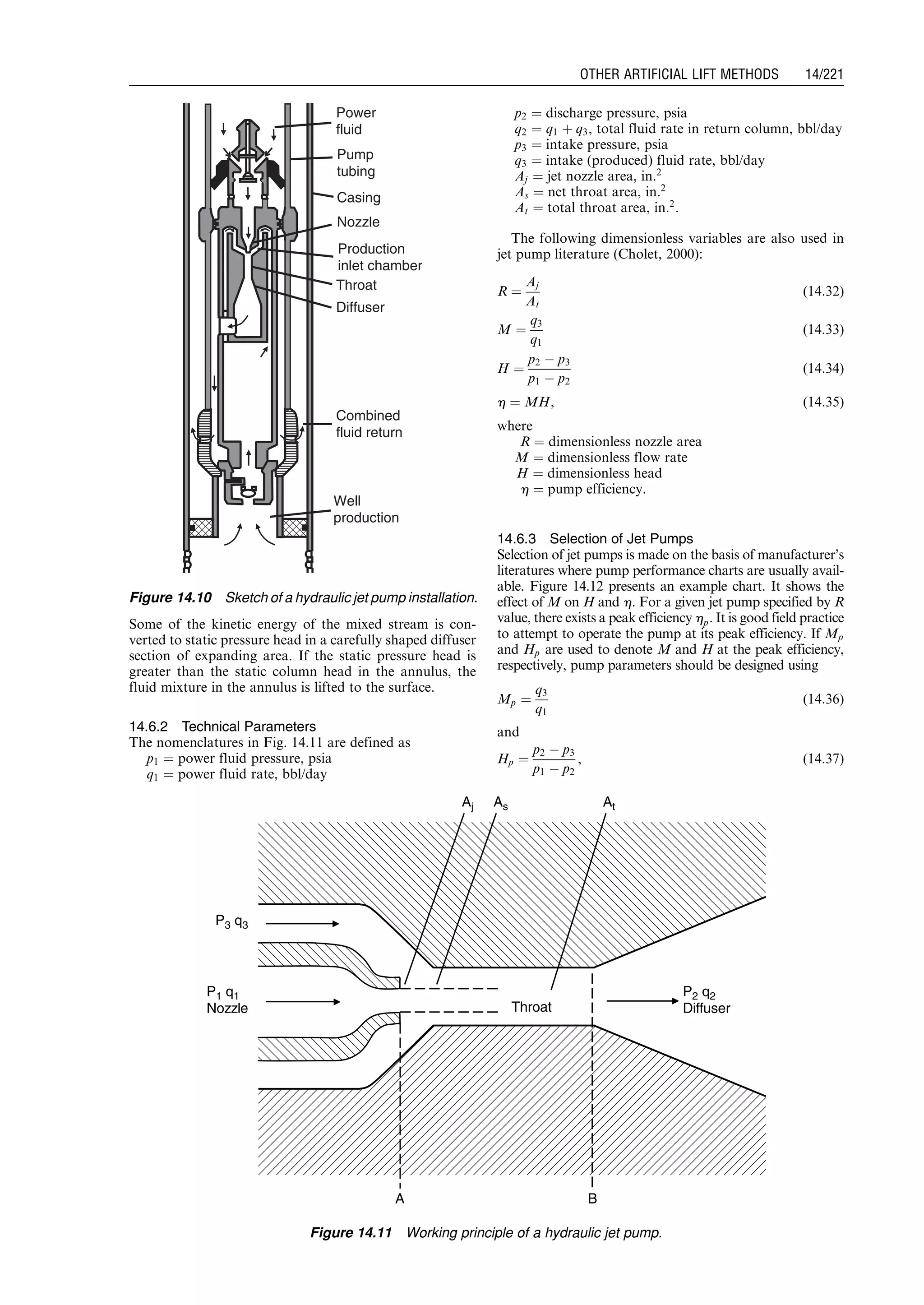 Some of the kinetic energy of the mixed stream is con-
verted to static pressure head in a carefully shaped diffuser
section of expanding area. If the static pressure head is
greater than the static column head in the annulus, the
fluid mixture in the annulus is lifted to the surface.
14.6.2 Technical Parameters
The nomenclatures in Fig. 14.11 are defined as
p1 ¼ power fluid pressure, psia
q1 ¼ power fluid rate, bbl/day
p2 ¼ discharge pressure, psia
q2 ¼ q1 þ q3, total fluid rate in return column, bbl/day
p3 ¼ intake pressure, psia
q3 ¼ intake (produced) fluid rate, bbl/day
Aj ¼ jet nozzle area, in.2
As ¼ net throat area, in.2
At ¼ total throat area, in.2
.
The following dimensionless variables are also used in
jet pump literature (Cholet, 2000):
R ¼
Aj
At
(14:32)
M ¼
q3
q1
(14:33)
H ¼
p2 À p3
p1 À p2
(14:34)
h ¼ MH, (14:35)
where
R ¼ dimensionless nozzle area
M ¼ dimensionless flow rate
H ¼ dimensionless head
h ¼ pump efficiency.
14.6.3 Selection of Jet Pumps
Selection of jet pumps is made on the basis of manufacturer’s
literatures where pump performance charts are usually avail-
able. Figure 14.12 presents an example chart. It shows the
effect of M on H and h. For a given jet pump specified by R
value, there exists a peak efficiency hp. It is good field practice
to attempt to operate the pump at its peak efficiency. If Mp
and Hp are used to denote M and H at the peak efficiency,
respectively, pump parameters should be designed using
Mp ¼
q3
q1
(14:36)
and
Hp ¼
p2 À p3
p1 À p2
, (14:37)
Production
inlet chamber
Pump
tubing
Casing
Nozzle
Power
fluid
Throat
Diffuser
Combined
fluid return
Well
production
Figure 14.10 Sketch of a hydraulic jet pump installation.
P1 q1
Nozzle
P3 q3
P2 q2
Diffuser
A B
Aj As At
Throat
Figure 14.11 Working principle of a hydraulic jet pump.
Guo, Boyun / Computer Assited Petroleum Production Engg 0750682701_chap14 Final Proof page 221 3.1.2007 9:10pm Compositor Name: SJoearun
OTHER ARTIFICIAL LIFT METHODS 14/221
 