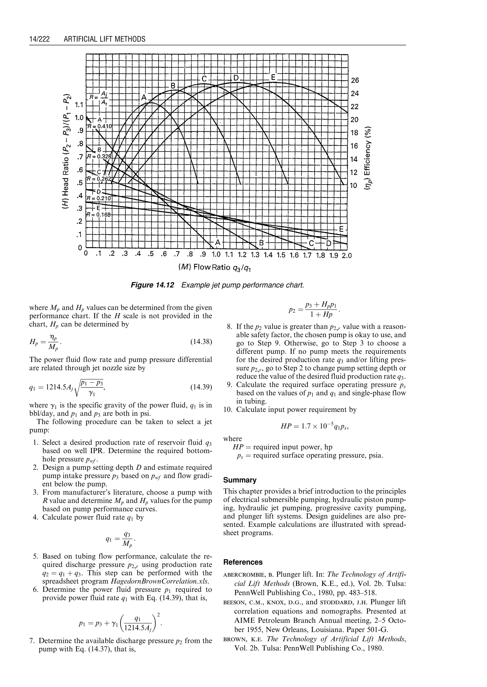 where Mp and Hp values can be determined from the given
performance chart. If the H scale is not provided in the
chart, Hp can be determined by
Hp ¼
hp
Mp
: (14:38)
The power fluid flow rate and pump pressure differential
are related through jet nozzle size by
q1 ¼ 1214:5Aj
ﬃﬃﬃﬃﬃﬃﬃﬃﬃﬃﬃﬃﬃﬃﬃ
p1 À p3
g1
r
, (14:39)
where g1 is the specific gravity of the power fluid, q1 is in
bbl/day, and p1 and p3 are both in psi.
The following procedure can be taken to select a jet
pump:
1. Select a desired production rate of reservoir fluid q3
based on well IPR. Determine the required bottom-
hole pressure pwf .
2. Design a pump setting depth D and estimate required
pump intake pressure p3 based on pwf and flow gradi-
ent below the pump.
3. From manufacturer’s literature, choose a pump with
R value and determine Mp and Hp values for the pump
based on pump performance curves.
4. Calculate power fluid rate q1 by
q1 ¼
q3
Mp
:
5. Based on tubing flow performance, calculate the re-
quired discharge pressure p2,r using production rate
q2 ¼ q1 þ q3. This step can be performed with the
spreadsheet program HagedornBrownCorrelation.xls.
6. Determine the power fluid pressure p1 required to
provide power fluid rate q1 with Eq. (14.39), that is,
p1 ¼ p3 þ g1
q1
1214:5Aj
 2
:
7. Determine the available discharge pressure p2 from the
pump with Eq. (14.37), that is,
p2 ¼
p3 þ Hpp1
1 þ Hp
:
8. If the p2 value is greater than p2,r value with a reason-
able safety factor, the chosen pump is okay to use, and
go to Step 9. Otherwise, go to Step 3 to choose a
different pump. If no pump meets the requirements
for the desired production rate q3 and/or lifting pres-
sure p2,r, go to Step 2 to change pump setting depth or
reduce the value of the desired fluid production rate q3.
9. Calculate the required surface operating pressure ps
based on the values of p1 and q1 and single-phase flow
in tubing.
10. Calculate input power requirement by
HP ¼ 1:7 Â 10À5
q1ps,
where
HP ¼ required input power, hp
ps ¼ required surface operating pressure, psia.
Summary
This chapter provides a brief introduction to the principles
of electrical submersible pumping, hydraulic piston pump-
ing, hydraulic jet pumping, progressive cavity pumping,
and plunger lift systems. Design guidelines are also pre-
sented. Example calculations are illustrated with spread-
sheet programs.
References
abercrombie, b. Plunger lift. In: The Technology of Artifi-
cial Lift Methods (Brown, K.E., ed.), Vol. 2b. Tulsa:
PennWell Publishing Co., 1980, pp. 483–518.
beeson, c.m., knox, d.g., and stoddard, j.h. Plunger lift
correlation equations and nomographs. Presented at
AIME Petroleum Branch Annual meeting, 2–5 Octo-
ber 1955, New Orleans, Louisiana. Paper 501-G.
brown, k.e. The Technology of Artificial Lift Methods,
Vol. 2b. Tulsa: PennWell Publishing Co., 1980.
Figure 14.12 Example jet pump performance chart.
Guo, Boyun / Computer Assited Petroleum Production Engg 0750682701_chap14 Final Proof page 222 3.1.2007 9:10pm Compositor Name: SJoearun
14/222 ARTIFICIAL LIFT METHODS
 