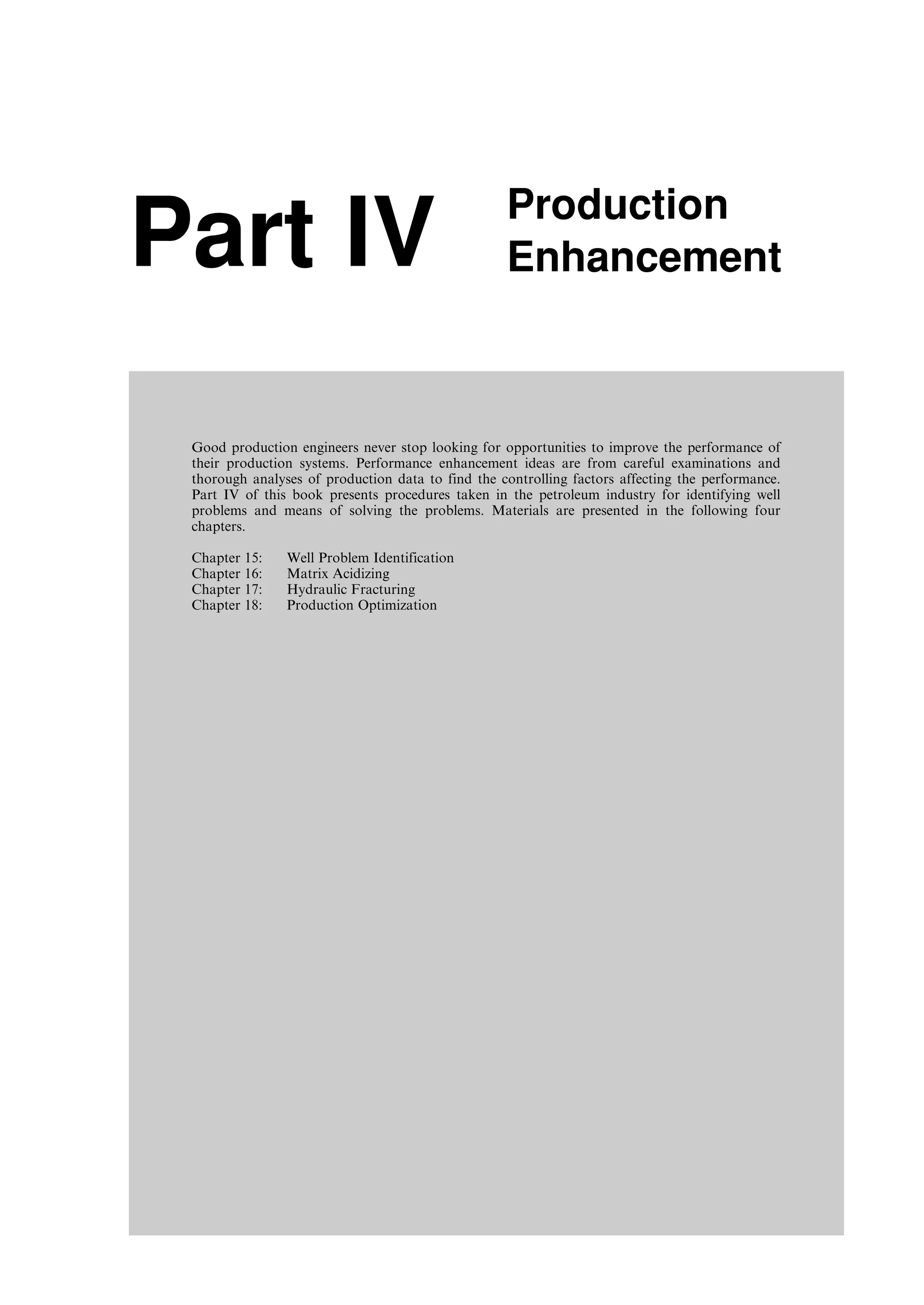 Part IV Production
Enhancement
Good production engineers never stop looking for opportunities to improve the performance of
their production systems. Performance enhancement ideas are from careful examinations and
thorough analyses of production data to find the controlling factors affecting the performance.
Part IV of this book presents procedures taken in the petroleum industry for identifying well
problems and means of solving the problems. Materials are presented in the following four
chapters.
Chapter 15: Well Problem Identification
Chapter 16: Matrix Acidizing
Chapter 17: Hydraulic Fracturing
Chapter 18: Production Optimization
Guo, Boyun / Computer Assited Petroleum Production Engg 0750682701_chap15 Final Proof page 225 22.12.2006 6:14pm
 