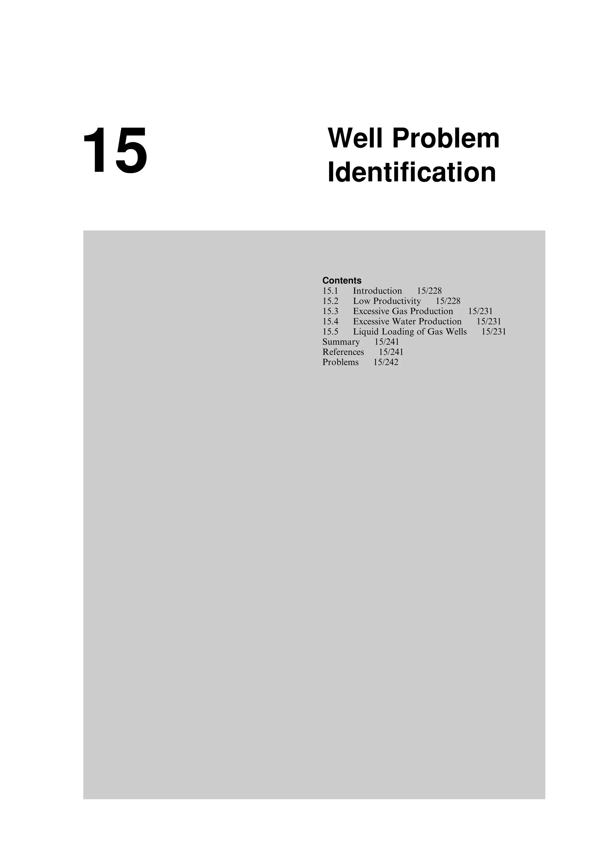 15 Well Problem
Identification
Contents
15.1 Introduction 15/228
15.2 Low Productivity 15/228
15.3 Excessive Gas Production 15/231
15.4 Excessive Water Production 15/231
15.5 Liquid Loading of Gas Wells 15/231
Summary 15/241
References 15/241
Problems 15/242
Guo, Boyun / Computer Assited Petroleum Production Engg 0750682701_chap15 Final Proof page 227 22.12.2006 6:14pm
 