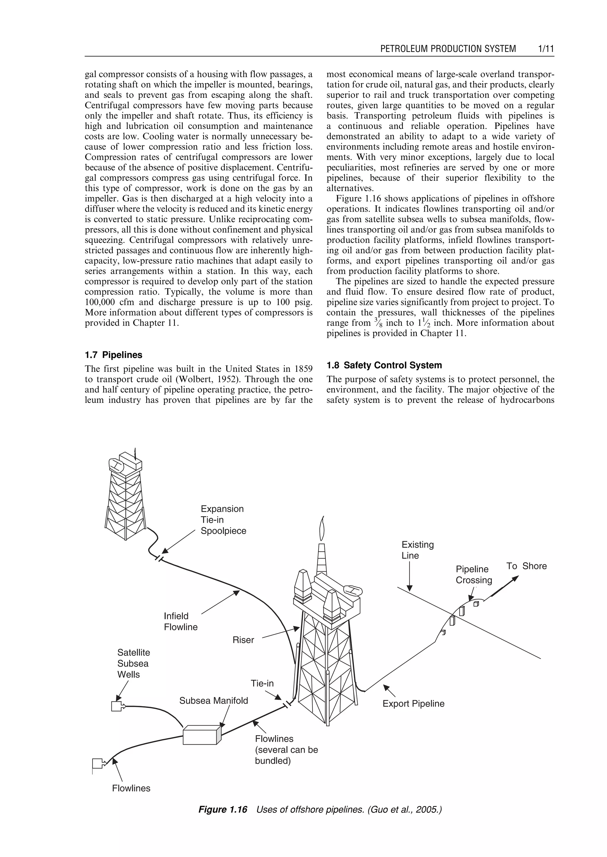 gal compressor consists of a housing with flow passages, a
rotating shaft on which the impeller is mounted, bearings,
and seals to prevent gas from escaping along the shaft.
Centrifugal compressors have few moving parts because
only the impeller and shaft rotate. Thus, its efficiency is
high and lubrication oil consumption and maintenance
costs are low. Cooling water is normally unnecessary be-
cause of lower compression ratio and less friction loss.
Compression rates of centrifugal compressors are lower
because of the absence of positive displacement. Centrifu-
gal compressors compress gas using centrifugal force. In
this type of compressor, work is done on the gas by an
impeller. Gas is then discharged at a high velocity into a
diffuser where the velocity is reduced and its kinetic energy
is converted to static pressure. Unlike reciprocating com-
pressors, all this is done without confinement and physical
squeezing. Centrifugal compressors with relatively unre-
stricted passages and continuous flow are inherently high-
capacity, low-pressure ratio machines that adapt easily to
series arrangements within a station. In this way, each
compressor is required to develop only part of the station
compression ratio. Typically, the volume is more than
100,000 cfm and discharge pressure is up to 100 psig.
More information about different types of compressors is
provided in Chapter 11.
1.7 Pipelines
The first pipeline was built in the United States in 1859
to transport crude oil (Wolbert, 1952). Through the one
and half century of pipeline operating practice, the petro-
leum industry has proven that pipelines are by far the
most economical means of large-scale overland transpor-
tation for crude oil, natural gas, and their products, clearly
superior to rail and truck transportation over competing
routes, given large quantities to be moved on a regular
basis. Transporting petroleum fluids with pipelines is
a continuous and reliable operation. Pipelines have
demonstrated an ability to adapt to a wide variety of
environments including remote areas and hostile environ-
ments. With very minor exceptions, largely due to local
peculiarities, most refineries are served by one or more
pipelines, because of their superior flexibility to the
alternatives.
Figure 1.16 shows applications of pipelines in offshore
operations. It indicates flowlines transporting oil and/or
gas from satellite subsea wells to subsea manifolds, flow-
lines transporting oil and/or gas from subsea manifolds to
production facility platforms, infield flowlines transport-
ing oil and/or gas from between production facility plat-
forms, and export pipelines transporting oil and/or gas
from production facility platforms to shore.
The pipelines are sized to handle the expected pressure
and fluid flow. To ensure desired flow rate of product,
pipeline size varies significantly from project to project. To
contain the pressures, wall thicknesses of the pipelines
range from 3
⁄8 inch to 11
⁄2 inch. More information about
pipelines is provided in Chapter 11.
1.8 Safety Control System
The purpose of safety systems is to protect personnel, the
environment, and the facility. The major objective of the
safety system is to prevent the release of hydrocarbons
Expansion
Tie-in
Spoolpiece
Infield
Flowline
Riser
Tie-in
Subsea Manifold
Flowlines
(several can be
bundled)
Satellite
Subsea
Wells
Flowlines
Export Pipeline
Existing
Line
Pipeline
Crossing
To Shore
Figure 1.16 Uses of offshore pipelines. (Guo et al., 2005.)
Guo, Boyun / Computer Assited Petroleum Production Engg 0750682701_chap01 Final Proof page 11 4.1.2007 6:12pm Compositor Name: SJoearun
PETROLEUM PRODUCTION SYSTEM 1/11
 