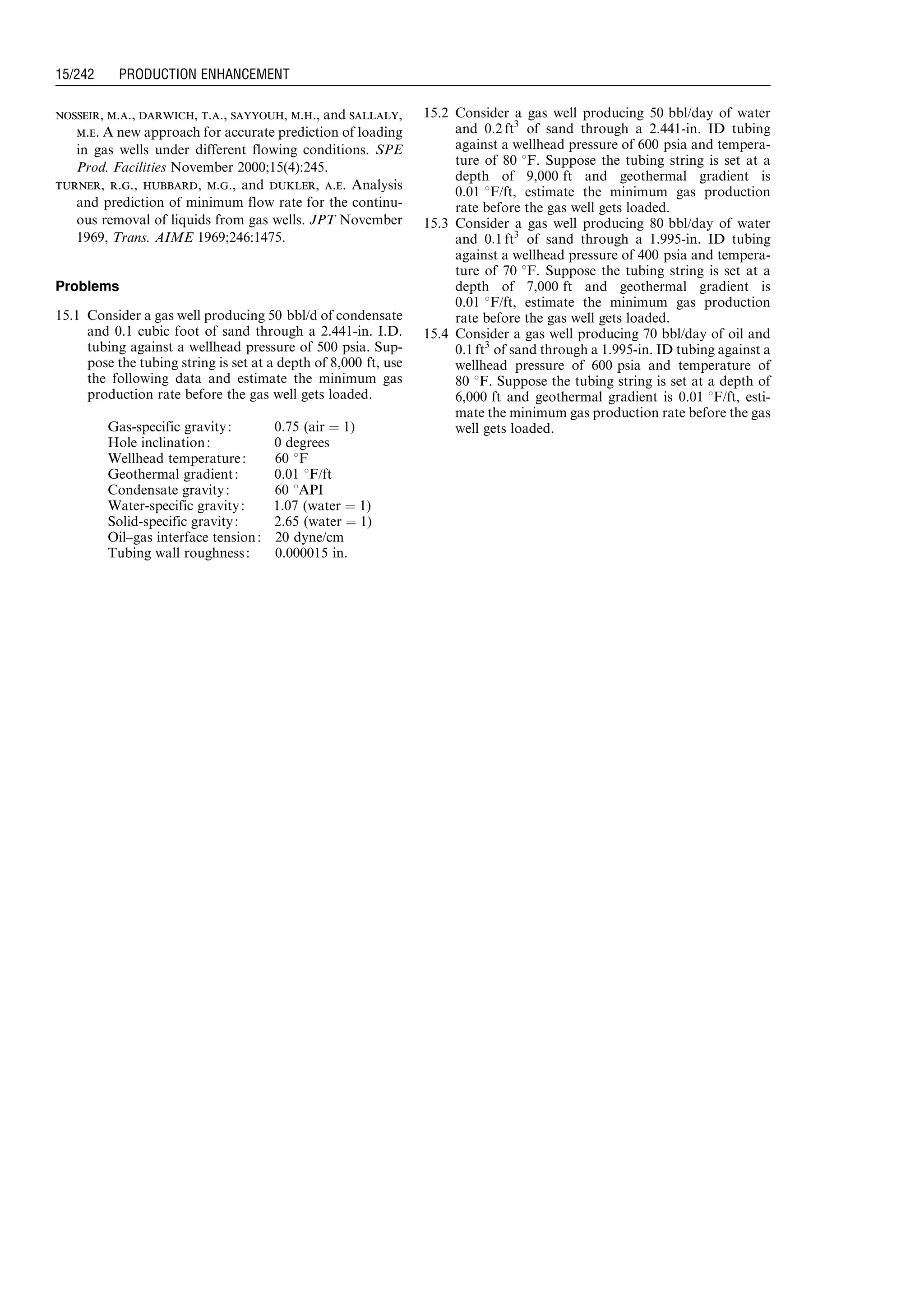 nosseir, m.a., darwich, t.a., sayyouh, m.h., and sallaly,
m.e. A new approach for accurate prediction of loading
in gas wells under different flowing conditions. SPE
Prod. Facilities November 2000;15(4):245.
turner, r.g., hubbard, m.g., and dukler, a.e. Analysis
and prediction of minimum flow rate for the continu-
ous removal of liquids from gas wells. JPT November
1969, Trans. AIME 1969;246:1475.
Problems
15.1 Consider a gas well producing 50 bbl/d of condensate
and 0.1 cubic foot of sand through a 2.441-in. I.D.
tubing against a wellhead pressure of 500 psia. Sup-
pose the tubing string is set at a depth of 8,000 ft, use
the following data and estimate the minimum gas
production rate before the gas well gets loaded.
15.2 Consider a gas well producing 50 bbl/day of water
and 0:2 ft3
of sand through a 2.441-in. ID tubing
against a wellhead pressure of 600 psia and tempera-
ture of 80 8F. Suppose the tubing string is set at a
depth of 9,000 ft and geothermal gradient is
0.01 8F/ft, estimate the minimum gas production
rate before the gas well gets loaded.
15.3 Consider a gas well producing 80 bbl/day of water
and 0:1 ft3
of sand through a 1.995-in. ID tubing
against a wellhead pressure of 400 psia and tempera-
ture of 70 8F. Suppose the tubing string is set at a
depth of 7,000 ft and geothermal gradient is
0.01 8F/ft, estimate the minimum gas production
rate before the gas well gets loaded.
15.4 Consider a gas well producing 70 bbl/day of oil and
0:1 ft3
of sand through a 1.995-in. ID tubing against a
wellhead pressure of 600 psia and temperature of
80 8F. Suppose the tubing string is set at a depth of
6,000 ft and geothermal gradient is 0.01 8F/ft, esti-
mate the minimum gas production rate before the gas
well gets loaded.Gas-specific gravity: 0:75 (air ¼ 1)
Hole inclination: 0 degrees
Wellhead temperature: 60 8F
Geothermal gradient: 0.01 8F/ft
Condensate gravity: 60 8API
Water-specific gravity: 1:07 (water ¼ 1)
Solid-specific gravity: 2:65 (water ¼ 1)
Oil–gas interface tension: 20 dyne/cm
Tubing wall roughness: 0.000015 in.
Guo, Boyun / Computer Assited Petroleum Production Engg 0750682701_chap15 Final Proof page 242 22.12.2006 6:14pm
15/242 PRODUCTION ENHANCEMENT
 
