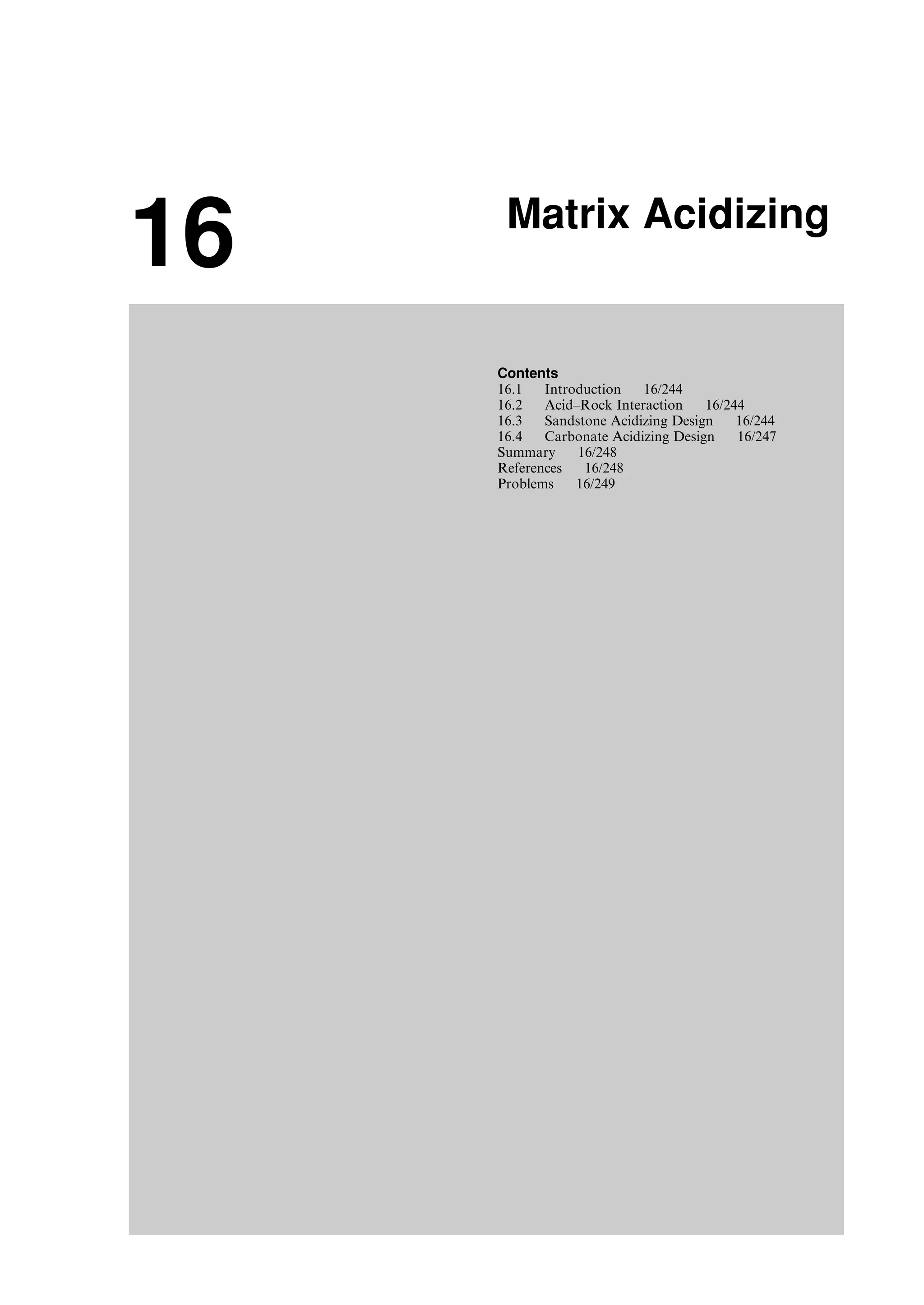 16 Matrix Acidizing
Contents
16.1 Introduction 16/244
16.2 Acid–Rock Interaction 16/244
16.3 Sandstone Acidizing Design 16/244
16.4 Carbonate Acidizing Design 16/247
Summary 16/248
References 16/248
Problems 16/249
Guo, Boyun / Computer Assited Petroleum Production Engg 0750682701_chap16 Final Proof page 243 21.12.2006 2:30pm
 