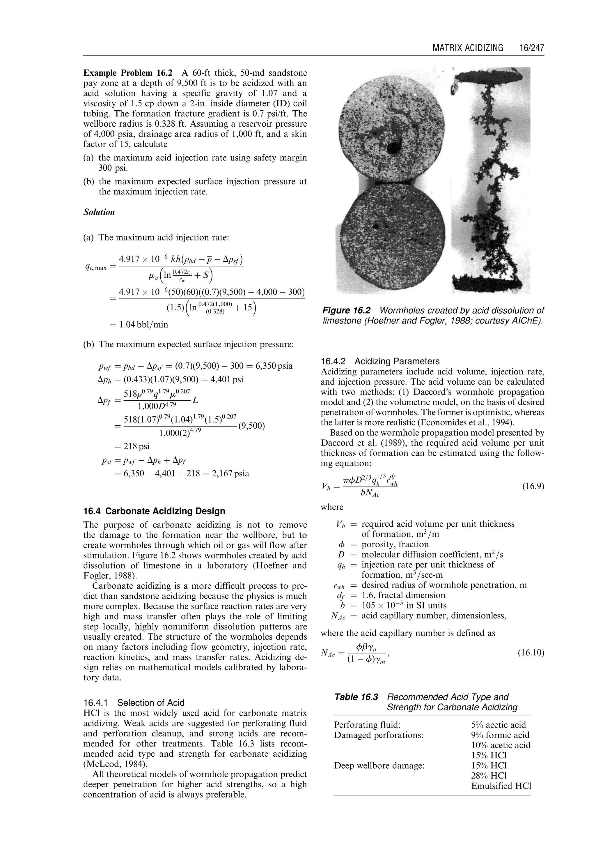Example Problem 16.2 A 60-ft thick, 50-md sandstone
pay zone at a depth of 9,500 ft is to be acidized with an
acid solution having a specific gravity of 1.07 and a
viscosity of 1.5 cp down a 2-in. inside diameter (ID) coil
tubing. The formation fracture gradient is 0.7 psi/ft. The
wellbore radius is 0.328 ft. Assuming a reservoir pressure
of 4,000 psia, drainage area radius of 1,000 ft, and a skin
factor of 15, calculate
(a) the maximum acid injection rate using safety margin
300 psi.
(b) the maximum expected surface injection pressure at
the maximum injection rate.
Solution
(a) The maximum acid injection rate:
qi,max ¼
4:917 Â 10À6
kh pbd À p À Dpsf
À Á
ma ln 0:472re
rw
þ S
 
¼
4:917 Â 10À6
(50)(60) (0:7)(9,500) À 4,000 À 300ð Þ
(1:5) ln 0:472(1,000)
(0:328) þ 15
 
¼ 1:04 bbl=min
(b) The maximum expected surface injection pressure:
pwf ¼ pbd À Dpsf ¼ (0:7)(9,500) À 300 ¼ 6,350 psia
Dph ¼ (0:433)(1:07)(9,500) ¼ 4,401 psi
Dpf ¼
518r0:79
q1:79
m0:207
1,000D4:79
L
¼
518(1:07)0:79
(1:04)1:79
(1:5)0:207
1,000(2)4:79
(9,500)
¼ 218 psi
psi ¼ pwf À Dph þ Dpf
¼ 6,350 À 4,401 þ 218 ¼ 2,167 psia
16.4 Carbonate Acidizing Design
The purpose of carbonate acidizing is not to remove
the damage to the formation near the wellbore, but to
create wormholes through which oil or gas will flow after
stimulation. Figure 16.2 shows wormholes created by acid
dissolution of limestone in a laboratory (Hoefner and
Fogler, 1988).
Carbonate acidizing is a more difficult process to pre-
dict than sandstone acidizing because the physics is much
more complex. Because the surface reaction rates are very
high and mass transfer often plays the role of limiting
step locally, highly nonuniform dissolution patterns are
usually created. The structure of the wormholes depends
on many factors including flow geometry, injection rate,
reaction kinetics, and mass transfer rates. Acidizing de-
sign relies on mathematical models calibrated by labora-
tory data.
16.4.1 Selection of Acid
HCl is the most widely used acid for carbonate matrix
acidizing. Weak acids are suggested for perforating fluid
and perforation cleanup, and strong acids are recom-
mended for other treatments. Table 16.3 lists recom-
mended acid type and strength for carbonate acidizing
(McLeod, 1984).
All theoretical models of wormhole propagation predict
deeper penetration for higher acid strengths, so a high
concentration of acid is always preferable.
16.4.2 Acidizing Parameters
Acidizing parameters include acid volume, injection rate,
and injection pressure. The acid volume can be calculated
with two methods: (1) Daccord’s wormhole propagation
model and (2) the volumetric model, on the basis of desired
penetration of wormholes. The former is optimistic, whereas
the latter is more realistic (Economides et al., 1994).
Based on the wormhole propagation model presented by
Daccord et al. (1989), the required acid volume per unit
thickness of formation can be estimated using the follow-
ing equation:
Vh ¼
pfD2=3
q
1=3
h r
df
wh
bNAc
(16:9)
where
Vh ¼ required acid volume per unit thickness
of formation, m3
=m
f ¼ porosity, fraction
D ¼ molecular diffusion coefficient, m2
=s
qh ¼ injection rate per unit thickness of
formation, m3
=sec-m
rwh ¼ desired radius of wormhole penetration, m
df ¼ 1:6, fractal dimension
b ¼ 105 Â 10À5
in SI units
NAc ¼ acid capillary number, dimensionless,
where the acid capillary number is defined as
NAc ¼
fbga
(1 À f)gm
, (16:10)
Figure 16.2 Wormholes created by acid dissolution of
limestone (Hoefner and Fogler, 1988; courtesy AIChE).
Table 16.3 Recommended Acid Type and
Strength for Carbonate Acidizing
Perforating fluid: 5% acetic acid
Damaged perforations: 9% formic acid
10% acetic acid
15% HCl
Deep wellbore damage: 15% HCl
28% HCl
Emulsified HCl
Guo, Boyun / Computer Assited Petroleum Production Engg 0750682701_chap16 Final Proof page 247 21.12.2006 2:30pm
MATRIX ACIDIZING 16/247
 
