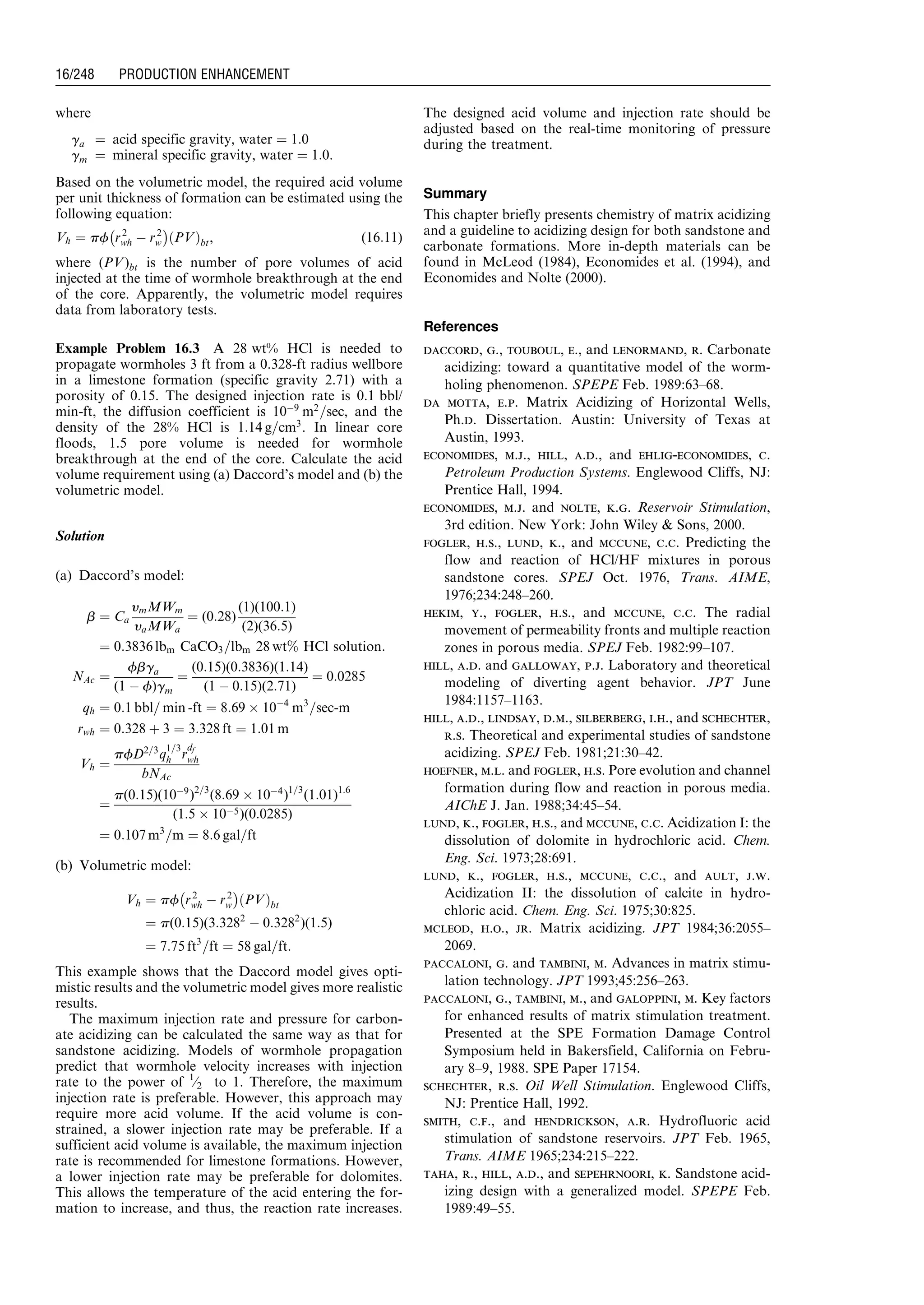 where
ga ¼ acid specific gravity, water ¼ 1:0
gm ¼ mineral specific gravity, water ¼ 1:0.
Based on the volumetric model, the required acid volume
per unit thickness of formation can be estimated using the
following equation:
Vh ¼ pf r2
wh À r2
w
À Á
PVð Þbt, (16:11)
where (PV)bt is the number of pore volumes of acid
injected at the time of wormhole breakthrough at the end
of the core. Apparently, the volumetric model requires
data from laboratory tests.
Example Problem 16.3 A 28 wt% HCl is needed to
propagate wormholes 3 ft from a 0.328-ft radius wellbore
in a limestone formation (specific gravity 2.71) with a
porosity of 0.15. The designed injection rate is 0.1 bbl/
min-ft, the diffusion coefficient is 10À9
m2
=sec, and the
density of the 28% HCl is 1:14 g=cm3
. In linear core
floods, 1.5 pore volume is needed for wormhole
breakthrough at the end of the core. Calculate the acid
volume requirement using (a) Daccord’s model and (b) the
volumetric model.
Solution
(a) Daccord’s model:
b ¼ Ca
ymMWm
yaMWa
¼ (0:28)
(1)(100:1)
(2)(36:5)
¼ 0:3836 lbm CaCO3=lbm 28 wt% HCl solution:
NAc ¼
fbga
(1 À f)gm
¼
(0:15)(0:3836)(1:14)
(1 À 0:15)(2:71)
¼ 0:0285
qh ¼ 0:1 bbl= min -ft ¼ 8:69 Â 10À4
m3
=sec-m
rwh ¼ 0:328 þ 3 ¼ 3:328 ft ¼ 1:01 m
Vh ¼
pfD2=3
q
1=3
h r
df
wh
bNAc
¼
p(0:15)(10À9
)2=3
(8:69 Â 10À4
)1=3
(1:01)1:6
(1:5 Â 10À5)(0:0285)
¼ 0:107 m3
=m ¼ 8:6 gal=ft
(b) Volumetric model:
Vh ¼ pf r2
wh À r2
w
À Á
PVð Þbt
¼ p(0:15)(3:3282
À 0:3282
)(1:5)
¼ 7:75 ft3
=ft ¼ 58 gal=ft:
This example shows that the Daccord model gives opti-
mistic results and the volumetric model gives more realistic
results.
The maximum injection rate and pressure for carbon-
ate acidizing can be calculated the same way as that for
sandstone acidizing. Models of wormhole propagation
predict that wormhole velocity increases with injection
rate to the power of 1
⁄2 to 1. Therefore, the maximum
injection rate is preferable. However, this approach may
require more acid volume. If the acid volume is con-
strained, a slower injection rate may be preferable. If a
sufficient acid volume is available, the maximum injection
rate is recommended for limestone formations. However,
a lower injection rate may be preferable for dolomites.
This allows the temperature of the acid entering the for-
mation to increase, and thus, the reaction rate increases.
The designed acid volume and injection rate should be
adjusted based on the real-time monitoring of pressure
during the treatment.
Summary
This chapter briefly presents chemistry of matrix acidizing
and a guideline to acidizing design for both sandstone and
carbonate formations. More in-depth materials can be
found in McLeod (1984), Economides et al. (1994), and
Economides and Nolte (2000).
References
daccord, g., touboul, e., and lenormand, r. Carbonate
acidizing: toward a quantitative model of the worm-
holing phenomenon. SPEPE Feb. 1989:63–68.
da motta, e.p. Matrix Acidizing of Horizontal Wells,
Ph.d. Dissertation. Austin: University of Texas at
Austin, 1993.
economides, m.j., hill, a.d., and ehlig-economides, c.
Petroleum Production Systems. Englewood Cliffs, NJ:
Prentice Hall, 1994.
economides, m.j. and nolte, k.g. Reservoir Stimulation,
3rd edition. New York: John Wiley  Sons, 2000.
fogler, h.s., lund, k., and mccune, c.c. Predicting the
flow and reaction of HCl/HF mixtures in porous
sandstone cores. SPEJ Oct. 1976, Trans. AIME,
1976;234:248–260.
hekim, y., fogler, h.s., and mccune, c.c. The radial
movement of permeability fronts and multiple reaction
zones in porous media. SPEJ Feb. 1982:99–107.
hill, a.d. and galloway, p.j. Laboratory and theoretical
modeling of diverting agent behavior. JPT June
1984:1157–1163.
hill, a.d., lindsay, d.m., silberberg, i.h., and schechter,
r.s. Theoretical and experimental studies of sandstone
acidizing. SPEJ Feb. 1981;21:30–42.
hoefner, m.l. and fogler, h.s. Pore evolution and channel
formation during flow and reaction in porous media.
AIChE J. Jan. 1988;34:45–54.
lund, k., fogler, h.s., and mccune, c.c. Acidization I: the
dissolution of dolomite in hydrochloric acid. Chem.
Eng. Sci. 1973;28:691.
lund, k., fogler, h.s., mccune, c.c., and ault, j.w.
Acidization II: the dissolution of calcite in hydro-
chloric acid. Chem. Eng. Sci. 1975;30:825.
mcleod, h.o., jr. Matrix acidizing. JPT 1984;36:2055–
2069.
paccaloni, g. and tambini, m. Advances in matrix stimu-
lation technology. JPT 1993;45:256–263.
paccaloni, g., tambini, m., and galoppini, m. Key factors
for enhanced results of matrix stimulation treatment.
Presented at the SPE Formation Damage Control
Symposium held in Bakersfield, California on Febru-
ary 8–9, 1988. SPE Paper 17154.
schechter, r.s. Oil Well Stimulation. Englewood Cliffs,
NJ: Prentice Hall, 1992.
smith, c.f., and hendrickson, a.r. Hydrofluoric acid
stimulation of sandstone reservoirs. JPT Feb. 1965,
Trans. AIME 1965;234:215–222.
taha, r., hill, a.d., and sepehrnoori, k. Sandstone acid-
izing design with a generalized model. SPEPE Feb.
1989:49–55.
Guo, Boyun / Computer Assited Petroleum Production Engg 0750682701_chap16 Final Proof page 248 21.12.2006 2:30pm
16/248 PRODUCTION ENHANCEMENT
 