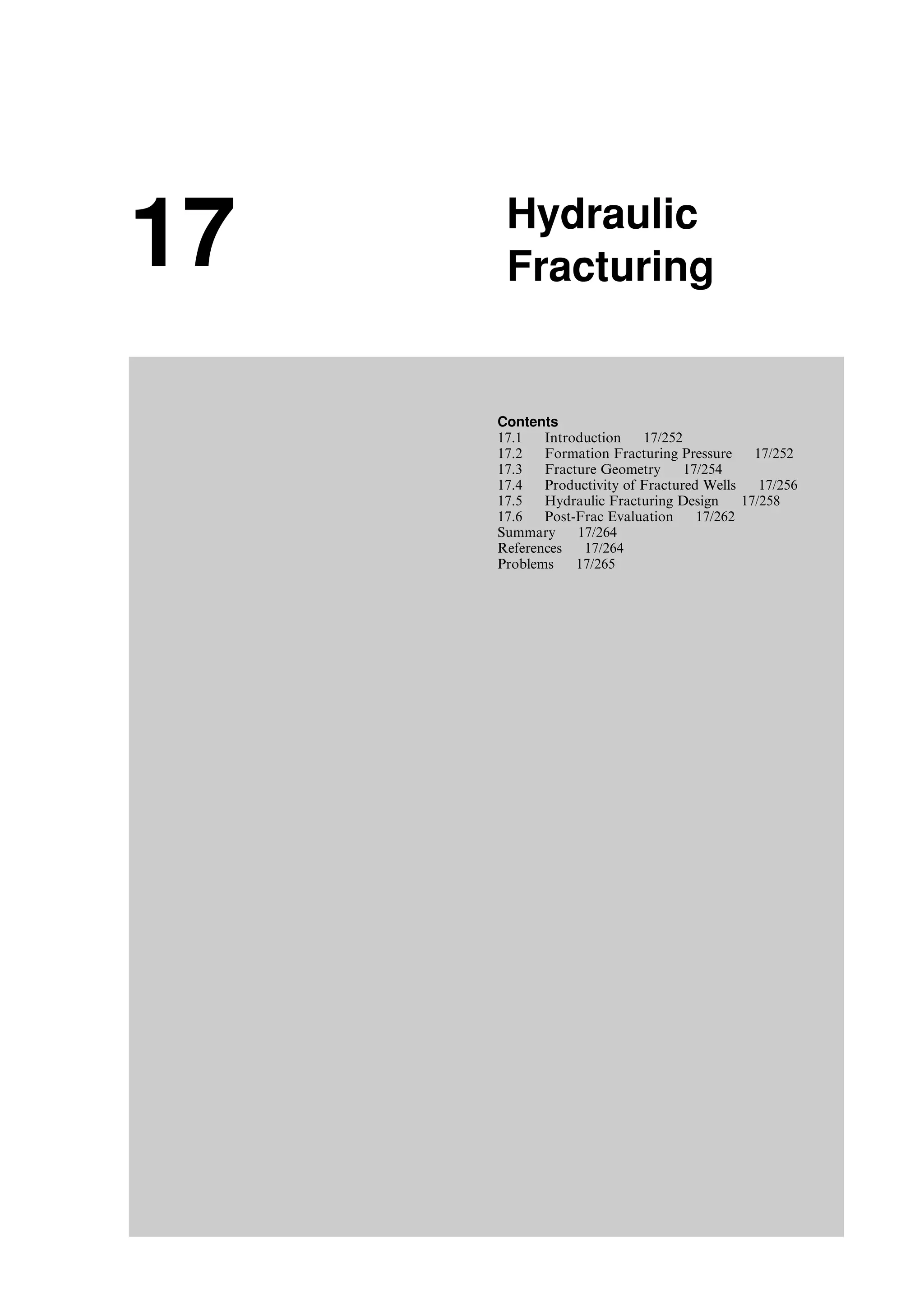 17 Hydraulic
Fracturing
Contents
17.1 Introduction 17/252
17.2 Formation Fracturing Pressure 17/252
17.3 Fracture Geometry 17/254
17.4 Productivity of Fractured Wells 17/256
17.5 Hydraulic Fracturing Design 17/258
17.6 Post-Frac Evaluation 17/262
Summary 17/264
References 17/264
Problems 17/265
Guo, Boyun / Computer Assited Petroleum Production Engg 0750682701_chap17 Final Proof page 251 3.1.2007 9:19pm Compositor Name: SJoearun
 