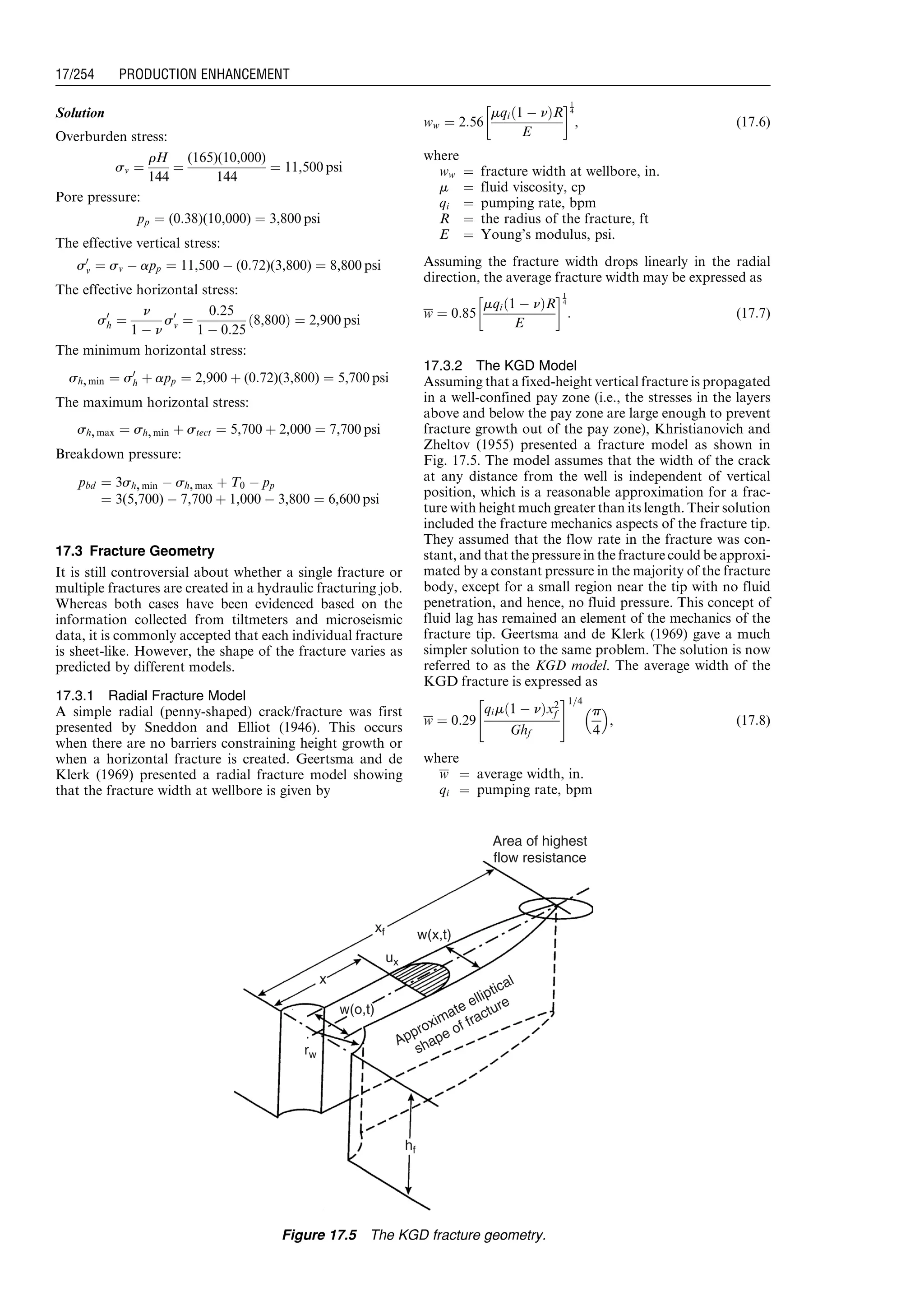 Solution
Overburden stress:
sv ¼
rH
144
¼
(165)(10,000)
144
¼ 11,500 psi
Pore pressure:
pp ¼ (0:38)(10,000) ¼ 3,800 psi
The effective vertical stress:
s0
v ¼ sv À app ¼ 11,500 À (0:72)(3,800) ¼ 8,800 psi
The effective horizontal stress:
s0
h ¼
n
1 À n
s0
v ¼
0:25
1 À 0:25
8,800ð Þ ¼ 2,900 psi
The minimum horizontal stress:
sh,min ¼ s0
h þ app ¼ 2,900 þ (0:72)(3,800) ¼ 5,700 psi
The maximum horizontal stress:
sh,max ¼ sh,min þ stect ¼ 5,700 þ 2,000 ¼ 7,700 psi
Breakdown pressure:
pbd ¼ 3sh,min À sh,max þ T0 À pp
¼ 3(5,700) À 7,700 þ 1,000 À 3,800 ¼ 6,600 psi
17.3 Fracture Geometry
It is still controversial about whether a single fracture or
multiple fractures are created in a hydraulic fracturing job.
Whereas both cases have been evidenced based on the
information collected from tiltmeters and microseismic
data, it is commonly accepted that each individual fracture
is sheet-like. However, the shape of the fracture varies as
predicted by different models.
17.3.1 Radial Fracture Model
A simple radial (penny-shaped) crack/fracture was first
presented by Sneddon and Elliot (1946). This occurs
when there are no barriers constraining height growth or
when a horizontal fracture is created. Geertsma and de
Klerk (1969) presented a radial fracture model showing
that the fracture width at wellbore is given by
ww ¼ 2:56
mqi 1 À nð ÞR
E
!1
4
, (17:6)
where
ww ¼ fracture width at wellbore, in.
m ¼ fluid viscosity, cp
qi ¼ pumping rate, bpm
R ¼ the radius of the fracture, ft
E ¼ Young’s modulus, psi.
Assuming the fracture width drops linearly in the radial
direction, the average fracture width may be expressed as
w ¼ 0:85
mqi 1 À nð ÞR
E
!1
4
: (17:7)
17.3.2 The KGD Model
Assuming that a fixed-height vertical fracture is propagated
in a well-confined pay zone (i.e., the stresses in the layers
above and below the pay zone are large enough to prevent
fracture growth out of the pay zone), Khristianovich and
Zheltov (1955) presented a fracture model as shown in
Fig. 17.5. The model assumes that the width of the crack
at any distance from the well is independent of vertical
position, which is a reasonable approximation for a frac-
ture with height much greater than its length. Their solution
included the fracture mechanics aspects of the fracture tip.
They assumed that the flow rate in the fracture was con-
stant, and that the pressure in the fracture could be approxi-
mated by a constant pressure in the majority of the fracture
body, except for a small region near the tip with no fluid
penetration, and hence, no fluid pressure. This concept of
fluid lag has remained an element of the mechanics of the
fracture tip. Geertsma and de Klerk (1969) gave a much
simpler solution to the same problem. The solution is now
referred to as the KGD model. The average width of the
KGD fracture is expressed as
w ¼ 0:29
qim 1 À nð Þx2
f
Ghf
 #1=4
p
4
 
, (17:8)
where
w ¼ average width, in.
qi ¼ pumping rate, bpm
Area of highest
flow resistance
w(x,t)
w(o,t)
Approximate elliptical
shape of fracture
xf
x
ux
rw
hf
Figure 17.5 The KGD fracture geometry.
Guo, Boyun / Computer Assited Petroleum Production Engg 0750682701_chap17 Final Proof page 254 3.1.2007 9:19pm Compositor Name: SJoearun
17/254 PRODUCTION ENHANCEMENT
 