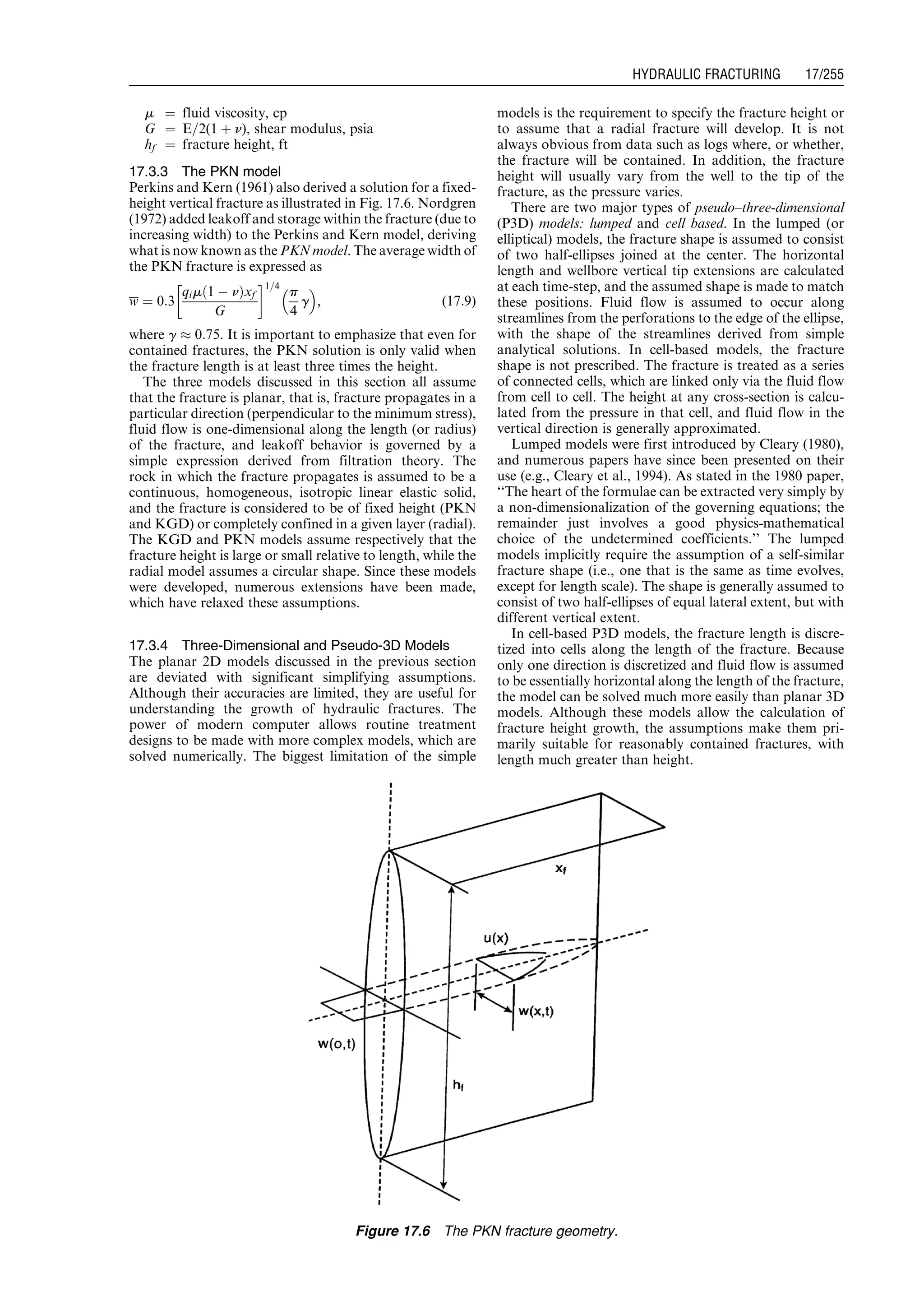 m ¼ fluid viscosity, cp
G ¼ E=2(1 þ n), shear modulus, psia
hf ¼ fracture height, ft
17.3.3 The PKN model
Perkins and Kern (1961) also derived a solution for a fixed-
height vertical fracture as illustrated in Fig. 17.6. Nordgren
(1972) added leakoff and storage within the fracture (due to
increasing width) to the Perkins and Kern model, deriving
what is now known as the PKN model. The average width of
the PKN fracture is expressed as
w ¼ 0:3
qim 1 À nð Þxf
G
!1=4
p
4
g
 
, (17:9)
where g % 0:75. It is important to emphasize that even for
contained fractures, the PKN solution is only valid when
the fracture length is at least three times the height.
The three models discussed in this section all assume
that the fracture is planar, that is, fracture propagates in a
particular direction (perpendicular to the minimum stress),
fluid flow is one-dimensional along the length (or radius)
of the fracture, and leakoff behavior is governed by a
simple expression derived from filtration theory. The
rock in which the fracture propagates is assumed to be a
continuous, homogeneous, isotropic linear elastic solid,
and the fracture is considered to be of fixed height (PKN
and KGD) or completely confined in a given layer (radial).
The KGD and PKN models assume respectively that the
fracture height is large or small relative to length, while the
radial model assumes a circular shape. Since these models
were developed, numerous extensions have been made,
which have relaxed these assumptions.
17.3.4 Three-Dimensional and Pseudo-3D Models
The planar 2D models discussed in the previous section
are deviated with significant simplifying assumptions.
Although their accuracies are limited, they are useful for
understanding the growth of hydraulic fractures. The
power of modern computer allows routine treatment
designs to be made with more complex models, which are
solved numerically. The biggest limitation of the simple
models is the requirement to specify the fracture height or
to assume that a radial fracture will develop. It is not
always obvious from data such as logs where, or whether,
the fracture will be contained. In addition, the fracture
height will usually vary from the well to the tip of the
fracture, as the pressure varies.
There are two major types of pseudo–three-dimensional
(P3D) models: lumped and cell based. In the lumped (or
elliptical) models, the fracture shape is assumed to consist
of two half-ellipses joined at the center. The horizontal
length and wellbore vertical tip extensions are calculated
at each time-step, and the assumed shape is made to match
these positions. Fluid flow is assumed to occur along
streamlines from the perforations to the edge of the ellipse,
with the shape of the streamlines derived from simple
analytical solutions. In cell-based models, the fracture
shape is not prescribed. The fracture is treated as a series
of connected cells, which are linked only via the fluid flow
from cell to cell. The height at any cross-section is calcu-
lated from the pressure in that cell, and fluid flow in the
vertical direction is generally approximated.
Lumped models were first introduced by Cleary (1980),
and numerous papers have since been presented on their
use (e.g., Cleary et al., 1994). As stated in the 1980 paper,
‘‘The heart of the formulae can be extracted very simply by
a non-dimensionalization of the governing equations; the
remainder just involves a good physics-mathematical
choice of the undetermined coefficients.’’ The lumped
models implicitly require the assumption of a self-similar
fracture shape (i.e., one that is the same as time evolves,
except for length scale). The shape is generally assumed to
consist of two half-ellipses of equal lateral extent, but with
different vertical extent.
In cell-based P3D models, the fracture length is discre-
tized into cells along the length of the fracture. Because
only one direction is discretized and fluid flow is assumed
to be essentially horizontal along the length of the fracture,
the model can be solved much more easily than planar 3D
models. Although these models allow the calculation of
fracture height growth, the assumptions make them pri-
marily suitable for reasonably contained fractures, with
length much greater than height.
Figure 17.6 The PKN fracture geometry.
Guo, Boyun / Computer Assited Petroleum Production Engg 0750682701_chap17 Final Proof page 255 3.1.2007 9:19pm Compositor Name: SJoearun
HYDRAULIC FRACTURING 17/255
 