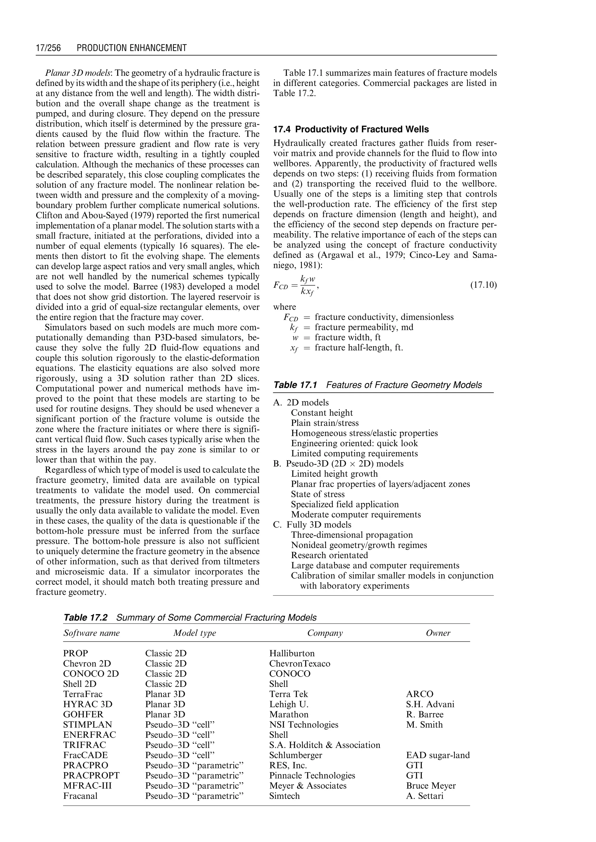 Planar 3D models: The geometry of a hydraulic fracture is
defined by its width and the shape of its periphery (i.e., height
at any distance from the well and length). The width distri-
bution and the overall shape change as the treatment is
pumped, and during closure. They depend on the pressure
distribution, which itself is determined by the pressure gra-
dients caused by the fluid flow within the fracture. The
relation between pressure gradient and flow rate is very
sensitive to fracture width, resulting in a tightly coupled
calculation. Although the mechanics of these processes can
be described separately, this close coupling complicates the
solution of any fracture model. The nonlinear relation be-
tween width and pressure and the complexity of a moving-
boundary problem further complicate numerical solutions.
Clifton and Abou-Sayed (1979) reported the first numerical
implementation of a planar model. The solution starts with a
small fracture, initiated at the perforations, divided into a
number of equal elements (typically 16 squares). The ele-
ments then distort to fit the evolving shape. The elements
can develop large aspect ratios and very small angles, which
are not well handled by the numerical schemes typically
used to solve the model. Barree (1983) developed a model
that does not show grid distortion. The layered reservoir is
divided into a grid of equal-size rectangular elements, over
the entire region that the fracture may cover.
Simulators based on such models are much more com-
putationally demanding than P3D-based simulators, be-
cause they solve the fully 2D fluid-flow equations and
couple this solution rigorously to the elastic-deformation
equations. The elasticity equations are also solved more
rigorously, using a 3D solution rather than 2D slices.
Computational power and numerical methods have im-
proved to the point that these models are starting to be
used for routine designs. They should be used whenever a
significant portion of the fracture volume is outside the
zone where the fracture initiates or where there is signifi-
cant vertical fluid flow. Such cases typically arise when the
stress in the layers around the pay zone is similar to or
lower than that within the pay.
Regardless of which type of model is used to calculate the
fracture geometry, limited data are available on typical
treatments to validate the model used. On commercial
treatments, the pressure history during the treatment is
usually the only data available to validate the model. Even
in these cases, the quality of the data is questionable if the
bottom-hole pressure must be inferred from the surface
pressure. The bottom-hole pressure is also not sufficient
to uniquely determine the fracture geometry in the absence
of other information, such as that derived from tiltmeters
and microseismic data. If a simulator incorporates the
correct model, it should match both treating pressure and
fracture geometry.
Table 17.1 summarizes main features of fracture models
in different categories. Commercial packages are listed in
Table 17.2.
17.4 Productivity of Fractured Wells
Hydraulically created fractures gather fluids from reser-
voir matrix and provide channels for the fluid to flow into
wellbores. Apparently, the productivity of fractured wells
depends on two steps: (1) receiving fluids from formation
and (2) transporting the received fluid to the wellbore.
Usually one of the steps is a limiting step that controls
the well-production rate. The efficiency of the first step
depends on fracture dimension (length and height), and
the efficiency of the second step depends on fracture per-
meability. The relative importance of each of the steps can
be analyzed using the concept of fracture conductivity
defined as (Argawal et al., 1979; Cinco-Ley and Sama-
niego, 1981):
FCD ¼
kf w
kxf
, (17:10)
where
FCD ¼ fracture conductivity, dimensionless
kf ¼ fracture permeability, md
w ¼ fracture width, ft
xf ¼ fracture half-length, ft.
Table 17.1 Features of Fracture Geometry Models
A. 2D models
Constant height
Plain strain/stress
Homogeneous stress/elastic properties
Engineering oriented: quick look
Limited computing requirements
B. Pseudo-3D (2D Â 2D) models
Limited height growth
Planar frac properties of layers/adjacent zones
State of stress
Specialized field application
Moderate computer requirements
C. Fully 3D models
Three-dimensional propagation
Nonideal geometry/growth regimes
Research orientated
Large database and computer requirements
Calibration of similar smaller models in conjunction
with laboratory experiments
Table 17.2 Summary of Some Commercial Fracturing Models
Software name Model type Company Owner
PROP Classic 2D Halliburton
Chevron 2D Classic 2D ChevronTexaco
CONOCO 2D Classic 2D CONOCO
Shell 2D Classic 2D Shell
TerraFrac Planar 3D Terra Tek ARCO
HYRAC 3D Planar 3D Lehigh U. S.H. Advani
GOHFER Planar 3D Marathon R. Barree
STIMPLAN Pseudo–3D ‘‘cell’’ NSI Technologies M. Smith
ENERFRAC Pseudo–3D ‘‘cell’’ Shell
TRIFRAC Pseudo–3D ‘‘cell’’ S.A. Holditch  Association
FracCADE Pseudo–3D ‘‘cell’’ Schlumberger EAD sugar-land
PRACPRO Pseudo–3D ‘‘parametric’’ RES, Inc. GTI
PRACPROPT Pseudo–3D ‘‘parametric’’ Pinnacle Technologies GTI
MFRAC-III Pseudo–3D ‘‘parametric’’ Meyer  Associates Bruce Meyer
Fracanal Pseudo–3D ‘‘parametric’’ Simtech A. Settari
Guo, Boyun / Computer Assited Petroleum Production Engg 0750682701_chap17 Final Proof page 256 3.1.2007 9:19pm Compositor Name: SJoearun
17/256 PRODUCTION ENHANCEMENT
 