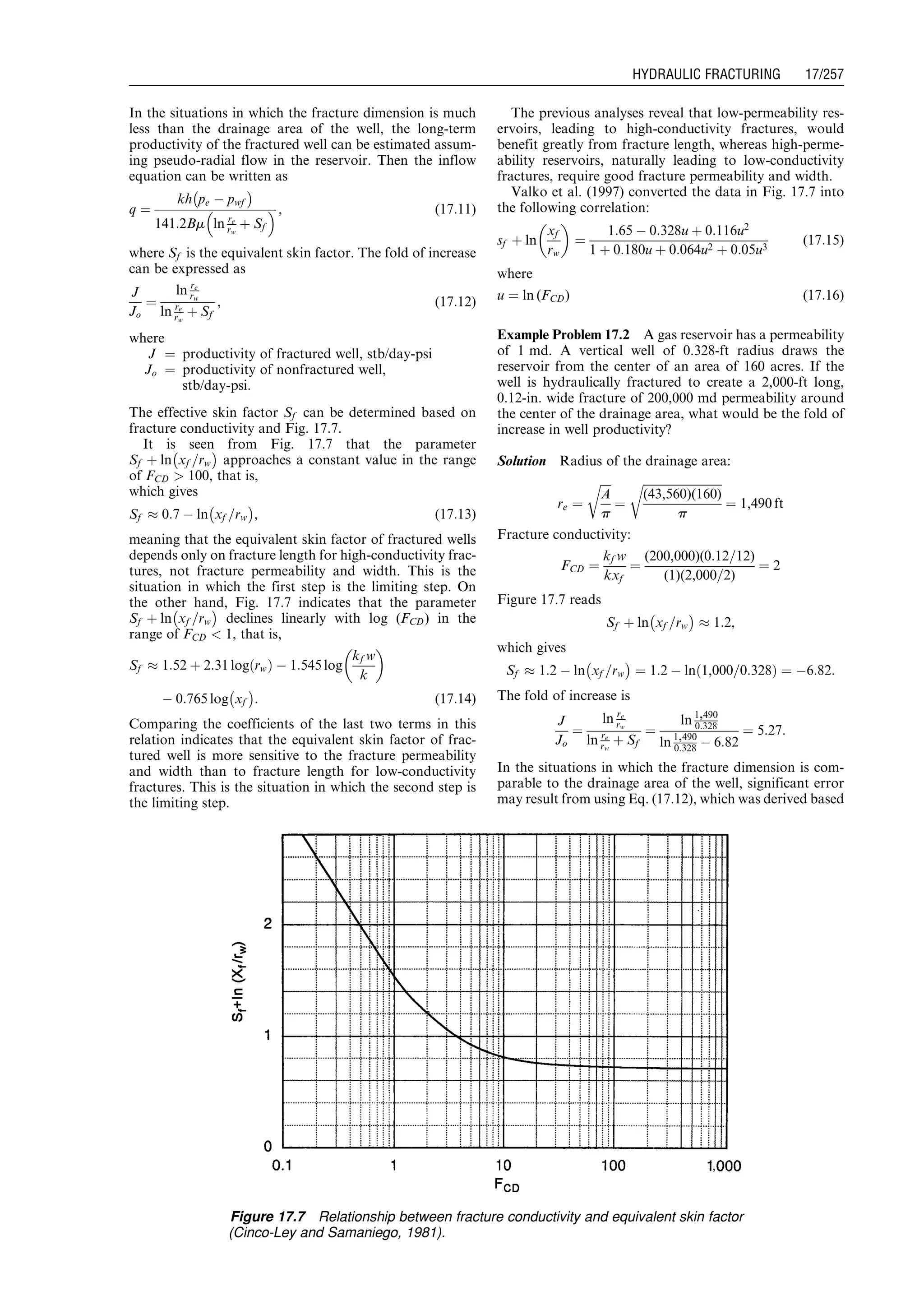 In the situations in which the fracture dimension is much
less than the drainage area of the well, the long-term
productivity of the fractured well can be estimated assum-
ing pseudo-radial flow in the reservoir. Then the inflow
equation can be written as
q ¼
kh pe À pwf
À Á
141:2Bm ln re
rw
þ Sf
  , (17:11)
where Sf is the equivalent skin factor. The fold of increase
can be expressed as
J
Jo
¼
ln re
rw
ln re
rw
þ Sf
, (17:12)
where
J ¼ productivity of fractured well, stb/day-psi
Jo ¼ productivity of nonfractured well,
stb/day-psi.
The effective skin factor Sf can be determined based on
fracture conductivity and Fig. 17.7.
It is seen from Fig. 17.7 that the parameter
Sf þ ln xf =rw
À Á
approaches a constant value in the range
of FCD  100, that is,
which gives
Sf % 0:7 À ln xf =rw
À Á
, (17:13)
meaning that the equivalent skin factor of fractured wells
depends only on fracture length for high-conductivity frac-
tures, not fracture permeability and width. This is the
situation in which the first step is the limiting step. On
the other hand, Fig. 17.7 indicates that the parameter
Sf þ ln xf =rw
À Á
declines linearly with log (FCD) in the
range of FCD  1, that is,
Sf % 1:52 þ 2:31 log rwð Þ À 1:545 log
kf w
k
 
À 0:765 log xf
À Á
: (17:14)
Comparing the coefficients of the last two terms in this
relation indicates that the equivalent skin factor of frac-
tured well is more sensitive to the fracture permeability
and width than to fracture length for low-conductivity
fractures. This is the situation in which the second step is
the limiting step.
The previous analyses reveal that low-permeability res-
ervoirs, leading to high-conductivity fractures, would
benefit greatly from fracture length, whereas high-perme-
ability reservoirs, naturally leading to low-conductivity
fractures, require good fracture permeability and width.
Valko et al. (1997) converted the data in Fig. 17.7 into
the following correlation:
sf þ ln
xf
rw
 
¼
1:65 À 0:328u þ 0:116u2
1 þ 0:180u þ 0:064u2 þ 0:05u3
(17:15)
where
u ¼ ln (FCD) (17:16)
Example Problem 17.2 A gas reservoir has a permeability
of 1 md. A vertical well of 0.328-ft radius draws the
reservoir from the center of an area of 160 acres. If the
well is hydraulically fractured to create a 2,000-ft long,
0.12-in. wide fracture of 200,000 md permeability around
the center of the drainage area, what would be the fold of
increase in well productivity?
Solution Radius of the drainage area:
re ¼
ﬃﬃﬃﬃ
A
p
r
¼
ﬃﬃﬃﬃﬃﬃﬃﬃﬃﬃﬃﬃﬃﬃﬃﬃﬃﬃﬃﬃﬃﬃﬃﬃﬃﬃﬃ
(43,560)(160)
p
r
¼ 1,490 ft
Fracture conductivity:
FCD ¼
kf w
kxf
¼
(200,000)(0:12=12)
(1)(2,000=2)
¼ 2
Figure 17.7 reads
Sf þ ln xf =rw
À Á
% 1:2,
which gives
Sf % 1:2 À ln xf =rw
À Á
¼ 1:2 À ln 1,000=0:328ð Þ ¼ À6:82:
The fold of increase is
J
Jo
¼
ln re
rw
ln re
rw
þ Sf
¼
ln 1,490
0:328
ln 1,490
0:328 À 6:82
¼ 5:27:
In the situations in which the fracture dimension is com-
parable to the drainage area of the well, significant error
may result from using Eq. (17.12), which was derived based
Figure 17.7 Relationship between fracture conductivity and equivalent skin factor
(Cinco-Ley and Samaniego, 1981).
Guo, Boyun / Computer Assited Petroleum Production Engg 0750682701_chap17 Final Proof page 257 3.1.2007 9:19pm Compositor Name: SJoearun
HYDRAULIC FRACTURING 17/257
 