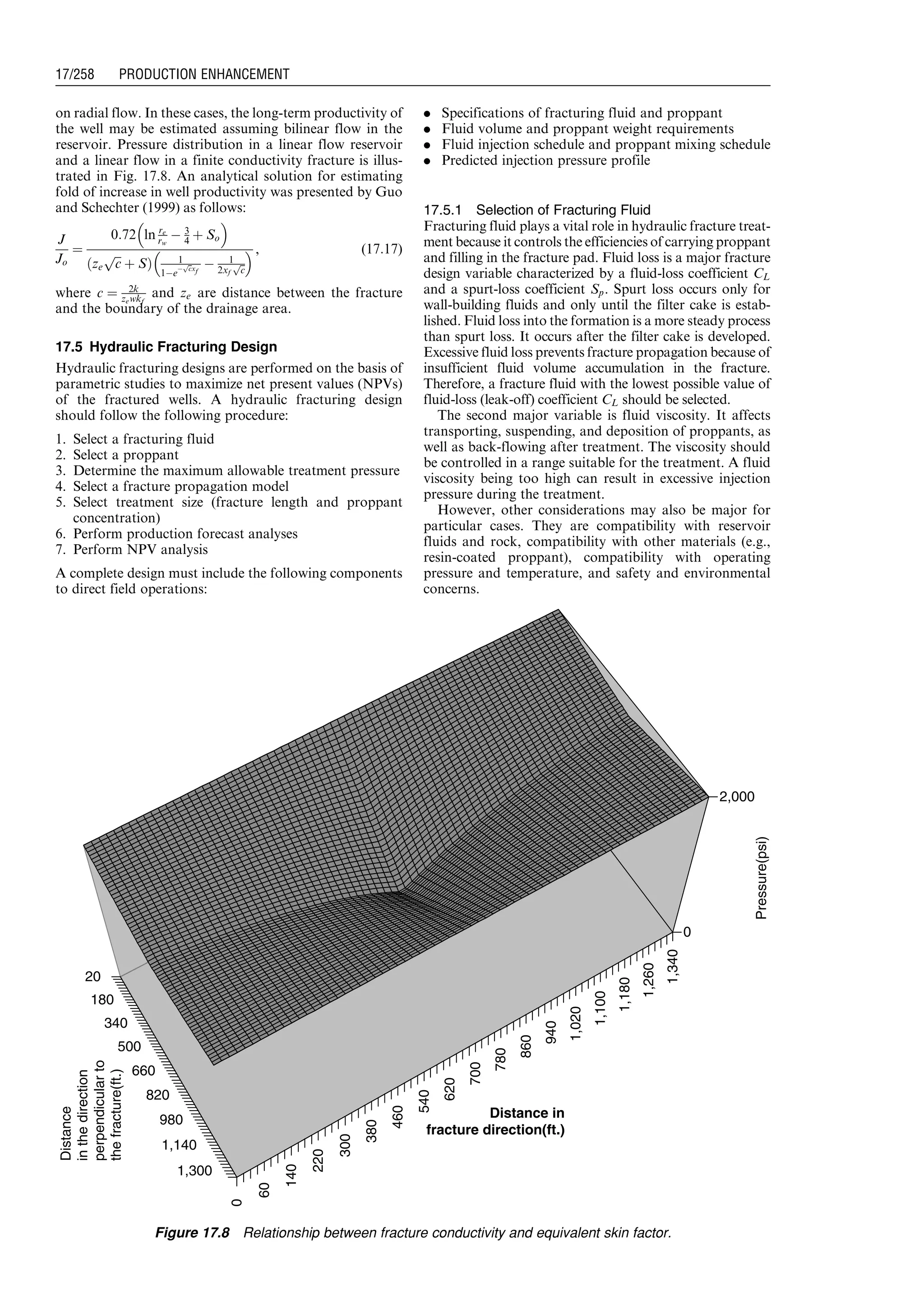 on radial flow. In these cases, the long-term productivity of
the well may be estimated assuming bilinear flow in the
reservoir. Pressure distribution in a linear flow reservoir
and a linear flow in a finite conductivity fracture is illus-
trated in Fig. 17.8. An analytical solution for estimating
fold of increase in well productivity was presented by Guo
and Schechter (1999) as follows:
J
Jo
¼
0:72 ln re
rw
À 3
4 þ So
 
ze
ﬃﬃﬃ
c
p
þ Sð Þ 1
1Àe
À
ﬃﬃc
p
xf
À 1
2xf
ﬃﬃ
c
p
  , (17:17)
where c ¼ 2k
zewkf
and ze are distance between the fracture
and the boundary of the drainage area.
17.5 Hydraulic Fracturing Design
Hydraulic fracturing designs are performed on the basis of
parametric studies to maximize net present values (NPVs)
of the fractured wells. A hydraulic fracturing design
should follow the following procedure:
1. Select a fracturing fluid
2. Select a proppant
3. Determine the maximum allowable treatment pressure
4. Select a fracture propagation model
5. Select treatment size (fracture length and proppant
concentration)
6. Perform production forecast analyses
7. Perform NPV analysis
A complete design must include the following components
to direct field operations:
. Specifications of fracturing fluid and proppant
. Fluid volume and proppant weight requirements
. Fluid injection schedule and proppant mixing schedule
. Predicted injection pressure profile
17.5.1 Selection of Fracturing Fluid
Fracturing fluid plays a vital role in hydraulic fracture treat-
ment because it controls the efficiencies of carrying proppant
and filling in the fracture pad. Fluid loss is a major fracture
design variable characterized by a fluid-loss coefficient CL
and a spurt-loss coefficient Sp. Spurt loss occurs only for
wall-building fluids and only until the filter cake is estab-
lished. Fluid loss into the formation is a more steady process
than spurt loss. It occurs after the filter cake is developed.
Excessive fluid loss prevents fracture propagation because of
insufficient fluid volume accumulation in the fracture.
Therefore, a fracture fluid with the lowest possible value of
fluid-loss (leak-off) coefficient CL should be selected.
The second major variable is fluid viscosity. It affects
transporting, suspending, and deposition of proppants, as
well as back-flowing after treatment. The viscosity should
be controlled in a range suitable for the treatment. A fluid
viscosity being too high can result in excessive injection
pressure during the treatment.
However, other considerations may also be major for
particular cases. They are compatibility with reservoir
fluids and rock, compatibility with other materials (e.g.,
resin-coated proppant), compatibility with operating
pressure and temperature, and safety and environmental
concerns.
20
180
340
500
660
820
980
1,140
1,300
0
60
140
220
300
380
460
540
620
700
780
860
940
1,020
1,100
1,180
1,260
1,340
0
2,000
Pressure(psi)
Distance
inthedirection
perpendicularto
thefracture(ft.)
Distance in
fracture direction(ft.)
Figure 17.8 Relationship between fracture conductivity and equivalent skin factor.
Guo, Boyun / Computer Assited Petroleum Production Engg 0750682701_chap17 Final Proof page 258 3.1.2007 9:19pm Compositor Name: SJoearun
17/258 PRODUCTION ENHANCEMENT
 