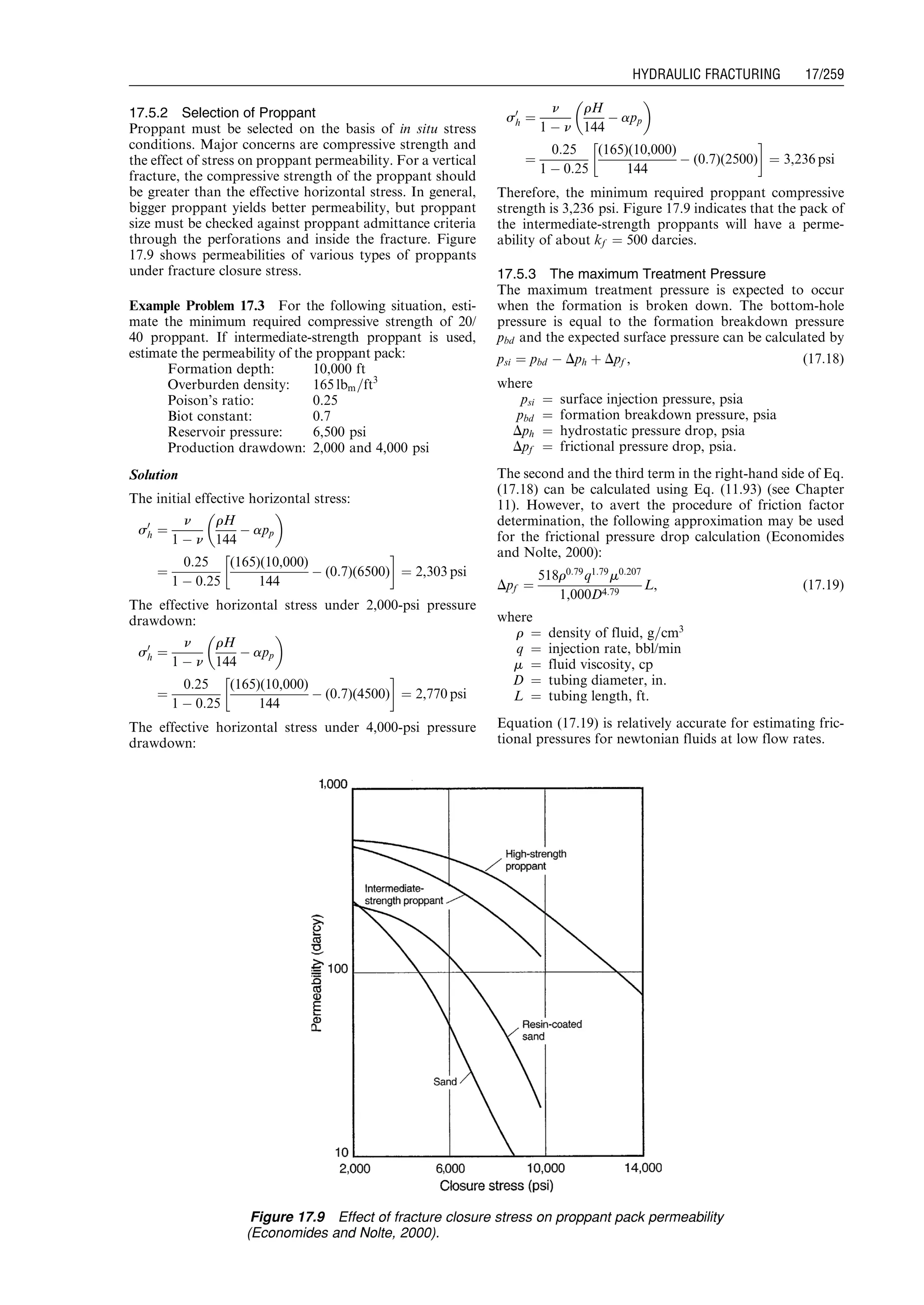17.5.2 Selection of Proppant
Proppant must be selected on the basis of in situ stress
conditions. Major concerns are compressive strength and
the effect of stress on proppant permeability. For a vertical
fracture, the compressive strength of the proppant should
be greater than the effective horizontal stress. In general,
bigger proppant yields better permeability, but proppant
size must be checked against proppant admittance criteria
through the perforations and inside the fracture. Figure
17.9 shows permeabilities of various types of proppants
under fracture closure stress.
Example Problem 17.3 For the following situation, esti-
mate the minimum required compressive strength of 20/
40 proppant. If intermediate-strength proppant is used,
estimate the permeability of the proppant pack:
Formation depth: 10,000 ft
Overburden density: 165 lbm=ft3
Poison’s ratio: 0.25
Biot constant: 0.7
Reservoir pressure: 6,500 psi
Production drawdown: 2,000 and 4,000 psi
Solution
The initial effective horizontal stress:
s0
h ¼
n
1 À n
rH
144
À app
 
¼
0:25
1 À 0:25
(165)(10,000)
144
À (0:7)(6500)
!
¼ 2,303 psi
The effective horizontal stress under 2,000-psi pressure
drawdown:
s0
h ¼
n
1 À n
rH
144
À app
 
¼
0:25
1 À 0:25
(165)(10,000)
144
À (0:7)(4500)
!
¼ 2,770 psi
The effective horizontal stress under 4,000-psi pressure
drawdown:
s0
h ¼
n
1 À n
rH
144
À app
 
¼
0:25
1 À 0:25
(165)(10,000)
144
À (0:7)(2500)
!
¼ 3,236 psi
Therefore, the minimum required proppant compressive
strength is 3,236 psi. Figure 17.9 indicates that the pack of
the intermediate-strength proppants will have a perme-
ability of about kf ¼ 500 darcies.
17.5.3 The maximum Treatment Pressure
The maximum treatment pressure is expected to occur
when the formation is broken down. The bottom-hole
pressure is equal to the formation breakdown pressure
pbd and the expected surface pressure can be calculated by
psi ¼ pbd À Dph þ Dpf , (17:18)
where
psi ¼ surface injection pressure, psia
pbd ¼ formation breakdown pressure, psia
Dph ¼ hydrostatic pressure drop, psia
Dpf ¼ frictional pressure drop, psia.
The second and the third term in the right-hand side of Eq.
(17.18) can be calculated using Eq. (11.93) (see Chapter
11). However, to avert the procedure of friction factor
determination, the following approximation may be used
for the frictional pressure drop calculation (Economides
and Nolte, 2000):
Dpf ¼
518r0:79
q1:79
m0:207
1,000D4:79
L, (17:19)
where
r ¼ density of fluid, g=cm3
q ¼ injection rate, bbl/min
m ¼ fluid viscosity, cp
D ¼ tubing diameter, in.
L ¼ tubing length, ft.
Equation (17.19) is relatively accurate for estimating fric-
tional pressures for newtonian fluids at low flow rates.
Figure 17.9 Effect of fracture closure stress on proppant pack permeability
(Economides and Nolte, 2000).
Guo, Boyun / Computer Assited Petroleum Production Engg 0750682701_chap17 Final Proof page 259 3.1.2007 9:19pm Compositor Name: SJoearun
HYDRAULIC FRACTURING 17/259
 