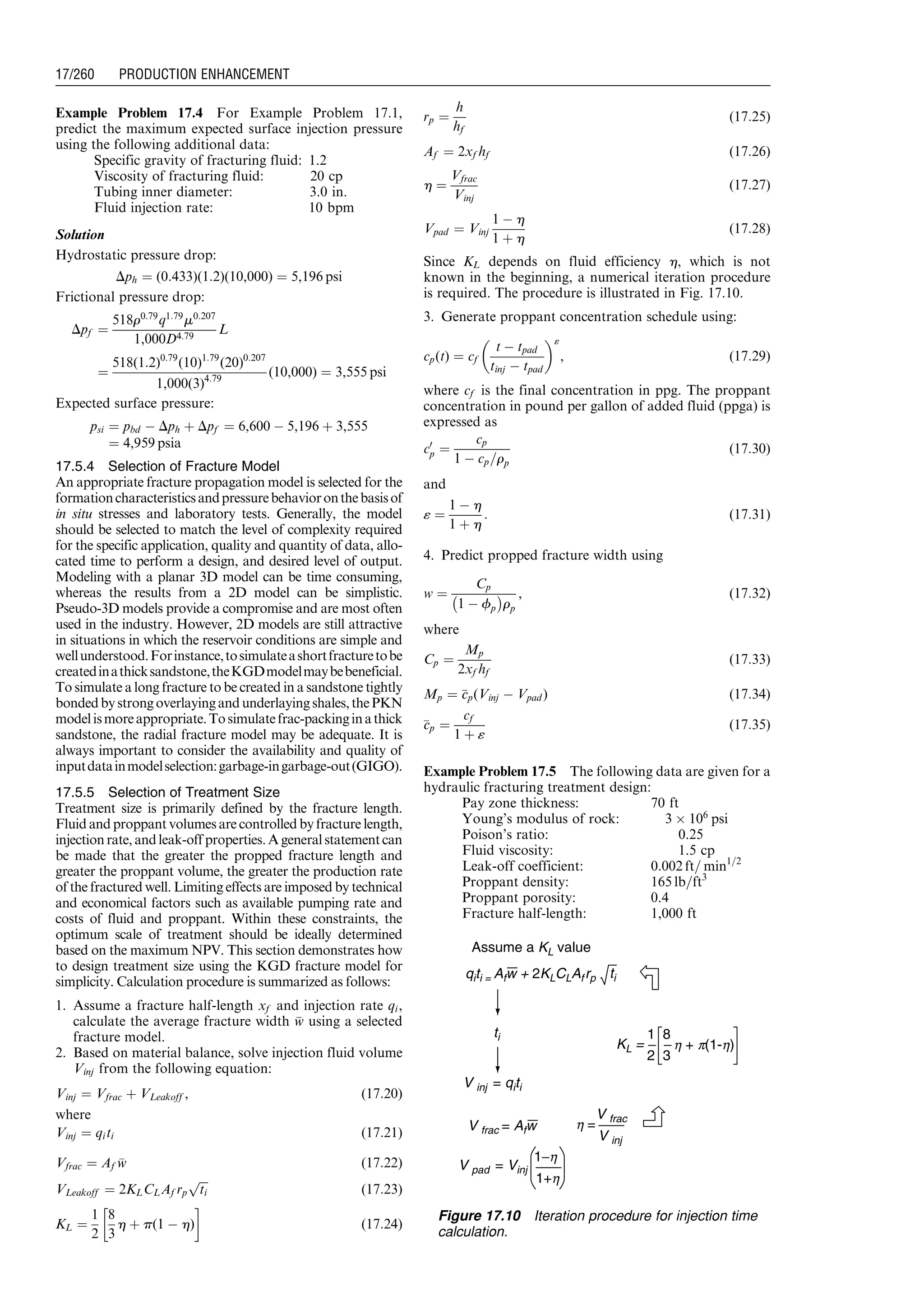 Example Problem 17.4 For Example Problem 17.1,
predict the maximum expected surface injection pressure
using the following additional data:
Specific gravity of fracturing fluid: 1.2
Viscosity of fracturing fluid: 20 cp
Tubing inner diameter: 3.0 in.
Fluid injection rate: 10 bpm
Solution
Hydrostatic pressure drop:
Dph ¼ (0:433)(1:2)(10,000) ¼ 5,196 psi
Frictional pressure drop:
Dpf ¼
518r0:79
q1:79
m0:207
1,000D4:79
L
¼
518(1:2)0:79
(10)1:79
(20)0:207
1,000(3)4:79
(10,000) ¼ 3,555 psi
Expected surface pressure:
psi ¼ pbd À Dph þ Dpf ¼ 6,600 À 5,196 þ 3,555
¼ 4,959 psia
17.5.4 Selection of Fracture Model
An appropriate fracture propagation model is selected for the
formationcharacteristicsandpressurebehavioronthebasisof
in situ stresses and laboratory tests. Generally, the model
should be selected to match the level of complexity required
for the specific application, quality and quantity of data, allo-
cated time to perform a design, and desired level of output.
Modeling with a planar 3D model can be time consuming,
whereas the results from a 2D model can be simplistic.
Pseudo-3D models provide a compromise and are most often
used in the industry. However, 2D models are still attractive
in situations in which the reservoir conditions are simple and
wellunderstood.Forinstance,tosimulateashortfracturetobe
createdinathicksandstone,theKGDmodelmaybebeneficial.
To simulate a long fracture to be created in a sandstone tightly
bondedbystrongoverlayingandunderlayingshales,thePKN
modelismoreappropriate.Tosimulatefrac-packinginathick
sandstone, the radial fracture model may be adequate. It is
always important to consider the availability and quality of
inputdatainmodelselection:garbage-ingarbage-out(GIGO).
17.5.5 Selection of Treatment Size
Treatment size is primarily defined by the fracture length.
Fluid and proppant volumes are controlled by fracture length,
injectionrate,andleak-off properties.Ageneralstatementcan
be made that the greater the propped fracture length and
greater the proppant volume, the greater the production rate
of the fractured well. Limiting effects are imposed by technical
and economical factors such as available pumping rate and
costs of fluid and proppant. Within these constraints, the
optimum scale of treatment should be ideally determined
based on the maximum NPV. This section demonstrates how
to design treatment size using the KGD fracture model for
simplicity. Calculation procedure is summarized as follows:
1. Assume a fracture half-length xf and injection rate qi,
calculate the average fracture width ww using a selected
fracture model.
2. Based on material balance, solve injection fluid volume
Vinj from the following equation:
Vinj ¼ Vfrac þ VLeakoff , (17:20)
where
Vinj ¼ qiti (17:21)
Vfrac ¼ Af ww (17:22)
VLeakoff ¼ 2KLCLAf rp
ﬃﬃﬃ
ti
p
(17:23)
KL ¼
1
2
8
3
h þ p(1 À h)
!
(17:24)
rp ¼
h
hf
(17:25)
Af ¼ 2xf hf (17:26)
h ¼
Vfrac
Vinj
(17:27)
Vpad ¼ Vinj
1 À h
1 þ h
(17:28)
Since KL depends on fluid efficiency h, which is not
known in the beginning, a numerical iteration procedure
is required. The procedure is illustrated in Fig. 17.10.
3. Generate proppant concentration schedule using:
cp(t) ¼ cf
t À tpad
tinj À tpad
 «
, (17:29)
where cf is the final concentration in ppg. The proppant
concentration in pound per gallon of added fluid (ppga) is
expressed as
c0
p ¼
cp
1 À cp=rp
(17:30)
and
« ¼
1 À h
1 þ h
: (17:31)
4. Predict propped fracture width using
w ¼
Cp
1 À fp
À Á
rp
, (17:32)
where
Cp ¼
Mp
2xf hf
(17:33)
Mp ¼ ccp(Vinj À Vpad ) (17:34)
ccp ¼
cf
1 þ «
(17:35)
Example Problem 17.5 The following data are given for a
hydraulic fracturing treatment design:
Pay zone thickness: 70 ft
Young’s modulus of rock: 3 Â 106
psi
Poison’s ratio: 0.25
Fluid viscosity: 1.5 cp
Leak-off coefficient: 0:002 ft= min1=2
Proppant density: 165 lb=ft3
Proppant porosity: 0.4
Fracture half-length: 1,000 ft
Assume a KL value
ti
V inj = qiti
V frac = Afw
qiti = Afw + 2KLCLAfrp ti
V pad = Vinj
1−h
1+h
h =
V frac
V inj
KL =
1
2
8
3
h + p(1-h)
Figure 17.10 Iteration procedure for injection time
calculation.
Guo, Boyun / Computer Assited Petroleum Production Engg 0750682701_chap17 Final Proof page 260 3.1.2007 9:19pm Compositor Name: SJoearun
17/260 PRODUCTION ENHANCEMENT
 