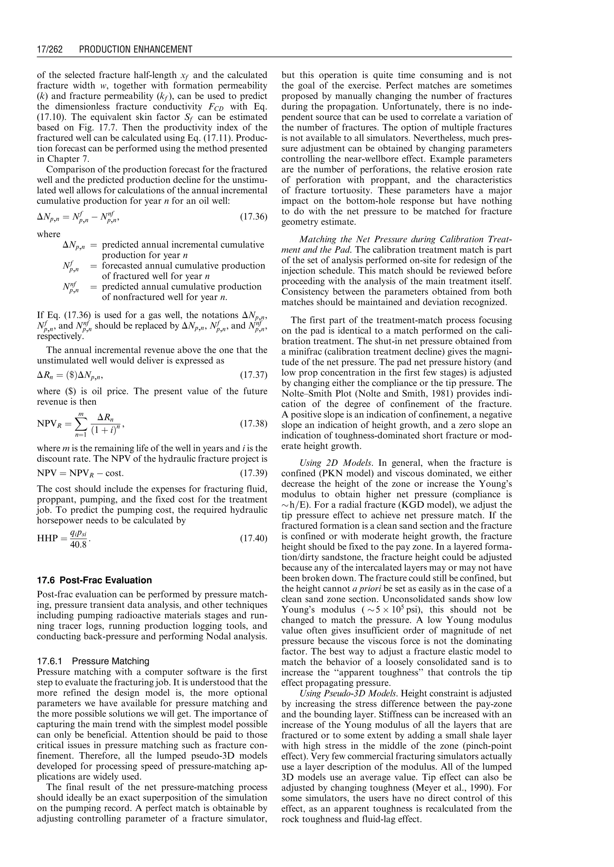 of the selected fracture half-length xf and the calculated
fracture width w, together with formation permeability
(k) and fracture permeability (kf ), can be used to predict
the dimensionless fracture conductivity FCD with Eq.
(17.10). The equivalent skin factor Sf can be estimated
based on Fig. 17.7. Then the productivity index of the
fractured well can be calculated using Eq. (17.11). Produc-
tion forecast can be performed using the method presented
in Chapter 7.
Comparison of the production forecast for the fractured
well and the predicted production decline for the unstimu-
lated well allows for calculations of the annual incremental
cumulative production for year n for an oil well:
DNp,n ¼ Nf
p,n À Nnf
p,n, (17:36)
where
DNp,n ¼ predicted annual incremental cumulative
production for year n
Nf
p,n ¼ forecasted annual cumulative production
of fractured well for year n
Nnf
p,n ¼ predicted annual cumulative production
of nonfractured well for year n.
If Eq. (17.36) is used for a gas well, the notations DNp,n,
Nf
p,n, and Nnf
p,n should be replaced by DNp,n, Nf
p,n, and Nnf
p,n,
respectively.
The annual incremental revenue above the one that the
unstimulated well would deliver is expressed as
DRn ¼ $ð ÞDNp,n, (17:37)
where ($) is oil price. The present value of the future
revenue is then
NPVR ¼
Xm
n¼1
DRn
1 þ ið Þn , (17:38)
where m is the remaining life of the well in years and i is the
discount rate. The NPV of the hydraulic fracture project is
NPV ¼ NPVR À cost: (17:39)
The cost should include the expenses for fracturing fluid,
proppant, pumping, and the fixed cost for the treatment
job. To predict the pumping cost, the required hydraulic
horsepower needs to be calculated by
HHP ¼
qipsi
40:8
: (17:40)
17.6 Post-Frac Evaluation
Post-frac evaluation can be performed by pressure match-
ing, pressure transient data analysis, and other techniques
including pumping radioactive materials stages and run-
ning tracer logs, running production logging tools, and
conducting back-pressure and performing Nodal analysis.
17.6.1 Pressure Matching
Pressure matching with a computer software is the first
step to evaluate the fracturing job. It is understood that the
more refined the design model is, the more optional
parameters we have available for pressure matching and
the more possible solutions we will get. The importance of
capturing the main trend with the simplest model possible
can only be beneficial. Attention should be paid to those
critical issues in pressure matching such as fracture con-
finement. Therefore, all the lumped pseudo-3D models
developed for processing speed of pressure-matching ap-
plications are widely used.
The final result of the net pressure-matching process
should ideally be an exact superposition of the simulation
on the pumping record. A perfect match is obtainable by
adjusting controlling parameter of a fracture simulator,
but this operation is quite time consuming and is not
the goal of the exercise. Perfect matches are sometimes
proposed by manually changing the number of fractures
during the propagation. Unfortunately, there is no inde-
pendent source that can be used to correlate a variation of
the number of fractures. The option of multiple fractures
is not available to all simulators. Nevertheless, much pres-
sure adjustment can be obtained by changing parameters
controlling the near-wellbore effect. Example parameters
are the number of perforations, the relative erosion rate
of perforation with proppant, and the characteristics
of fracture tortuosity. These parameters have a major
impact on the bottom-hole response but have nothing
to do with the net pressure to be matched for fracture
geometry estimate.
Matching the Net Pressure during Calibration Treat-
ment and the Pad. The calibration treatment match is part
of the set of analysis performed on-site for redesign of the
injection schedule. This match should be reviewed before
proceeding with the analysis of the main treatment itself.
Consistency between the parameters obtained from both
matches should be maintained and deviation recognized.
The first part of the treatment-match process focusing
on the pad is identical to a match performed on the cali-
bration treatment. The shut-in net pressure obtained from
a minifrac (calibration treatment decline) gives the magni-
tude of the net pressure. The pad net pressure history (and
low prop concentration in the first few stages) is adjusted
by changing either the compliance or the tip pressure. The
Nolte–Smith Plot (Nolte and Smith, 1981) provides indi-
cation of the degree of confinement of the fracture.
A positive slope is an indication of confinement, a negative
slope an indication of height growth, and a zero slope an
indication of toughness-dominated short fracture or mod-
erate height growth.
Using 2D Models. In general, when the fracture is
confined (PKN model) and viscous dominated, we either
decrease the height of the zone or increase the Young’s
modulus to obtain higher net pressure (compliance is
$h=E). For a radial fracture (KGD model), we adjust the
tip pressure effect to achieve net pressure match. If the
fractured formation is a clean sand section and the fracture
is confined or with moderate height growth, the fracture
height should be fixed to the pay zone. In a layered forma-
tion/dirty sandstone, the fracture height could be adjusted
because any of the intercalated layers may or may not have
been broken down. The fracture could still be confined, but
the height cannot a priori be set as easily as in the case of a
clean sand zone section. Unconsolidated sands show low
Young’s modulus ( $5 Â 105
psi), this should not be
changed to match the pressure. A low Young modulus
value often gives insufficient order of magnitude of net
pressure because the viscous force is not the dominating
factor. The best way to adjust a fracture elastic model to
match the behavior of a loosely consolidated sand is to
increase the ‘‘apparent toughness’’ that controls the tip
effect propagating pressure.
Using Pseudo-3D Models. Height constraint is adjusted
by increasing the stress difference between the pay-zone
and the bounding layer. Stiffness can be increased with an
increase of the Young modulus of all the layers that are
fractured or to some extent by adding a small shale layer
with high stress in the middle of the zone (pinch-point
effect). Very few commercial fracturing simulators actually
use a layer description of the modulus. All of the lumped
3D models use an average value. Tip effect can also be
adjusted by changing toughness (Meyer et al., 1990). For
some simulators, the users have no direct control of this
effect, as an apparent toughness is recalculated from the
rock toughness and fluid-lag effect.
Guo, Boyun / Computer Assited Petroleum Production Engg 0750682701_chap17 Final Proof page 262 3.1.2007 9:19pm Compositor Name: SJoearun
17/262 PRODUCTION ENHANCEMENT
 