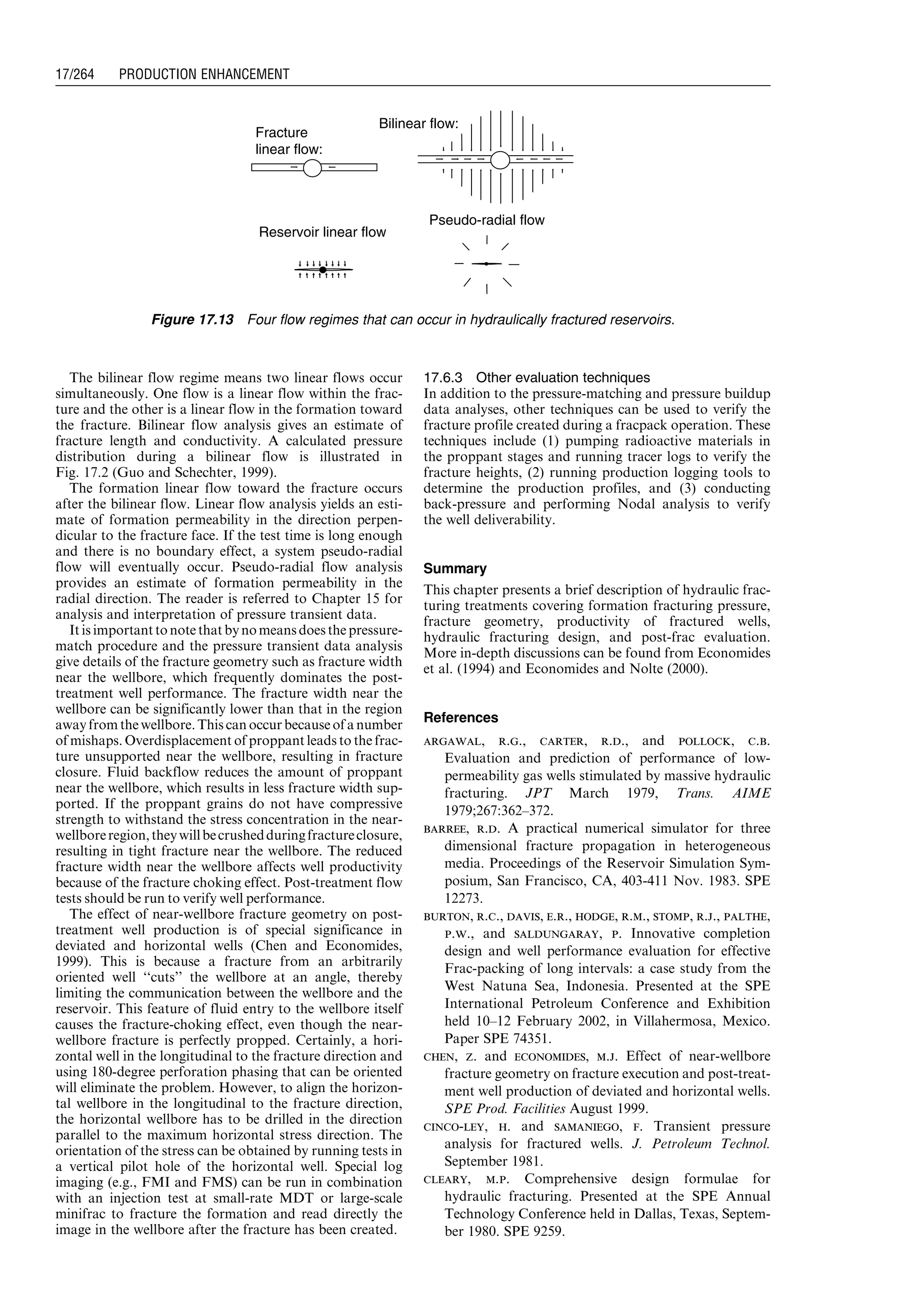 The bilinear flow regime means two linear flows occur
simultaneously. One flow is a linear flow within the frac-
ture and the other is a linear flow in the formation toward
the fracture. Bilinear flow analysis gives an estimate of
fracture length and conductivity. A calculated pressure
distribution during a bilinear flow is illustrated in
Fig. 17.2 (Guo and Schechter, 1999).
The formation linear flow toward the fracture occurs
after the bilinear flow. Linear flow analysis yields an esti-
mate of formation permeability in the direction perpen-
dicular to the fracture face. If the test time is long enough
and there is no boundary effect, a system pseudo-radial
flow will eventually occur. Pseudo-radial flow analysis
provides an estimate of formation permeability in the
radial direction. The reader is referred to Chapter 15 for
analysis and interpretation of pressure transient data.
It is important to note that by nomeansdoes the pressure-
match procedure and the pressure transient data analysis
give details of the fracture geometry such as fracture width
near the wellbore, which frequently dominates the post-
treatment well performance. The fracture width near the
wellbore can be significantly lower than that in the region
away from the wellbore.This can occur becauseof a number
of mishaps. Overdisplacement of proppant leads to the frac-
ture unsupported near the wellbore, resulting in fracture
closure. Fluid backflow reduces the amount of proppant
near the wellbore, which results in less fracture width sup-
ported. If the proppant grains do not have compressive
strength to withstand the stress concentration in the near-
wellboreregion,theywillbecrushedduringfractureclosure,
resulting in tight fracture near the wellbore. The reduced
fracture width near the wellbore affects well productivity
because of the fracture choking effect. Post-treatment flow
tests should be run to verify well performance.
The effect of near-wellbore fracture geometry on post-
treatment well production is of special significance in
deviated and horizontal wells (Chen and Economides,
1999). This is because a fracture from an arbitrarily
oriented well ‘‘cuts’’ the wellbore at an angle, thereby
limiting the communication between the wellbore and the
reservoir. This feature of fluid entry to the wellbore itself
causes the fracture-choking effect, even though the near-
wellbore fracture is perfectly propped. Certainly, a hori-
zontal well in the longitudinal to the fracture direction and
using 180-degree perforation phasing that can be oriented
will eliminate the problem. However, to align the horizon-
tal wellbore in the longitudinal to the fracture direction,
the horizontal wellbore has to be drilled in the direction
parallel to the maximum horizontal stress direction. The
orientation of the stress can be obtained by running tests in
a vertical pilot hole of the horizontal well. Special log
imaging (e.g., FMI and FMS) can be run in combination
with an injection test at small-rate MDT or large-scale
minifrac to fracture the formation and read directly the
image in the wellbore after the fracture has been created.
17.6.3 Other evaluation techniques
In addition to the pressure-matching and pressure buildup
data analyses, other techniques can be used to verify the
fracture profile created during a fracpack operation. These
techniques include (1) pumping radioactive materials in
the proppant stages and running tracer logs to verify the
fracture heights, (2) running production logging tools to
determine the production profiles, and (3) conducting
back-pressure and performing Nodal analysis to verify
the well deliverability.
Summary
This chapter presents a brief description of hydraulic frac-
turing treatments covering formation fracturing pressure,
fracture geometry, productivity of fractured wells,
hydraulic fracturing design, and post-frac evaluation.
More in-depth discussions can be found from Economides
et al. (1994) and Economides and Nolte (2000).
References
argawal, r.g., carter, r.d., and pollock, c.b.
Evaluation and prediction of performance of low-
permeability gas wells stimulated by massive hydraulic
fracturing. JPT March 1979, Trans. AIME
1979;267:362–372.
barree, r.d. A practical numerical simulator for three
dimensional fracture propagation in heterogeneous
media. Proceedings of the Reservoir Simulation Sym-
posium, San Francisco, CA, 403-411 Nov. 1983. SPE
12273.
burton, r.c., davis, e.r., hodge, r.m., stomp, r.j., palthe,
p.w., and saldungaray, p. Innovative completion
design and well performance evaluation for effective
Frac-packing of long intervals: a case study from the
West Natuna Sea, Indonesia. Presented at the SPE
International Petroleum Conference and Exhibition
held 10–12 February 2002, in Villahermosa, Mexico.
Paper SPE 74351.
chen, z. and economides, m.j. Effect of near-wellbore
fracture geometry on fracture execution and post-treat-
ment well production of deviated and horizontal wells.
SPE Prod. Facilities August 1999.
cinco-ley, h. and samaniego, f. Transient pressure
analysis for fractured wells. J. Petroleum Technol.
September 1981.
cleary, m.p. Comprehensive design formulae for
hydraulic fracturing. Presented at the SPE Annual
Technology Conference held in Dallas, Texas, Septem-
ber 1980. SPE 9259.
Fracture
linear flow:
Pseudo-radial flow
Bilinear flow:
Reservoir linear flow
Figure 17.13 Four flow regimes that can occur in hydraulically fractured reservoirs.
Guo, Boyun / Computer Assited Petroleum Production Engg 0750682701_chap17 Final Proof page 264 3.1.2007 9:19pm Compositor Name: SJoearun
17/264 PRODUCTION ENHANCEMENT
 
