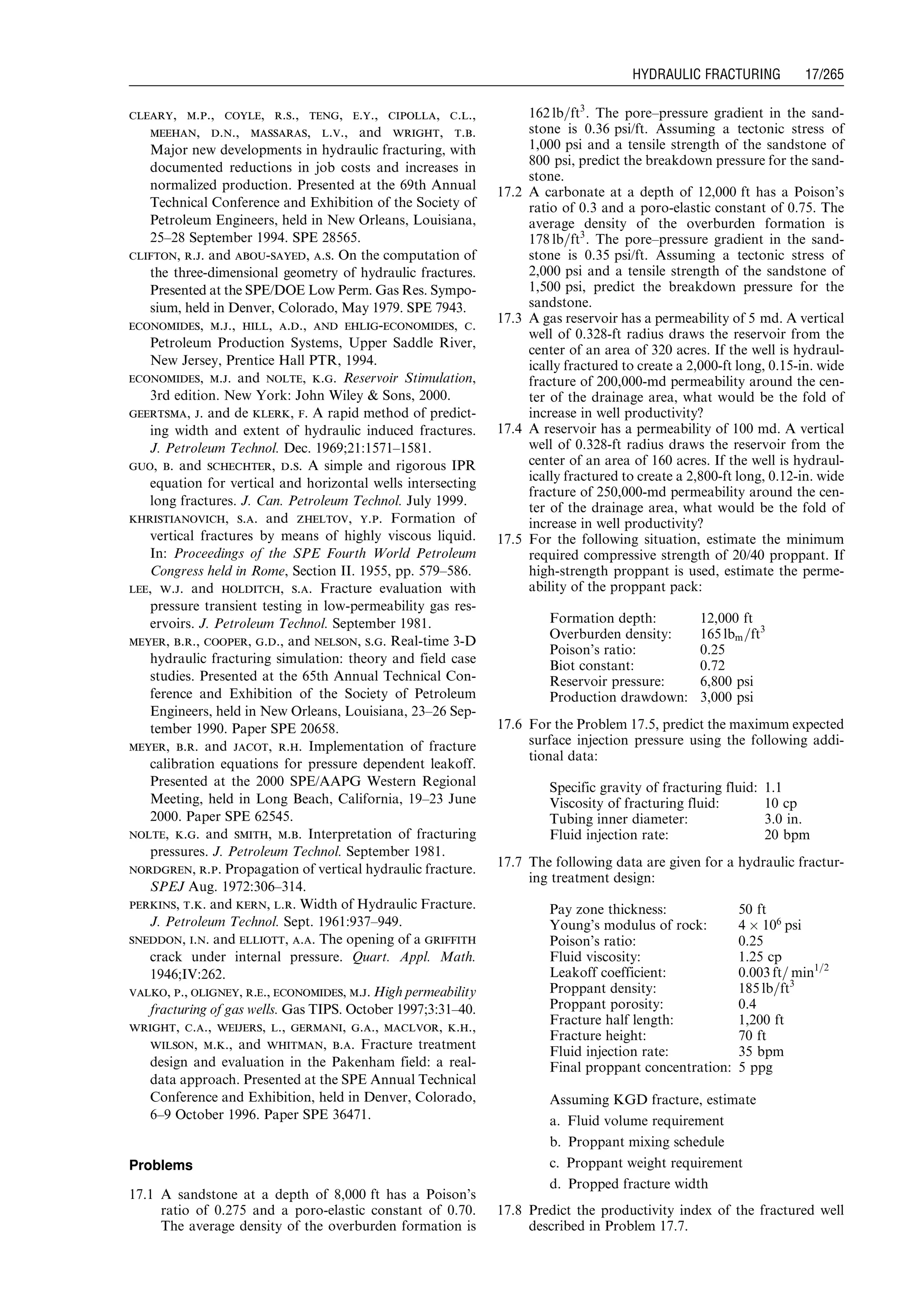 cleary, m.p., coyle, r.s., teng, e.y., cipolla, c.l.,
meehan, d.n., massaras, l.v., and wright, t.b.
Major new developments in hydraulic fracturing, with
documented reductions in job costs and increases in
normalized production. Presented at the 69th Annual
Technical Conference and Exhibition of the Society of
Petroleum Engineers, held in New Orleans, Louisiana,
25–28 September 1994. SPE 28565.
clifton, r.j. and abou-sayed, a.s. On the computation of
the three-dimensional geometry of hydraulic fractures.
Presented at the SPE/DOE Low Perm. Gas Res. Sympo-
sium, held in Denver, Colorado, May 1979. SPE 7943.
economides, m.j., hill, a.d., and ehlig-economides, c.
Petroleum Production Systems, Upper Saddle River,
New Jersey, Prentice Hall PTR, 1994.
economides, m.j. and nolte, k.g. Reservoir Stimulation,
3rd edition. New York: John Wiley  Sons, 2000.
geertsma, j. and de klerk, f. A rapid method of predict-
ing width and extent of hydraulic induced fractures.
J. Petroleum Technol. Dec. 1969;21:1571–1581.
guo, b. and schechter, d.s. A simple and rigorous IPR
equation for vertical and horizontal wells intersecting
long fractures. J. Can. Petroleum Technol. July 1999.
khristianovich, s.a. and zheltov, y.p. Formation of
vertical fractures by means of highly viscous liquid.
In: Proceedings of the SPE Fourth World Petroleum
Congress held in Rome, Section II. 1955, pp. 579–586.
lee, w.j. and holditch, s.a. Fracture evaluation with
pressure transient testing in low-permeability gas res-
ervoirs. J. Petroleum Technol. September 1981.
meyer, b.r., cooper, g.d., and nelson, s.g. Real-time 3-D
hydraulic fracturing simulation: theory and field case
studies. Presented at the 65th Annual Technical Con-
ference and Exhibition of the Society of Petroleum
Engineers, held in New Orleans, Louisiana, 23–26 Sep-
tember 1990. Paper SPE 20658.
meyer, b.r. and jacot, r.h. Implementation of fracture
calibration equations for pressure dependent leakoff.
Presented at the 2000 SPE/AAPG Western Regional
Meeting, held in Long Beach, California, 19–23 June
2000. Paper SPE 62545.
nolte, k.g. and smith, m.b. Interpretation of fracturing
pressures. J. Petroleum Technol. September 1981.
nordgren, r.p. Propagation of vertical hydraulic fracture.
SPEJ Aug. 1972:306–314.
perkins, t.k. and kern, l.r. Width of Hydraulic Fracture.
J. Petroleum Technol. Sept. 1961:937–949.
sneddon, i.n. and elliott, a.a. The opening of a griffith
crack under internal pressure. Quart. Appl. Math.
1946;IV:262.
valko, p., oligney, r.e., economides, m.j. High permeability
fracturing of gas wells. Gas TIPS. October 1997;3:31–40.
wright, c.a., weijers, l., germani, g.a., maclvor, k.h.,
wilson, m.k., and whitman, b.a. Fracture treatment
design and evaluation in the Pakenham field: a real-
data approach. Presented at the SPE Annual Technical
Conference and Exhibition, held in Denver, Colorado,
6–9 October 1996. Paper SPE 36471.
Problems
17.1 A sandstone at a depth of 8,000 ft has a Poison’s
ratio of 0.275 and a poro-elastic constant of 0.70.
The average density of the overburden formation is
162 lb=ft3
. The pore–pressure gradient in the sand-
stone is 0.36 psi/ft. Assuming a tectonic stress of
1,000 psi and a tensile strength of the sandstone of
800 psi, predict the breakdown pressure for the sand-
stone.
17.2 A carbonate at a depth of 12,000 ft has a Poison’s
ratio of 0.3 and a poro-elastic constant of 0.75. The
average density of the overburden formation is
178 lb=ft3
. The pore–pressure gradient in the sand-
stone is 0.35 psi/ft. Assuming a tectonic stress of
2,000 psi and a tensile strength of the sandstone of
1,500 psi, predict the breakdown pressure for the
sandstone.
17.3 A gas reservoir has a permeability of 5 md. A vertical
well of 0.328-ft radius draws the reservoir from the
center of an area of 320 acres. If the well is hydraul-
ically fractured to create a 2,000-ft long, 0.15-in. wide
fracture of 200,000-md permeability around the cen-
ter of the drainage area, what would be the fold of
increase in well productivity?
17.4 A reservoir has a permeability of 100 md. A vertical
well of 0.328-ft radius draws the reservoir from the
center of an area of 160 acres. If the well is hydraul-
ically fractured to create a 2,800-ft long, 0.12-in. wide
fracture of 250,000-md permeability around the cen-
ter of the drainage area, what would be the fold of
increase in well productivity?
17.5 For the following situation, estimate the minimum
required compressive strength of 20/40 proppant. If
high-strength proppant is used, estimate the perme-
ability of the proppant pack:
Formation depth: 12,000 ft
Overburden density: 165 lbm=ft3
Poison’s ratio: 0.25
Biot constant: 0.72
Reservoir pressure: 6,800 psi
Production drawdown: 3,000 psi
17.6 For the Problem 17.5, predict the maximum expected
surface injection pressure using the following addi-
tional data:
Specific gravity of fracturing fluid: 1.1
Viscosity of fracturing fluid: 10 cp
Tubing inner diameter: 3.0 in.
Fluid injection rate: 20 bpm
17.7 The following data are given for a hydraulic fractur-
ing treatment design:
Pay zone thickness: 50 ft
Young’s modulus of rock: 4 Â 106
psi
Poison’s ratio: 0.25
Fluid viscosity: 1.25 cp
Leakoff coefficient: 0:003 ft= min1=2
Proppant density: 185 lb=ft3
Proppant porosity: 0.4
Fracture half length: 1,200 ft
Fracture height: 70 ft
Fluid injection rate: 35 bpm
Final proppant concentration: 5 ppg
Assuming KGD fracture, estimate
a. Fluid volume requirement
b. Proppant mixing schedule
c. Proppant weight requirement
d. Propped fracture width
17.8 Predict the productivity index of the fractured well
described in Problem 17.7.
Guo, Boyun / Computer Assited Petroleum Production Engg 0750682701_chap17 Final Proof page 265 3.1.2007 9:19pm Compositor Name: SJoearun
HYDRAULIC FRACTURING 17/265
 