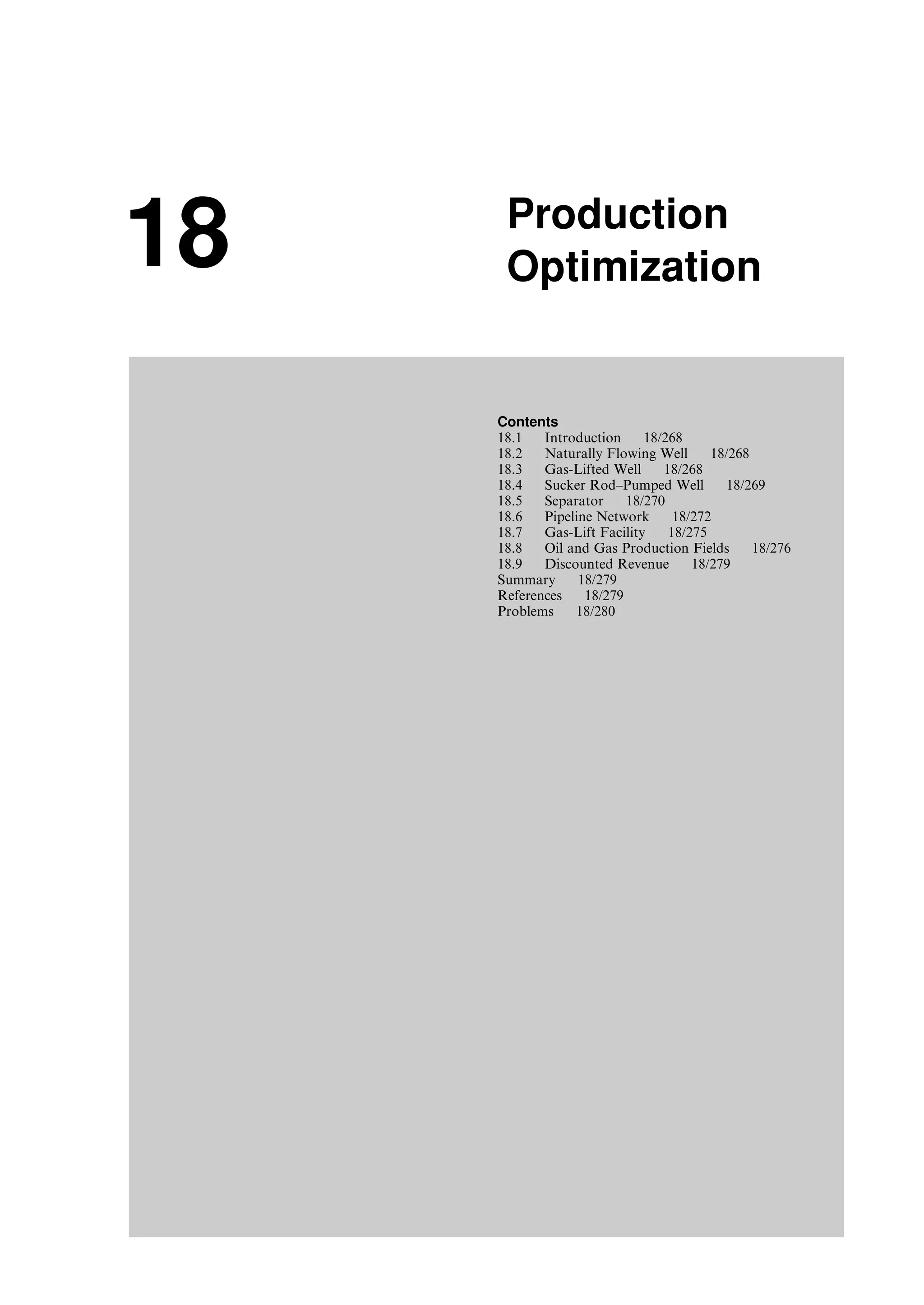 18 Production
Optimization
Contents
18.1 Introduction 18/268
18.2 Naturally Flowing Well 18/268
18.3 Gas-Lifted Well 18/268
18.4 Sucker Rod–Pumped Well 18/269
18.5 Separator 18/270
18.6 Pipeline Network 18/272
18.7 Gas-Lift Facility 18/275
18.8 Oil and Gas Production Fields 18/276
18.9 Discounted Revenue 18/279
Summary 18/279
References 18/279
Problems 18/280
Guo, Boyun / Computer Assited Petroleum Production Engg 0750682701_chap18 Final Proof page 267 4.1.2007 10:04pm Compositor Name: SJoearun
 