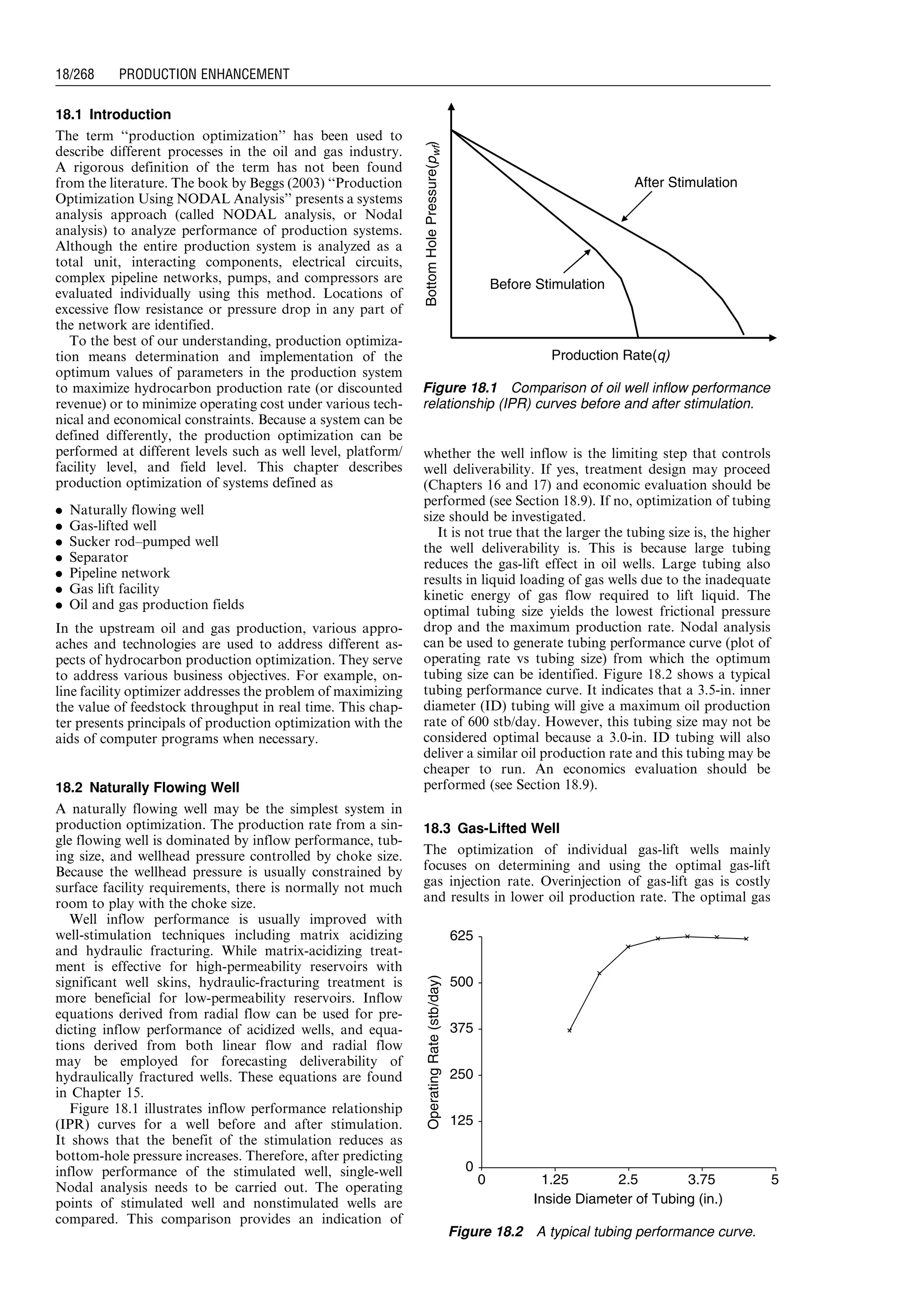 18.1 Introduction
The term ‘‘production optimization’’ has been used to
describe different processes in the oil and gas industry.
A rigorous definition of the term has not been found
from the literature. The book by Beggs (2003) ‘‘Production
Optimization Using NODAL Analysis’’ presents a systems
analysis approach (called NODAL analysis, or Nodal
analysis) to analyze performance of production systems.
Although the entire production system is analyzed as a
total unit, interacting components, electrical circuits,
complex pipeline networks, pumps, and compressors are
evaluated individually using this method. Locations of
excessive flow resistance or pressure drop in any part of
the network are identified.
To the best of our understanding, production optimiza-
tion means determination and implementation of the
optimum values of parameters in the production system
to maximize hydrocarbon production rate (or discounted
revenue) or to minimize operating cost under various tech-
nical and economical constraints. Because a system can be
defined differently, the production optimization can be
performed at different levels such as well level, platform/
facility level, and field level. This chapter describes
production optimization of systems defined as
. Naturally flowing well
. Gas-lifted well
. Sucker rod–pumped well
. Separator
. Pipeline network
. Gas lift facility
. Oil and gas production fields
In the upstream oil and gas production, various appro-
aches and technologies are used to address different as-
pects of hydrocarbon production optimization. They serve
to address various business objectives. For example, on-
line facility optimizer addresses the problem of maximizing
the value of feedstock throughput in real time. This chap-
ter presents principals of production optimization with the
aids of computer programs when necessary.
18.2 Naturally Flowing Well
A naturally flowing well may be the simplest system in
production optimization. The production rate from a sin-
gle flowing well is dominated by inflow performance, tub-
ing size, and wellhead pressure controlled by choke size.
Because the wellhead pressure is usually constrained by
surface facility requirements, there is normally not much
room to play with the choke size.
Well inflow performance is usually improved with
well-stimulation techniques including matrix acidizing
and hydraulic fracturing. While matrix-acidizing treat-
ment is effective for high-permeability reservoirs with
significant well skins, hydraulic-fracturing treatment is
more beneficial for low-permeability reservoirs. Inflow
equations derived from radial flow can be used for pre-
dicting inflow performance of acidized wells, and equa-
tions derived from both linear flow and radial flow
may be employed for forecasting deliverability of
hydraulically fractured wells. These equations are found
in Chapter 15.
Figure 18.1 illustrates inflow performance relationship
(IPR) curves for a well before and after stimulation.
It shows that the benefit of the stimulation reduces as
bottom-hole pressure increases. Therefore, after predicting
inflow performance of the stimulated well, single-well
Nodal analysis needs to be carried out. The operating
points of stimulated well and nonstimulated wells are
compared. This comparison provides an indication of
whether the well inflow is the limiting step that controls
well deliverability. If yes, treatment design may proceed
(Chapters 16 and 17) and economic evaluation should be
performed (see Section 18.9). If no, optimization of tubing
size should be investigated.
It is not true that the larger the tubing size is, the higher
the well deliverability is. This is because large tubing
reduces the gas-lift effect in oil wells. Large tubing also
results in liquid loading of gas wells due to the inadequate
kinetic energy of gas flow required to lift liquid. The
optimal tubing size yields the lowest frictional pressure
drop and the maximum production rate. Nodal analysis
can be used to generate tubing performance curve (plot of
operating rate vs tubing size) from which the optimum
tubing size can be identified. Figure 18.2 shows a typical
tubing performance curve. It indicates that a 3.5-in. inner
diameter (ID) tubing will give a maximum oil production
rate of 600 stb/day. However, this tubing size may not be
considered optimal because a 3.0-in. ID tubing will also
deliver a similar oil production rate and this tubing may be
cheaper to run. An economics evaluation should be
performed (see Section 18.9).
18.3 Gas-Lifted Well
The optimization of individual gas-lift wells mainly
focuses on determining and using the optimal gas-lift
gas injection rate. Overinjection of gas-lift gas is costly
and results in lower oil production rate. The optimal gas
Before Stimulation
After Stimulation
BottomHolePressure(pwf)
Production Rate(q)
Figure 18.1 Comparison of oil well inflow performance
relationship (IPR) curves before and after stimulation.
OperatingRate(stb/day)
625
500
375
250
125
0
Inside Diameter of Tubing (in.)
0 1.25 2.5 3.75 5
Figure 18.2 A typical tubing performance curve.
Guo, Boyun / Computer Assited Petroleum Production Engg 0750682701_chap18 Final Proof page 268 4.1.2007 10:04pm Compositor Name: SJoearun
18/268 PRODUCTION ENHANCEMENT
 